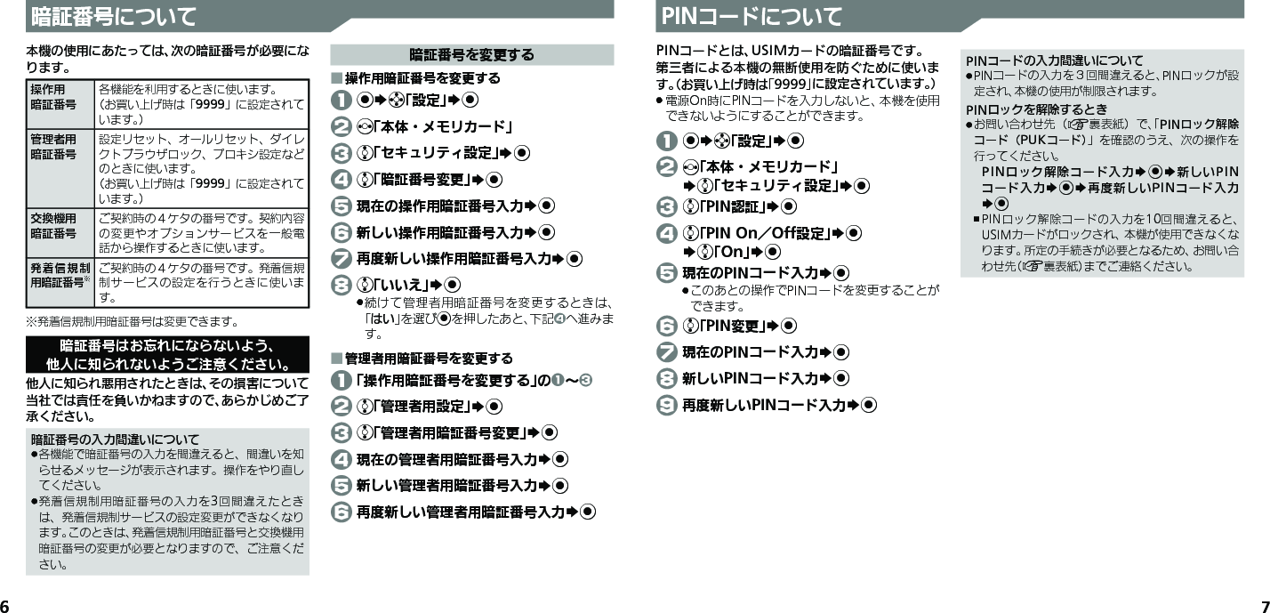 67暗証番号について本機の使用にあたっては、次の暗証番号が必要になります。操作用暗証番号各機能を利用するときに使います。（お買い上げ時は「9999」に設定されています。）管理者用暗証番号設定リセット、オールリセット、ダイレクトブラウザロック、プロキシ設定などのときに使います。（お買い上げ時は「9999」に設定されています。）交換機用暗証番号ご契約時の４ケタの番号です。契約内容の変更やオプションサービスを一般電話から操作するときに使います。発着信規制 用暗証番号※ご契約時の４ケタの番号です。発着信規制サービスの設定を行うときに使います。※発着信規制用暗証番号は変更できます。暗証番号はお忘れにならないよう、他人に知られないようご注意ください。他人に知られ悪用されたときは、その損害について当社では責任を負いかねますので、あらかじめご了承ください。暗証番号の入力間違いについて各機能で暗証番号の入力を間違えると、間違いを知 .らせるメッセージが表示されます。操作をやり直してください。発着信規制用暗証番号の入力を3回間違えたとき .は、発着信規制サービスの設定変更ができなくなります。このときは、発着信規制用暗証番号と交換機用暗証番号の変更が必要となりますので、ご注意ください。暗証番号を変更する操作用暗証番号を変更する ■ 1 %Sg「設定」S% 2 f「本体・メモリカード」 3 e「セキュリティ設定」S% 4 e「暗証番号変更」S% 5 現在の操作用暗証番号入力S% 6 新しい操作用暗証番号入力S% 7 再度新しい操作用暗証番号入力S% 8 e「いいえ」S%続けて管理者用暗証番号を変更するときは、 .「はい」を選び%を押したあと、下記4へ進みます。管理者用暗証番号を変更する ■ 1 「操作用暗証番号を変更する」の1～3 2 e「管理者用設定」S% 3 e「管理者用暗証番号変更」S% 4 現在の管理者用暗証番号入力S% 5 新しい管理者用暗証番号入力S% 6 再度新しい管理者用暗証番号入力S%PINコードについてPINコードとは、USIMカードの暗証番号です。第三者による本機の無断使用を防ぐために使います。（お買い上げ時は「9999」に設定されています。）電源On時にPINコードを入力しないと、本機を使用 .できないようにすることができます。 1 %Sg「設定」S% 2 f「本体・メモリカード」   Se「セキュリティ設定」S% 3 e「PIN認証」S% 4 e「PIN On／Off設定」S%   Se「On」S% 5 現在のPINコード入力S%このあとの操作でPINコードを変更することが .できます。 6 e「PIN変更」S% 7 現在のPINコード入力S% 8 新しいPINコード入力S% 9 再度新しいPINコード入力S%PINコードの入力間違いについてPINコードの入力を３回間違えると、PINロックが設 .定され、本機の使用が制限されます。PINロックを解除するときお問い合わせ先（ .A裏表紙）で、「PINロック解除コード（PUKコード）」を確認のうえ、次の操作を行ってください。PINロック解除コード入力S%S新しいPINコード入力S%S再度新しいPINコード入力S%PINロック解除コードの入力を10回間違えると、 ,USIMカードがロックされ、本機が使用できなくなります。所定の手続きが必要となるため、お問い合わせ先（A裏表紙）までご連絡ください。