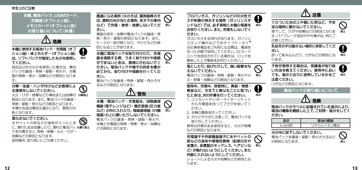 1213安全上のご注意本機、電池パック、USIMカード、充電器（オプション品）、メモリカード（オプション品）の取り扱いについて（共通） 危険本機に使用する電池パック・充電器（オプション品）・卓上ホルダー（オプション品）は、ソフトバンクが指定したものを使用してください。指定品以外のものを使用した場合は、電池パックの漏液・発熱・破裂・発火や、充電器の発熱・発火・故障などの原因となります。分解・改造・ハンダ付けなどお客様による修理をしないでください。火災・けが・感電などの事故または故障の原因となります。また、電池パックの漏液・発熱・破裂・発火などの原因となります。本機の改造は電波法違反となり、罰則の対象となります。濡らさないでください。水やペットの尿などの液体が入ったときに、濡れたまま放置したり、濡れた電池パックを充電すると、発熱・感電・火災・けが・故障などの原因となります。使用場所、取り扱いにご注意ください。高温になる場所（火のそば、暖房器具のそば、直射日光の当たる場所、炎天下の車内など）で充電・使用・放置しないでください。機器の変形・故障や電池パックの漏液・発熱・発火・破裂の原因となります。また、ケースの一部が熱くなり、やけどなどの原因となることがあります。本機に電池パックを取り付けたり、充電器を接続する際、うまく取り付けや接続ができないときは、無理に行わないでください。電池パックや端子の向きを確かめてから、取り付けや接続を行ってください。電池パックを漏液・発熱・破裂・発火させるなどの原因となります。 警告本機・電池パック・充電器を、加熱調理機器（電子レンジなど）・高圧容器（圧力釜など）の中に入れたり、電磁調理器（IH調理器）の上に置いたりしないでください。電池パックの漏液・発熱・破裂・発火や、本機と充電器の発熱・発煙・発火・故障などの原因となります。856444プロパンガス、ガソリンなどの引火性ガスや粉塵の発生する場所（ガソリンスタンドなど）では、必ず事前に本機の電源をお切りください。また、充電もしないでください。 ガスに引火する恐れがあります。ガソリンスタンド構内などでおサイフケータイ®対応携帯電話をご利用になる際は、電源を切った状態で使用してください。（ICカードロックを設定されている場合は、ロックを解除した上で電源をお切りください。）落としたり、投げたりして、強い衝撃を与えないでください。電池パックの漏液・発熱・破裂・発火や火災・感電・故障などの原因となります。使用中、充電中、保管時に、異音・発煙・異臭など、今までと異なることに気づいたときは、次の作業を行ってください。1. コンセントやシガーライターソケットから充電器を持ってプラグを抜いてください。2. 本機の電源を切ってください。3. やけどやけがに注意して、電池パックを取り外してください。異常な状態のまま使用すると、火災や感電などの原因となります。充電端子や外部機器端子に水やペットの尿などの液体や導電性異物（鉛筆の芯や金属片、金属製のネックレス、ヘアピンなど）が触れないようにしてください。また内部に入れないようにしてください。ショートによる火災や故障などの原因となります。 注意ぐらついた台の上や傾いた所など、不安定な場所に置かないでください。落下して、けがや故障などの原因となります。バイブレータ設定中や充電中は、特にご注意ください。乳幼児の手の届かない場所に保管してください。誤って飲み込んだり、けがなどの原因となります。子供が使用する場合は、保護者が取り扱い方法を教えてください。使用中においても、指示どおりに使用しているかをご注意ください。けがなどの原因となります。電池パックの取り扱いについて 危険電池パックのラベルに記載されている表示により、電池の種類を確認した上で、ご利用・処分をしてください。表示 電池の種類Li-ion00 リチウムイオン電池火の中に投下しないでください。電池パックを漏液・破裂・発火させるなどの原因となります。84844884