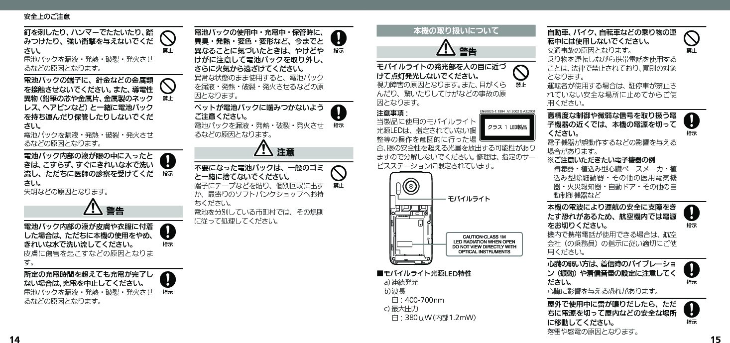 1415安全上のご注意釘を刺したり、ハンマーでたたいたり、踏みつけたり、強い衝撃を与えないでください。電池パックを漏液・発熱・破裂・発火させるなどの原因となります。電池パックの端子に、針金などの金属類を接触させないでください。また、導電性異物（鉛筆の芯や金属片、金属製のネックレス、ヘアピンなど）と一緒に電池パックを持ち運んだり保管したりしないでください。電池パックを漏液・発熱・破裂・発火させるなどの原因となります。電池パック内部の液が眼の中に入ったときは、こすらず、すぐにきれいな水で洗い流し、ただちに医師の診察を受けてください。失明などの原因となります。 警告電池パック内部の液が皮膚や衣服に付着した場合は、ただちに本機の使用をやめ、きれいな水で洗い流してください。皮膚に傷害を起こすなどの原因となります。所定の充電時間を超えても充電が完了しない場合は、充電を中止してください。電池パックを漏液・発熱・破裂・発火させるなどの原因となります。電池パックの使用中・充電中・保管時に、異臭・発熱・変色・変形など、今までと異なることに気づいたときは、やけどやけがに注意して電池パックを取り外し、さらに火気から遠ざけてください。異常な状態のまま使用すると、電池パックを漏液・発熱・破裂・発火させるなどの原因となります。ペットが電池パックに噛みつかないようご注意ください。電池パックを漏液・発熱・破裂・発火させるなどの原因となります。 注意不要になった電池パックは、一般のゴミと一緒に捨てないでください。端子にテープなどを貼り、個別回収に出すか、最寄りのソフトバンクショップへお持ちください。電池を分別している市町村では、その規則に従って処理してください。44888884本機の取り扱いについて 警告モバイルライトの発光部を人の目に近づけて点灯発光しないでください。視力障害の原因となります。また、目がくらんだり、驚いたりしてけがなどの事故の原因となります。注意事項：ΫϥεçøçēČċ੡඼EN60825-1:1994  A1:2002 &amp; A2:2001当製品に使用のモバイルライト光源LEDは、指定されていない調整等の操作を意図的に行った場合、眼の安全性を超える光量を放出する可能性がありますので分解しないでください。修理は、指定のサービスステーションに限定されています。ɪɘȬɳɱȬɐ■モバイルライト光源LED特性a） 連続発光b）波長 白：400-700nmc） 最大出力 白：380μW（内部1.2mW）自動車、バイク、自転車などの乗り物の運転中には使用しないでください。交通事故の原因となります。乗り物を運転しながら携帯電話を使用することは、法律で禁止されており、罰則の対象となります。運転者が使用する場合は、駐停車が禁止されていない安全な場所に止めてからご使用ください。高精度な制御や微弱な信号を取り扱う電子機器の近くでは、本機の電源を切ってください。電子機器が誤動作するなどの影響を与える場合があります。※ご注意いただきたい電子機器の例補聴器・植込み型心臓ペースメーカ・植込み型除細動器・その他の医用電気機器・火災報知器・自動ドア・その他の自動制御機器など本機の電波により運航の安全に支障をきたす恐れがあるため、航空機内では電源をお切りください。機内で携帯電話が使用できる場合は、航空会社（の乗務員）の指示に従い適切にご使用ください。心臓の弱い方は、着信時のバイブレーション（振動）や着信音量の設定に注意してください。心臓に影響を与える恐れがあります。屋外で使用中に雷が鳴りだしたら、ただちに電源を切って屋内などの安全な場所に移動してください。落雷や感電の原因となります。4448888