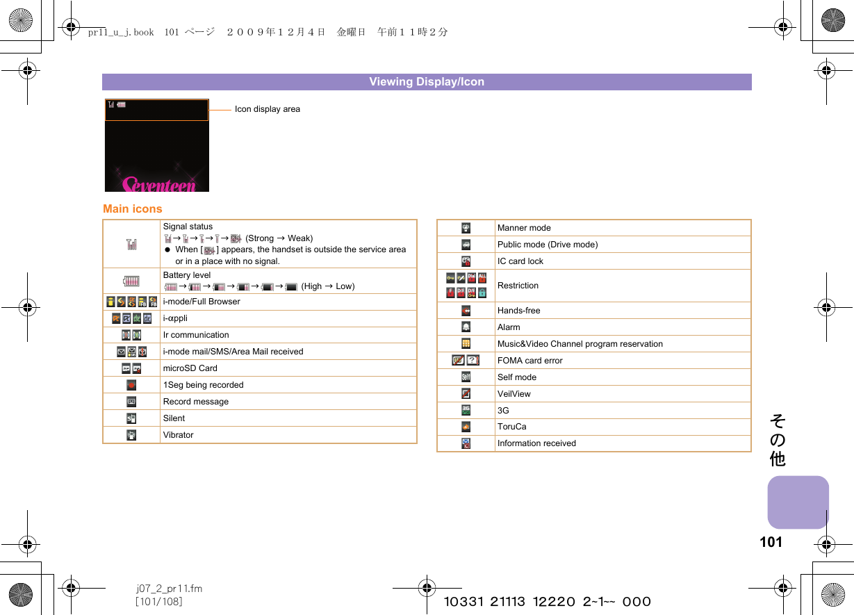 101j07_2_pr11.fm[101/108] ~~~~~~~~~~~~~~~~~~~~ ~~~その他Main iconsViewing Display/IconIcon display areaSignal statusbbbb  (Strong b Weak) When [ ] appears, the handset is outside the service area or in a place with no signal. Battery levelbbbbb (High b Low)i-mode/Full Browseri-appliIr communicationi-mode mail/SMS/Area Mail receivedmicroSD Card1Seg being recordedRecord messageSilentVibratorManner modePublic mode (Drive mode)IC card lockRestrictionHands-freeAlarmMusic&amp;Video Channel program reservationFOMA card errorSelf modeVeilView3GToruCaInformation receivedpr11_u_j.book  101 ページ  ２００９年１２月４日　金曜日　午前１１時２分