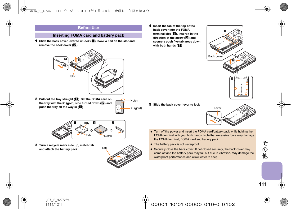 111j07_2_dv75.fm[111/121] ~~~~~~~~~~~~~~~~~~~~~~~~その他1Slide the back cover lever to unlock (1), hook a nail on the slot and remove the back cover (2)2Pull out the tray straight (1). Set the FOMA card on the tray with the IC (gold) side turned down (2) and push the tray all the way in (3)3Turn a recycle mark side up, match tab and attach the battery pack4Insert the tab of the top of the back cover into the FOMA terminal slot (1), insert it in the direction of the arrow (2) and securely push five tab areas down with both hands (3)5Slide the back cover lever to lockBefore UseInserting FOMA card and battery packSlotNotchIC (gold)Tab123NotchTrayTab Turn off the power and insert the FOMA card/battery pack while holding the FOMA terminal with your both hands. Note that excessive force may damage the FOMA terminal, FOMA card and battery pack. The battery pack is not waterproof. Securely close the back cover. If not closed securely, the back cover may come off and the battery pack may fall out due to vibration. May damage the waterproof performance and allow water to seep.Back coverLeverdv75_u_j.book  111 ページ  ２０１０年１月２９日　金曜日　午後２時３分