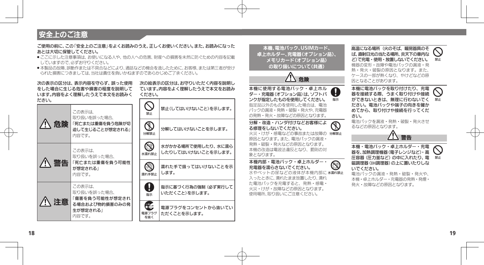 18 19本機、電池パック、USIMカード、卓上ホルダー、充電器（オプション品）、メモリカード（オプション品）の取り扱いについて（共通） 危険本機に使用する電池パック・卓上ホルダー・充電器（オプション品）は、ソフトバンクが指定したものを使用してください。指定品以外のものを使用した場合は、電池パックの漏液・発熱・破裂・発火や、充電器の発熱・発火・故障などの原因となります。分解・改造・ハンダ付けなどお客様による修理をしないでください。火災・けが・感電などの事故または故障の原因となります。また、電池パックの漏液・発熱・破裂・発火などの原因となります。本機の改造は電波法違反となり、罰則の対象となります。本機内部・電池パック・卓上ホルダー・充電器を濡らさないでください。水やペットの尿などの液体が本機内部に入ったときに、濡れたまま放置したり、濡れた電池パックを充電すると、発熱・感電・火災・けが・故障などの原因となります。使用場所、取り扱いにご注意ください。高温になる場所（火のそば、暖房器具のそば、直射日光の当たる場所、炎天下の車内など）で充電・使用・放置しないでください。機器の変形・故障や電池パックの漏液・発熱・発火・破裂の原因となります。また、ケースの一部が熱くなり、やけどなどの原因となることがあります。本機に電池パックを取り付けたり、充電器を接続する際、うまく取り付けや接続ができないときは、無理に行わないでください。電池パックや端子の向きを確かめてから、取り付けや接続を行ってください。電池パックを漏液・発熱・破裂・発火させるなどの原因となります。 警告本機・電池パック・卓上ホルダー・充電器を、加熱調理機器（電子レンジなど）・高圧容器（圧力釜など）の中に入れたり、電磁調理器（IH調理器）の上に置いたりしないでください。電池パックの漏液・発熱・破裂・発火や、本機・卓上ホルダー・充電器の発熱・発煙・発火・故障などの原因となります。856444安全上のご注意次の表示の区分は、表示内容を守らず、誤った使用をした場合に生じる危害や損害の程度を説明しています。内容をよく理解したうえで本文をお読みください。 危険この表示は、取り扱いを誤った場合、「死亡または重傷を負う危険が切迫して生じることが想定される」 内容です。 警告この表示は、取り扱いを誤った場合、「死亡または重傷を負う可能性が想定される」内容です。 注意この表示は、取り扱いを誤った場合、「傷害を負う可能性が想定される場合および物的損害のみの発生が想定される」内容です。次の絵表示の区分は、お守りいただく内容を説明しています。内容をよく理解したうえで本文をお読みください。4禁止（してはいけないこと）を示します。5分解してはいけないことを示します。6水がかかる場所で使用したり、水に濡らしたりしてはいけないことを示します。7濡れた手で扱ってはいけないことを示します。8指示に基づく行為の強制（必ず実行していただくこと）を示します。9電源プラグをコンセントから抜いていただくことを示します。ご使用の前に、この「安全上のご注意」をよくお読みのうえ、正しくお使いください。また、お読みになったあとは大切に保管してください。ここに示した注意事項は、お使いになる人や、他の人への危害、財産への損害を未然に防ぐための内容を記載 .していますので、必ずお守りください。本製品の故障、誤動作または不具合などにより、通話などの機会を逸したために、お客様、または第三者が受け .られた損害につきましては、当社は責任を負いかねますのであらかじめご了承ください。