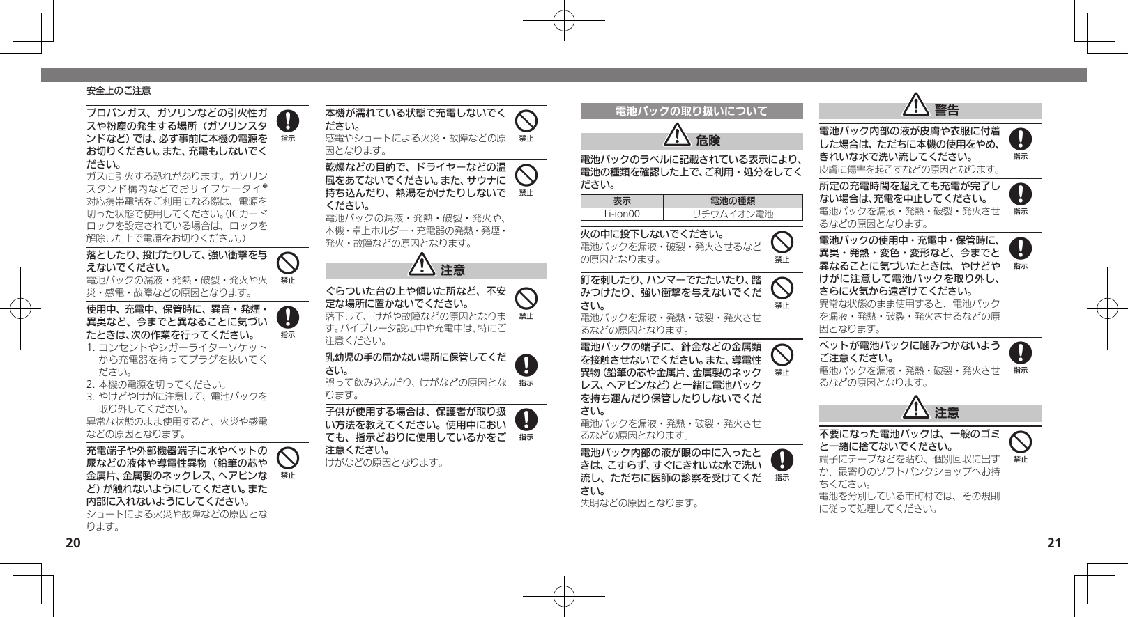 2021電池パックの取り扱いについて 危険電池パックのラベルに記載されている表示により、電池の種類を確認した上で、ご利用・処分をしてください。表示 電池の種類Li-ion00 リチウムイオン電池火の中に投下しないでください。電池パックを漏液・破裂・発火させるなどの原因となります。釘を刺したり、ハンマーでたたいたり、踏みつけたり、強い衝撃を与えないでください。電池パックを漏液・発熱・破裂・発火させるなどの原因となります。電池パックの端子に、針金などの金属類を接触させないでください。また、導電性異物（鉛筆の芯や金属片、金属製のネックレス、ヘアピンなど）と一緒に電池パックを持ち運んだり保管したりしないでください。電池パックを漏液・発熱・破裂・発火させるなどの原因となります。電池パック内部の液が眼の中に入ったときは、こすらず、すぐにきれいな水で洗い流し、ただちに医師の診察を受けてください。失明などの原因となります。 警告電池パック内部の液が皮膚や衣服に付着した場合は、ただちに本機の使用をやめ、きれいな水で洗い流してください。皮膚に傷害を起こすなどの原因となります。所定の充電時間を超えても充電が完了しない場合は、充電を中止してください。電池パックを漏液・発熱・破裂・発火させるなどの原因となります。電池パックの使用中・充電中・保管時に、異臭・発熱・変色・変形など、今までと異なることに気づいたときは、やけどやけがに注意して電池パックを取り外し、さらに火気から遠ざけてください。異常な状態のまま使用すると、電池パックを漏液・発熱・破裂・発火させるなどの原因となります。ペットが電池パックに噛みつかないようご注意ください。電池パックを漏液・発熱・破裂・発火させるなどの原因となります。 注意不要になった電池パックは、一般のゴミと一緒に捨てないでください。端子にテープなどを貼り、個別回収に出すか、最寄りのソフトバンクショップへお持ちください。電池を分別している市町村では、その規則に従って処理してください。444888884プロパンガス、ガソリンなどの引火性ガスや粉塵の発生する場所（ガソリンスタンドなど）では、必ず事前に本機の電源をお切りください。また、充電もしないでください。 ガスに引火する恐れがあります。ガソリンスタンド構内などでおサイフケータイ®対応携帯電話をご利用になる際は、電源を切った状態で使用してください。（ICカードロックを設定されている場合は、ロックを解除した上で電源をお切りください。）落としたり、投げたりして、強い衝撃を与えないでください。電池パックの漏液・発熱・破裂・発火や火災・感電・故障などの原因となります。使用中、充電中、保管時に、異音・発煙・異臭など、今までと異なることに気づいたときは、次の作業を行ってください。1. コンセントやシガーライターソケットから充電器を持ってプラグを抜いてください。2. 本機の電源を切ってください。3. やけどやけがに注意して、電池パックを取り外してください。異常な状態のまま使用すると、火災や感電などの原因となります。充電端子や外部機器端子に水やペットの尿などの液体や導電性異物（鉛筆の芯や金属片、金属製のネックレス、ヘアピンなど）が触れないようにしてください。また内部に入れないようにしてください。ショートによる火災や故障などの原因となります。本機が濡れている状態で充電しないでください。感電やショートによる火災・故障などの原因となります。乾燥などの目的で、ドライヤーなどの温風をあてないでください。また、サウナに持ち込んだり、熱湯をかけたりしないでください。電池パックの漏液・発熱・破裂・発火や、本機・卓上ホルダー・充電器の発熱・発煙・発火・故障などの原因となります。 注意ぐらついた台の上や傾いた所など、不安定な場所に置かないでください。落下して、けがや故障などの原因となります。バイブレータ設定中や充電中は、特にご注意ください。乳幼児の手の届かない場所に保管してください。誤って飲み込んだり、けがなどの原因となります。子供が使用する場合は、保護者が取り扱い方法を教えてください。使用中においても、指示どおりに使用しているかをご注意ください。けがなどの原因となります。848444488安全上のご注意