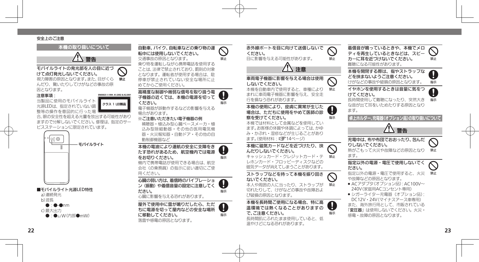 2223安全上のご注意赤外線ポートを目に向けて送信しないでください。目に影響を与える可能性があります。 注意車両電子機器に影響を与える場合は使用しないでください。本機を自動車内で使用すると、車種によりまれに車両電子機器に影響を与え、安全走行を損なう恐れがあります。本機の使用により、皮膚に異常が生じた場合は、ただちに使用をやめて医師の診察を受けてください。本機では材料として金属などを使用しています。お客様の体質や体調によっては、かゆみ・かぶれ・湿疹などが生じることがあります。（使用材料：A14ページ）本機に磁気カードなどを近づけたり、挟んだりしないでください。キャッシュカード・クレジットカード・テレホンカード・フロッピーディスクなどの磁気データが消えてしまうことがあります。ストラップなどを持って本機を振り回さないでください。本人や周囲の人に当ったり、ストラップが切れたりして、けがなどの事故や故障および破損の原因となります。本機を長時間ご使用になる場合、特に高温環境では熱くなることがありますので、ご注意ください。長時間肌にふれたまま使用していると、低温やけどになる恐れがあります。着信音が鳴っているときや、本機でメロディを再生しているときなどは、スピーカーに耳を近づけないでください。難聴になる可能性があります。本機を開閉する際は、指やストラップなどを挟まないようご注意ください。けがなどの事故や破損の原因となります。イヤホンを使用するときは音量に気をつけてください。長時間使用して難聴になったり、突然大きな音が出て耳をいためたりする原因となります。卓上ホルダー、充電器（オプション品）の取り扱いについて 警告充電中は、布や布団でおおったり、包んだりしないでください。熱がこもって火災や故障などの原因となります。指定以外の電源・電圧で使用しないでください。指定以外の電源・電圧で使用すると、火災や故障などの原因となります。ACアダプタ（オプション品）：AC100V～  .240V（家庭用ACコンセント専用）シガーライター充電器（オプション品）： .DC12V・24V（マイナスアース車専用）また、海外旅行用として、市販されている「変圧器」は使用しないでください。火災・感電・故障の原因となります。44844848844本機の取り扱いについて 警告モバイルライトの発光部を人の目に近づけて点灯発光しないでください。視力障害の原因となります。また、目がくらんだり、驚いたりしてけがなどの事故の原因となります。注意事項：ΫϥεçøçēČċ੡඼EN60825-1:1994  A1:2002 &amp; A2:2001当製品に使用のモバイルライト光源LEDは、指定されていない調整等の操作を意図的に行った場合、眼の安全性を超える光量を放出する可能性がありますので分解しないでください。修理は、指定のサービスステーションに限定されています。ɪɘȬɳɱȬɐ■モバイルライト光源LED特性a） 連続発光b）波長 ●：●-●nmc） 最大出力 ●：●μW（内部●mW）自動車、バイク、自転車などの乗り物の運転中には使用しないでください。交通事故の原因となります。乗り物を運転しながら携帯電話を使用することは、法律で禁止されており、罰則の対象となります。運転者が使用する場合は、駐停車が禁止されていない安全な場所に止めてからご使用ください。高精度な制御や微弱な信号を取り扱う電子機器の近くでは、本機の電源を切ってください。電子機器が誤動作するなどの影響を与える場合があります。※ご注意いただきたい電子機器の例補聴器・植込み型心臓ペースメーカ・植込み型除細動器・その他の医用電気機器・火災報知器・自動ドア・その他の自動制御機器など本機の電波により運航の安全に支障をきたす恐れがあるため、航空機内では電源をお切りください。機内で携帯電話が使用できる場合は、航空会社（の乗務員）の指示に従い適切にご使用ください。心臓の弱い方は、着信時のバイブレーション（振動）や着信音量の設定に注意してください。心臓に影響を与える恐れがあります。屋外で使用中に雷が鳴りだしたら、ただちに電源を切って屋内などの安全な場所に移動してください。落雷や感電の原因となります。4448888