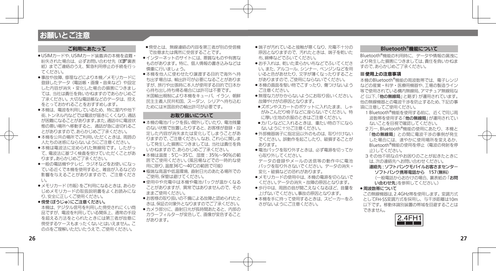 26 27端子が汚れていると接触が悪くなり、充電不十分の .原因となりますので、汚れたときは、端子を乾いた布、綿棒などでふいてください。お手入れは、乾いた柔らかい布などでふいてくださ .い。また、アルコール、シンナー、ベンジンなどを用いると色があせたり、文字が薄くなったりすることがありますので、ご使用にならないでください。本機の画面を堅い物でこすったり、傷つけないよう .ご注意ください。無理な力がかからないようにお取り扱いください。 .故障やけがの原因となります。ズボンやスカートのポケットに入れたまま、しゃ ,がみこんだり椅子などに座らないでください。特に厚い生地の衣服のときはご注意ください。カバンなどに入れるときは、重たい物の下になら ,ないように十分ご注意ください。外部機器端子に指定品以外のものは、取り付けない .でください。誤動作を起こしたり、破損することがあります。電池パックを取り外すときは、必ず電源を切ってか .ら取り外してください。     データの登録やメールの送信等の動作中に電池パックを取り外さないでください。データの消失・変化・破損などの恐れがあります。メモリカードの使用中は、本機の電源を切らないで .ください。データの消失・故障の原因となります。歩行中は、周囲の音が聞こえなくなるほど、音量を .上げないでください。事故の原因となります。本機を手に持って使用するときは、スピーカーをふ .さがないようにご注意ください。Bluetooth®機能についてBluetooth®機能の利用時に、データや情報の漏洩により発生した損害につきましては、責任を負いかねますので、あらかじめご了承ください。使用上の注意事項 ■本機のBluetooth®機能の周波数帯では、電子レンジなどの産業・科学・医療用機器や、工場の製造ライン等で使用されている構内無線局、アマチュア無線局など（以下、「他の無線局」と略す）が運用されています。他の無線機器との電波干渉を防止するため、下記の事項に注意してご使用ください。１ Bluetooth®機能を使用する前に、近くで同じ周波数帯を使用する「他の無線局」が運用されていないことを目視で確認してください。２ 万一、Bluetooth®機能の使用にあたり、本機と「他の無線局」との間に電波干渉の事例が発生した場合には、速やかに使用場所を変えるか、Bluetooth®機能の使用を停止（電波の発射を停止）してください。３ その他不明な点やお困りのことが起きたときには、次の連絡先へお問い合わせください。 連絡先：ソフトバンクモバイルお客さまセンターソフトバンク携帯電話から　157（無料）（一般電話からおかけの場合、裏表紙の「お問い合わせ先」を参照してください。）周波数帯について .この無線機器は、2.4GHz帯を使用します。変調方式としてFH-SS変調方式を採用し、与干渉距離は10m以下です。移動体識別装置の帯域を回避することはできません。お願いとご注意ご利用にあたってUSIMカードや、USIMカード装着済の本機を盗難・ .紛失された場合は、必ずお問い合わせ先（A裏表紙）までご連絡のうえ、緊急利用停止の手続を行ってください。事故や故障、修理などにより本機／メモリカードに .登録したデータ（電話帳・画像・音楽など）や設定した内容が消失・変化した場合の損害につきましては、当社は責任を負いかねますのであらかじめご了承ください。大切な電話帳などのデータは、控えをとっておかれることをおすすめします。本機は、電波を利用しているため、特に屋内や地下 .街、トンネル内などでは電波が届きにくくなり、通話が困難になることがあります。また、通話中に電波状態の悪い場所へ移動すると、通話が急に途切れることがありますので、あらかじめご了承ください。本機を公共の場所でご利用いただくときは、周囲の .人たちの迷惑にならないようにご注意ください。本機は電波法に定められた無線局です。したがっ .て、電波法に基づく検査を受けていただくことがあります。あらかじめご了承ください。一般の電話機やテレビ、ラジオなどをお使いになっ .ている近くで本機を使用すると、雑音が入るなどの影響を与えることがありますので、ご注意ください。メモリカード（市販）をご利用になるときは、あらか .じめメモリカードの取扱説明書をよくお読みになり、安全に正しくご使用ください。傍受（ぼうじゅ）にご注意ください。 . 本機は、デジタル信号を利用した傍受されにくい商品ですが、電波を利用している関係上、通常の手段を超える方法をとられたときには第三者が故意に傍受するケースもまったくないとはいえません。この点をご理解いただいたうえで、ご使用ください。傍受とは、無線連絡の内容を第三者が別の受信機 ,で故意または偶然に受信することです。インターネットのサイトには、悪質なものや有害な .ものがあります。特に、個人情報の書き込みなどは慎重に行いましょう。本機を他人に使わせたり譲渡する目的で海外へ持 .ち出す場合は、輸出許可が必要になることがありますが、旅行や出張時に本人が使用する目的で日本から持ち出し持ち帰る場合には許可は不要です。 米国輸出規制により本機をキューバ、イラン、朝鮮民主主義人民共和国、スーダン、シリアへ持ち込むためには米国政府の輸出許可が必要です。お取り扱いについて本機の電池パックを長い間外していたり、電池残量 .のない状態で放置したりすると、お客様が登録・設定した内容が消失または変化してしまうことがありますので、ご注意ください。なお、これらに関しまして発生した損害につきましては、当社は責任を負いかねますので、あらかじめご了承ください。本機は温度：5℃～35℃、湿度：35％～90％の範 .囲でご使用ください。（風呂場などでの一時的な使用に限り、温度36℃～40℃の範囲で可能）極端な高温や低温環境、直射日光のあたる場所での .ご使用、保管は避けてください。使用中や充電中は本機や電池パックが温かくなる .ことがありますが、異常ではありませんので、そのままご使用ください。お客様の取り扱いの不備による故障と認められたと .きは、保証の対象外となりますのでご了承ください。カメラ部分に、直射日光が長時間あたると、内部の .カラーフィルターが変色して、画像が変色することがあります。