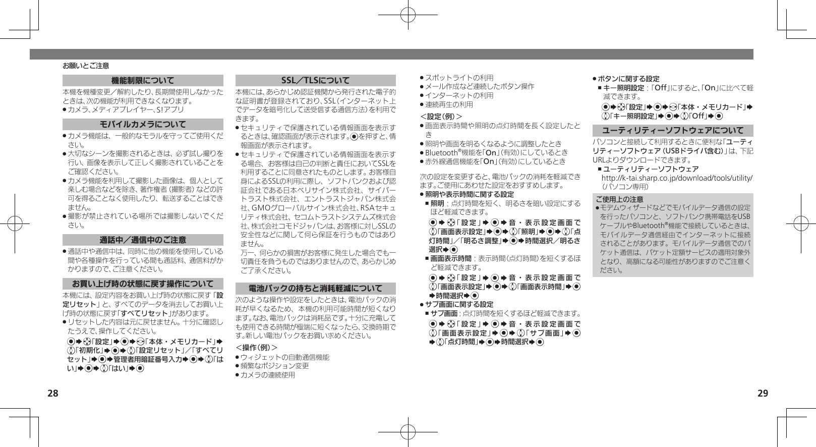 28 29お願いとご注意スポットライトの利用 .メール作成など連続したボタン操作 .インターネットの利用 .連続再生の利用 .＜設定（例）＞画面表示時間や照明の点灯時間を長く設定したと .き照明や画面を明るくなるように調整したとき .Bluetooth .®機能を「On」（有効）にしているとき赤外線通信機能を「 .On」（有効）にしているとき次の設定を変更すると、電池パックの消耗を軽減できます。ご使用にあわせた設定をおすすめします。照明や表示時間に関する設定 .照明 ,：点灯時間を短く、明るさを暗い設定にするほど軽減できます。%Sg「設定」S%S音・表示設定画面で e「画面表示設定」S%Se「照明」S%Se「点灯時間」／「明るさ調整」S%S時間選択／明るさ選択S%画面表示時間 ,：表示時間（点灯時間）を短くするほど軽減できます。%Sg「設定」S%S音・表示設定画面で e「画面表示設定」S%Se「画面表示時間」S% S時間選択S%サブ画面に関する設定 .サブ画面 ,：点灯時間を短くするほど軽減できます。%Sg「設定」S%S音・表示設定画面で e「画面表示設定」S%Se「サブ画面」S% Se「点灯時間」S%S時間選択S%ボタンに関する設定 .キー照明設定 ,：「Off」にすると、「On」に比べて軽減できます。%Sg「設定」S%Sf「本体・メモリカード」S e「キー照明設定」S%Se「Off」S%ユーティリティーソフトウェアについてパソコンと接続して利用するときに便利な「ユーティリティーソフトウェア（USBドライバ含む）」は、下記URLよりダウンロードできます。ユーティリティーソフトウェア ,http://k-tai.sharp.co.jp/download/tools/utility/（パソコン専用）ご使用上の注意モデムウィザードなどでモバイルデータ通信の設定 .を行ったパソコンと、ソフトバンク携帯電話をUSBケーブルやBluetooth®機能で接続しているときは、モバイルデータ通信経由でインターネットに接続されることがあります。モバイルデータ通信でのパケット通信は、パケット定額サービスの適用対象外となり、高額になる可能性がありますのでご注意ください。機能制限について本機を機種変更／解約したり、長期間使用しなかったときは、次の機能が利用できなくなります。カメラ、メディアプレイヤー、S!アプリ .モバイルカメラについてカメラ機能は、一般的なモラルを守ってご使用くだ .さい。大切なシーンを撮影されるときは、必ず試し撮りを .行い、画像を表示して正しく撮影されていることをご確認ください。カメラ機能を利用して撮影した画像は、個人として .楽しむ場合などを除き、著作権者（撮影者）などの許可を得ることなく使用したり、転送することはできません。撮影が禁止されている場所では撮影しないでくだ .さい。通話中／通信中のご注意通話中や通信中は、同時に他の機能を使用している .間や各種操作を行っている間も通話料、通信料がかかりますので、ご注意ください。お買い上げ時の状態に戻す操作について本機には、設定内容をお買い上げ時の状態に戻す「設定リセット」と、すべてのデータを消去してお買い上げ時の状態に戻す「すべてリセット」があります。リセットした内容は元に戻せません。十分に確認し .たうえで、操作してください。%Sg「設定」S%Sf「本体・メモリカード」S e「初期化」S%Se「設定リセット」／「すべてリセット」S%S管理者用暗証番号入力S%Se「はい」S%Se「はい」S%SSL／TLSについて本機には、あらかじめ認証機関から発行された電子的な証明書が登録されており、SSL（インターネット上でデータを暗号化して送受信する通信方法）を利用できます。セキュリティで保護されている情報画面を表示す .るときは、確認画面が表示されます。%を押すと、情報画面が表示されます。セキュリティで保護されている情報画面を表示す .る場合、お客様は自己の判断と責任においてSSLを利用することに同意されたものとします。お客様自身によるSSLの利用に際し、ソフトバンクおよび認証会社である日本ベリサイン株式会社、サイバートラスト株式会社、エントラストジャパン株式会社、GMOグローバルサイン株式会社、RSAセキュリティ株式会社、セコムトラストシステムズ株式会社、株式会社コモドジャパンは、お客様に対しSSLの安全性などに関して何ら保証を行うものではありません。       万一、何らかの損害がお客様に発生した場合でも一切責任を負うものではありませんので、あらかじめご了承ください。電池パックの持ちと消耗軽減について次のような操作や設定をしたときは、電池パックの消耗が早くなるため、本機の利用可能時間が短くなります。なお、電池パックは消耗品です。十分に充電しても使用できる時間が極端に短くなったら、交換時期です。新しい電池パックをお買い求めください。＜操作（例）＞ウィジェットの自動通信機能 .頻繁なポジション変更 .カメラの連続使用 .