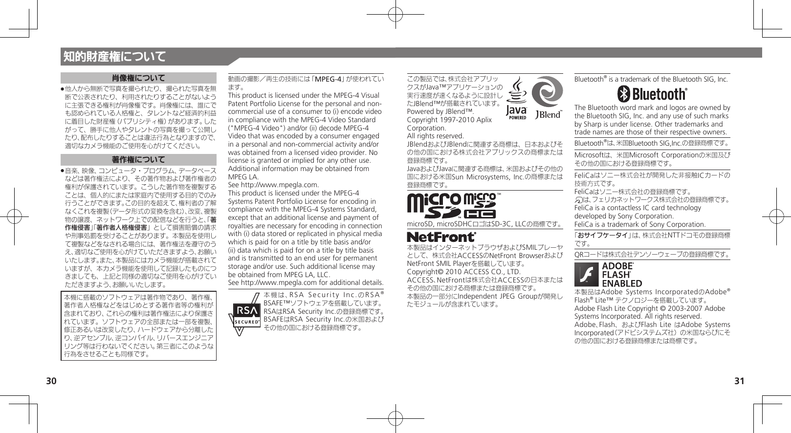 30 31この製品では、株式会社アプリックスがJava™アプリケーションの実行速度が速くなるように設計したJBlend™が搭載されています。Powered by JBlend™. Copyright 1997-2010 Aplix Corporation. All rights reserved.JBlendおよびJBlendに関連する商標は、日本およびその他の国における株式会社アプリックスの商標または登録商標です。JavaおよびJavaに関連する商標は、米国およびその他の国における米国Sun Microsystems, Inc.の商標または登録商標です。microSD, microSDHCロゴはSD-3C, LLCの商標です。本製品はインターネットブラウザおよびSMILプレーヤとして、株式会社ACCESSのNetFront BrowserおよびNetFront SMIL Playerを搭載しています。Copyright© 2010 ACCESS CO., LTD.　ACCESS、NetFrontは株式会社ACCESSの日本またはその他の国における商標または登録商標です。本製品の一部分にIndependent JPEG Groupが開発したモジュールが含まれています。Bluetooth® is a trademark of the Bluetooth SIG, Inc.The Bluetooth word mark and logos are owned by the Bluetooth SIG, Inc. and any use of such marks by Sharp is under license. Other trademarks and trade names are those of their respective owners.Bluetooth®は、米国Bluetooth SIG,Inc.の登録商標です。Microsoftは、米国Microsoft Corporationの米国及びその他の国における登録商標です。FeliCaはソニー株式会社が開発した非接触ICカードの技術方式です。FeliCaはソニー株式会社の登録商標です。mは、フェリカネットワークス株式会社の登録商標です。FeliCa is a contactless IC card technology　 developed by Sony Corporation.　FeliCa is a trademark of Sony Corporation.　「おサイフケータイ」は、株式会社NTTドコモの登録商標です。QRコードは株式会社デンソーウェーブの登録商標です。本製品はAdobe Systems IncorporatedのAdobe® Flash® Lite™ テクノロジーを搭載しています。 Adobe Flash Lite Copyright © 2003-2007 Adobe Systems Incorporated. All rights reserved.Adobe、Flash、およびFlash Lite はAdobe Systems Incorporated（アドビシステムズ社）の米国ならびにその他の国における登録商標または商標です。知的財産権について肖像権について他人から無断で写真を撮られたり、撮られた写真を無 .断で公表されたり、利用されたりすることがないように主張できる権利が肖像権です。肖像権には、誰にでも認められている人格権と、タレントなど経済的利益に着目した財産権（パブリシティ権）があります。したがって、勝手に他人やタレントの写真を撮って公開したり、配布したりすることは違法行為となりますので、適切なカメラ機能のご使用を心がけてください。著作権について音楽、映像、コンピュータ・プログラム、データベース .などは著作権法により、その著作物および著作権者の権利が保護されています。こうした著作物を複製することは、個人的にまたは家庭内で使用する目的でのみ行うことができます。この目的を超えて、権利者の了解なくこれを複製（データ形式の変換を含む）、改変、複製物の譲渡、ネットワーク上での配信などを行うと、「著作権侵害」「著作者人格権侵害」として損害賠償の請求や刑事処罰を受けることがあります。本製品を使用して複製などをなされる場合には、著作権法を遵守のうえ、適切なご使用を心がけていただきますよう、お願いいたします。また、本製品にはカメラ機能が搭載されていますが、本カメラ機能を使用して記録したものにつきましても、上記と同様の適切なご使用を心がけていただきますよう、お願いいたします。本機に搭載のソフトウェアは著作物であり、著作権、著作者人格権などをはじめとする著作者等の権利が含まれており、これらの権利は著作権法により保護されています。ソフトウェアの全部または一部を複製、修正あるいは改変したり、ハードウェアから分離したり、逆アセンブル、逆コンパイル、リバースエンジニアリング等は行わないでください。第三者にこのような行為をさせることも同様です。動画の撮影／再生の技術には「MPEG-4」が使われています。This product is licensed under the MPEG-4 Visual Patent Portfolio License for the personal and non-commercial use of a consumer to (i) encode video in compliance with the MPEG-4 Video Standard (&quot;MPEG-4 Video&quot;) and/or (ii) decode MPEG-4 Video that was encoded by a consumer engaged in a personal and non-commercial activity and/or was obtained from a licensed video provider. No license is granted or implied for any other use. Additional information may be obtained from MPEG LA. See http://www.mpegla.com.This product is licensed under the MPEG-4 Systems Patent Portfolio License for encoding in compliance with the MPEG-4 Systems Standard, except that an additional license and payment of royalties are necessary for encoding in connection with (i) data stored or replicated in physical media which is paid for on a title by title basis and/or (ii) data which is paid for on a title by title basis and is transmitted to an end user for permanent storage and/or use. Such additional license may be obtained from MPEG LA, LLC. See http://www.mpegla.com for additional details.本機は、RSA Security Inc.のRSA® BSAFE™ソフトウェアを搭載しています。RSAはRSA Security Inc.の登録商標です。BSAFEはRSA Security Inc.の米国およびその他の国における登録商標です。