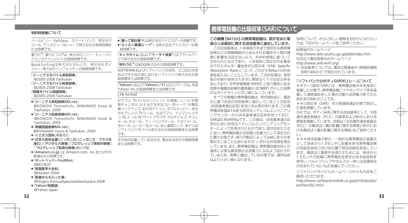 32 33知的財産権について携帯電話機の比吸収率（SAR）についてこの機種【841SH】の携帯電話機は、国が定めた電波の人体吸収に関する技術基準に適合しています。　この技術基準は、人体頭部のそばで使用する携帯電話機などの無線機器から送出される電波が人間の健康に影響を及ぼさないよう、科学的根拠に基づいて定められたものであり、人体頭部に吸収される電波の平均エネルギー量を表す比吸収率（SAR: Speciﬁc Absorption Rate）について、これが２W/kg※の許容値を超えないこととしています。この許容値は、使用者の年齢や身体の大きさに関係なく十分な安全率を含んでおり、世界保健機関（WHO）と協力関係にある国際非電離放射線防護委員会（ICNIRP）が示した国際的なガイドラインと同じ値になっています。　すべての機種の携帯電話機は、発売開始前に、電波法に基づき国の技術基準に適合していることの証明（技術基準適合証明）を受ける必要があります。この携帯電話機【841SH】も財団法人テレコムエンジニアリングセンターから技術基準適合証明を受けており、SARは0.454W/kgです。この値は、技術基準適合証明のために財団法人テレコムエンジニアリングセンターによって取得されたものであり、国が定めた方法に従い、携帯電話機の送信電力を最大にして測定された最大の値です。個々の製品によってSARに多少の差異が生じることもありますが、いずれも許容値を満足しています。また、携帯電話機は、携帯電話基地局との通信に必要な最低限の送信電力になるよう設計されているため、実際に通話している状態では、通常SARはより小さい値となります。SARについて、さらに詳しい情報をお知りになりたい方は、下記のホームページをご参照ください。総務省のホームページhttp://www.tele.soumu.go.jp/j/ele/index.htm社団法人電波産業会のホームページhttp://www.arib-emf.org/※ 技術基準については、電波法関連省令（無線設備規則第14条の２）で規定されています。「ソフトバンクのボディSARポリシー」について＊ボディ（身体）SARとは：携帯電話機本体を身体に装着した状態で、携帯電話機にイヤホンマイク等を装着して連続通話をした場合の最大送信電力時での比吸収率（SAR）のことです。＊＊比吸収率（SAR）：６分間連続通話状態で測定した値を掲載しています。当社では、ボディSARに関する技術基準として、米国連邦通信委員会（FCC）の基準および欧州における情報を掲載しています。詳細は「米国連邦通信委員会（FCC）の電波ばく露の影響に関する情報」「欧州における電波ばく露の影響に関する情報」をご参照ください。＊＊＊身体装着の場合：一般的な携帯電話の装着法として身体から1.5センチに距離を保ち携帯電話機の背面を身体に向ける位置で測定試験を実施しています。電波ばく露要件を満たすためには、身体から1.5センチの距離に携帯電話を固定出来る装身具を使用し、ベルトクリップやホルスター等には金属部品の含まれていないものを選んでください。ソフトバンクモバイルホームページからも内容をご確認いただけます。http://www.softbankmobile.co.jp/ja/info/public/emf/emf02.htmlベールビュー、VeilView、スマートリンク、見せかけコール、アニメビューはシャープ株式会社の登録商標または商標です。着うた®、着うたフル®は、株式会社ソニー・ミュージックエンタテインメントの登録商標です。BookSurfingは株式会社セルシス、株式会社ボイジャー、株式会社インフォシティの登録商標です。「ジーニアスモバイル英和辞典」©2005-2008 Taishukan「ジーニアスモバイル和英辞典」©2005-2008 Taishukan「明鏡モバイル国語辞典」©2005-2008 Taishukan「 .ジーニアス英和辞典MX.net」   ©KONISHI Tomoshichi, MINAMIDE Kosei &amp; Taishukan, 2009「 .ジーニアス和英辞典MX.net」 ©KONISHI Tomoshichi, MINAMIDE Kosei &amp; Taishukan, 2009「 .明鏡国語辞典MX.net」     ©KITAHARA Yasuo &amp; Taishukan, 2009「 .イミダス百科」©集英社「 .日本大百科全書（ニッポニカ）（ニッポニカ・プラスを含む）」「デジタル大辞泉」「プログレッシブ英和中辞典」 「プログレッシブ和英中辞典」©小学館「 .Amazon.co.jp」は、Amazon.com, Inc.またはその関連会社の商標です。「 .ホットペッパーFooMoo」 ©RECRUIT「 .家庭医学大全科」 ©Houken 2004「 .医者からもらった薬」 ©Shigeru Kimura/Iyakuseidokenkyukai 2008「 .Yahoo!知恵袋」 ©Yahoo Japan「 .撮って家計簿™」は株式会社アイエスピーの商標です。「 .らくらく瞬漢ルーペ®」は株式会社アイエスピーの登録商標です。「キャラタイム」および「ケータイ係長®」はプライムワークス株式会社の登録商標です。「待ちうた®」はKDDI株式会社の登録商標です。SOFTBANKおよびソフトバンクの名称、ロゴは日本国およびその他の国におけるソフトバンク株式会社の登録商標または商標です。「Yahoo!」および「Yahoo!」「Y!」のロゴマークは、米国Yahoo! Inc.の登録商標または商標です。CP8 PATENTS!アプリ、モバイルウィジェット、S!速報ニュース、S!情報チャンネル、S!ともだち状況、S!一斉トーク、S!電話帳バックアップ、お天気アイコン、ダブルナンバー、きせかえアレンジ、TVコール、生活アプリ、インプットメモリ、PCメール、PCサイトブラウザ、マルチジョブ、デコレメール、S!メール、フィーリングメール、スカイメール、写メール、ムービー写メール、安心遠隔ロック、楽デコはソフトバンクモバイル株式会社の登録商標または商標です。その他の記載している会社名、製品名は各社の登録商標または商標です。