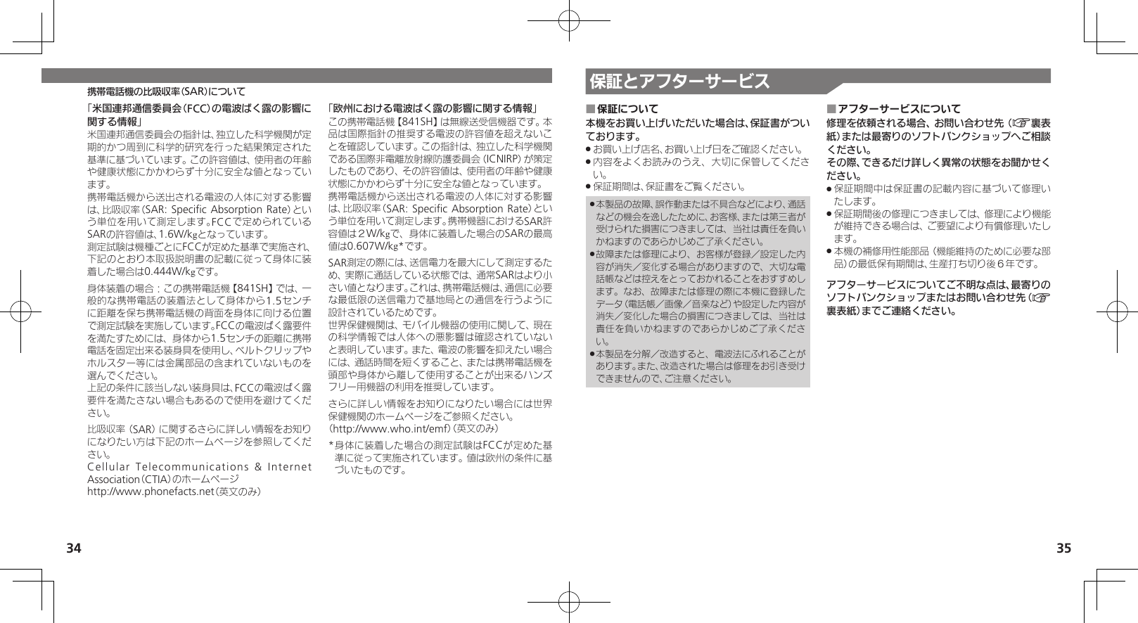 34 35携帯電話機の比吸収率（SAR）について 保証とアフターサービス保証について ■本機をお買い上げいただいた場合は、保証書がついております。お買い上げ店名、お買い上げ日をご確認ください。 .内容をよくお読みのうえ、大切に保管してくださ .い。保証期間は、保証書をご覧ください。 .本製品の故障、誤作動または不具合などにより、通話 .などの機会を逸したために、お客様、または第三者が受けられた損害につきましては、当社は責任を負いかねますのであらかじめご了承ください。故障または修理により、お客様が登録／設定した内 .容が消失／変化する場合がありますので、大切な電話帳などは控えをとっておかれることをおすすめします。なお、故障または修理の際に本機に登録したデータ（電話帳／画像／音楽など）や設定した内容が消失／変化した場合の損害につきましては、当社は責任を負いかねますのであらかじめご了承ください。本製品を分解／改造すると、電波法にふれることが .あります。また、改造された場合は修理をお引き受けできませんので、ご注意ください。アフターサービスについて ■修理を依頼される場合、お問い合わせ先（A裏表紙）または最寄りのソフトバンクショップへご相談ください。その際、できるだけ詳しく異常の状態をお聞かせください。保証期間中は保証書の記載内容に基づいて修理い .たします。保証期間後の修理につきましては、修理により機能 .が維持できる場合は、ご要望により有償修理いたします。本機の補修用性能部品（機能維持のために必要な部 .品）の最低保有期間は、生産打ち切り後６年です。アフターサービスについてご不明な点は、最寄りのソフトバンクショップまたはお問い合わせ先（A裏表紙）までご連絡ください。「米国連邦通信委員会（FCC）の電波ばく露の影響に関する情報」米国連邦通信委員会の指針は、独立した科学機関が定期的かつ周到に科学的研究を行った結果策定された基準に基づいています。この許容値は、使用者の年齢や健康状態にかかわらず十分に安全な値となっています。携帯電話機から送出される電波の人体に対する影響は、比吸収率（SAR: Speciﬁc Absorption Rate）という単位を用いて測定します。FCCで定められているSARの許容値は、1.6W/kgとなっています。測定試験は機種ごとにFCCが定めた基準で実施され、下記のとおり本取扱説明書の記載に従って身体に装着した場合は0.444W/kgです。身体装着の場合：この携帯電話機【841SH】では、一般的な携帯電話の装着法として身体から1.5センチに距離を保ち携帯電話機の背面を身体に向ける位置で測定試験を実施しています。FCCの電波ばく露要件を満たすためには、身体から1.5センチの距離に携帯電話を固定出来る装身具を使用し、ベルトクリップやホルスター等には金属部品の含まれていないものを選んでください。上記の条件に該当しない装身具は、FCCの電波ばく露要件を満たさない場合もあるので使用を避けてください。比吸収率（SAR）に関するさらに詳しい情報をお知りになりたい方は下記のホームページを参照してください。Cellular Telecommunications &amp; Internet Association（CTIA）のホームページhttp://www.phonefacts.net（英文のみ）「欧州における電波ばく露の影響に関する情報」この携帯電話機【841SH】は無線送受信機器です。本品は国際指針の推奨する電波の許容値を超えないことを確認しています。この指針は、独立した科学機関である国際非電離放射線防護委員会（ICNIRP）が策定したものであり、その許容値は、使用者の年齢や健康状態にかかわらず十分に安全な値となっています。携帯電話機から送出される電波の人体に対する影響は、比吸収率（SAR: Speciﬁc  Absorption Rate）という単位を用いて測定します。携帯機器におけるSAR許容値は２W/kgで、身体に装着した場合のSARの最高値は0.607W/kg*です。SAR測定の際には、送信電力を最大にして測定するため、実際に通話している状態では、通常SARはより小さい値となります。これは、携帯電話機は、通信に必要な最低限の送信電力で基地局との通信を行うように設計されているためです。世界保健機関は、モバイル機器の使用に関して、現在の科学情報では人体への悪影響は確認されていないと表明しています。また、電波の影響を抑えたい場合には、通話時間を短くすること、または携帯電話機を頭部や身体から離して使用することが出来るハンズフリー用機器の利用を推奨しています。さらに詳しい情報をお知りになりたい場合には世界保健機関のホームページをご参照ください。（http://www.who.int/emf）（英文のみ）* 身体に装着した場合の測定試験はFCCが定めた基準に従って実施されています。値は欧州の条件に基づいたものです。