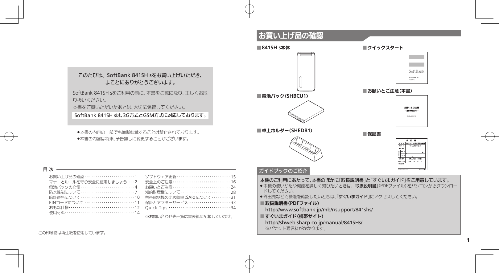 1お買い上げ品の確認このたびは、SoftBank 841SH sをお買い上げいただき、まことにありがとうございます。SoftBank 841SH sをご利用の前に、本書をご覧になり、正しくお取り扱いください。本書をご覧いただいたあとは、大切に保管してください。SoftBank 841SH sは、3G方式とGSM方式に対応しております。本書の内容の一部でも無断転載することは禁止されております。 .本書の内容は将来、予告無しに変更することがございます。 .この印刷物は再生紙を使用しています。841SH s本体 ■電池パック（SHBCU1） ■卓上ホルダー（SHEDB1） ■クイックスタート ■お願いとご注意（本書） ■保証書 ■本機のご利用にあたって、本書のほかに「取扱説明書」と「すぐいまガイド」をご用意しています。本機の使いかたや機能を詳しく知りたいときは、「 .取扱説明書」（PDFファイル）をパソコンからダウンロードしてください。外出先などで機能を確認したいときは、「 .すぐいまガイド」にアクセスしてください。取扱説明書（PDFファイル） ■http://www.softbank.jp/mb/r/support/841shs/すぐいまガイド（携帯サイト） ■http://shweb.sharp.co.jp/manual/841SHs/※パケット通信料がかかります。ガイドブックのご紹介目 次お買い上げ品の確認‥‥‥‥‥‥‥‥‥‥‥‥‥1マナーとルールを守り安全に使用しましょう ‥‥2電池パックの充電 ‥‥‥‥‥‥‥‥‥‥‥‥‥‥4防水性能について ‥‥‥‥‥‥‥‥‥‥‥‥‥‥7暗証番号について ‥‥‥‥‥‥‥‥‥‥‥‥‥‥10PINコードについて ‥‥‥‥‥‥‥‥‥‥‥‥‥11おもな仕様 ‥‥‥‥‥‥‥‥‥‥‥‥‥‥‥‥‥12使用材料 ‥‥‥‥‥‥‥‥‥‥‥‥‥‥‥‥‥‥14ソフトウェア更新 ‥‥‥‥‥‥‥‥‥‥‥‥‥‥15安全上のご注意 ‥‥‥‥‥‥‥‥‥‥‥‥‥‥‥16お願いとご注意 ‥‥‥‥‥‥‥‥‥‥‥‥‥‥‥24知的財産権について‥‥‥‥‥‥‥‥‥‥‥‥‥28携帯電話機の比吸収率（SAR）について‥‥‥‥‥31保証とアフターサービス‥‥‥‥‥‥‥‥‥‥‥33Quick Tips ‥‥‥‥‥‥‥‥‥‥‥‥‥‥‥‥34※お問い合わせ先一覧は裏表紙に記載しています。