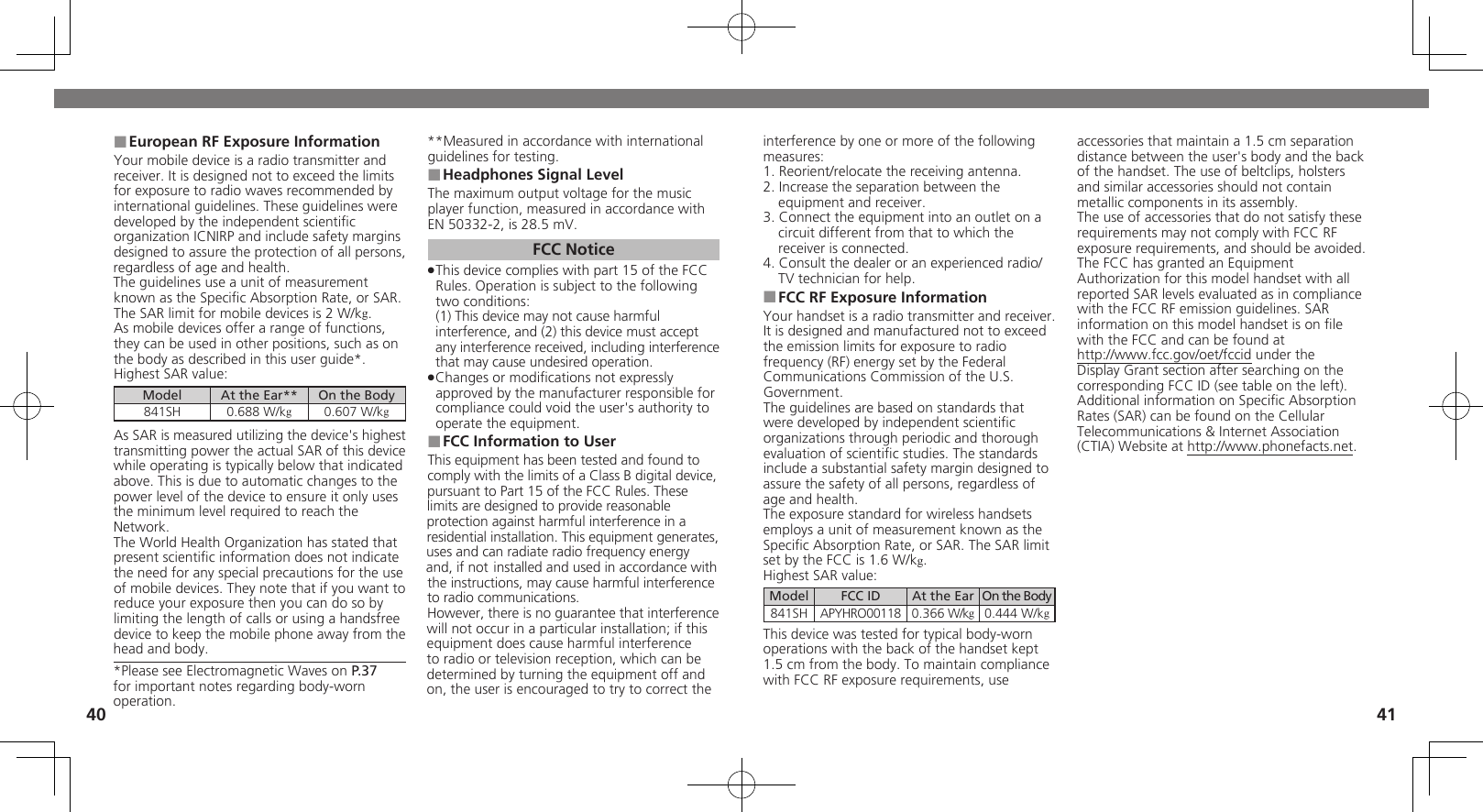 4041interference by one or more of the following measures:1. Reorient/relocate the receiving antenna.2. Increase the separation between the equipment and receiver.3. Connect the equipment into an outlet on a circuit different from that to which the receiver is connected.4. Consult the dealer or an experienced radio/TV technician for help.FCC RF Exposure Information ■Your handset is a radio transmitter and receiver.It is designed and manufactured not to exceed the emission limits for exposure to radio frequency (RF) energy set by the Federal Communications Commission of the U.S. Government.The guidelines are based on standards that were developed by independent scientiﬁc organizations through periodic and thorough evaluation of scientiﬁc studies. The standards include a substantial safety margin designed to assure the safety of all persons, regardless of age and health.The exposure standard for wireless handsets employs a unit of measurement known as the Speciﬁc Absorption Rate, or SAR. The SAR limit set by the FCC is 1.6 W/kg.Highest SAR value:Model FCC ID At the Ear On the Body841SH APYHRO00118 0.366 W/kg0.444 W/kgThis device was tested for typical body-worn operations with the back of the handset kept 1.5 cm from the body. To maintain compliance with FCC RF exposure requirements, use accessories that maintain a 1.5 cm separation distance between the user&apos;s body and the back of the handset. The use of beltclips, holsters and similar accessories should not contain metallic components in its assembly.The use of accessories that do not satisfy these requirements may not comply with FCC RF exposure requirements, and should be avoided.The FCC has granted an Equipment Authorization for this model handset with all reported SAR levels evaluated as in compliance with the FCC RF emission guidelines. SAR information on this model handset is on ﬁle with the FCC and can be found at  http://www.fcc.gov/oet/fccid under the Display Grant section after searching on the corresponding FCC ID (see table on the left).Additional information on Speciﬁc Absorption Rates (SAR) can be found on the Cellular Telecommunications &amp; Internet Association (CTIA) Website at http://www.phonefacts.net.European RF Exposure Information ■Your mobile device is a radio transmitter and receiver. It is designed not to exceed the limits for exposure to radio waves recommended by international guidelines. These guidelines were  developed by the independent scientiﬁc organization ICNIRP and include safety margins designed to assure the protection of all persons, regardless of age and health.The guidelines use a unit of measurement known as the Speciﬁc Absorption Rate, or SAR. The SAR limit for mobile devices is 2 W/kg.As mobile devices offer a range of functions, they can be used in other positions, such as on the body as described in this user guide*.Highest SAR value:Model At the Ear** On the Body841SH 0.688 W/kg0.607 W/kgAs SAR is measured utilizing the device&apos;s highest transmitting power the actual SAR of this device while operating is typically below that indicated above. This is due to automatic changes to the power level of the device to ensure it only uses  the minimum level required to reach the Network. The World Health Organization has stated that present scientiﬁc information does not indicate the need for any special precautions for the use of mobile devices. They note that if you want to reduce your exposure then you can do so by limiting the length of calls or using a handsfree  device to keep the mobile phone away from the head and body. *Please see Electromagnetic Waves on P.37 for important notes regarding body-worn operation.**Measured in accordance with international guidelines for testing.Headphones Signal Level ■The maximum output voltage for the music player function, measured in accordance with EN 50332-2, is 28.5 mV.FCC NoticeThis device complies with part 15 of the FCC  .Rules. Operation is subject to the following two conditions: (1) This device may not cause harmful interference, and (2) this device must accept any interference received, including interference that may cause undesired operation.Changes or modiﬁcations not expressly  .approved by the manufacturer responsible for compliance could void the user&apos;s authority to operate the equipment.FCC Information to User ■This equipment has been tested and found to comply with the limits of a Class B digital device, pursuant to Part 15 of the FCC Rules. These limits are designed to provide reasonable protection against harmful interference in a residential installation. This equipment generates, uses and can radiate radio frequency energy and, if not installed and used in accordance with the instructions, may cause harmful interference to radio communications.However, there is no guarantee that interference will not occur in a particular installation; if this equipment does cause harmful interference to radio or television reception, which can be determined by turning the equipment off and on, the user is encouraged to try to correct the 