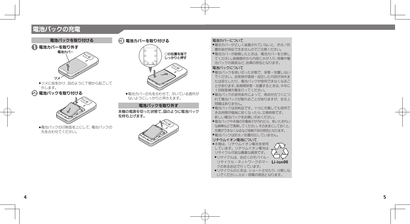 4 5電池パックの充電電池パックを取り付ける 1 電池カバーを取り外す⯍ᖆȳɘʀɌɩツメに指をかけ、図のように下側から起こして .外します。 2 電池パックを取り付ける電池パックの印刷面を上にして、電池パックの .先を合わせてください。 3 電池カバーを取り付けるƦǽΡΈȡ࿀ǶǦǲǚșǷྍǨ電池カバーの先を合わせて、浮いている箇所が .ないようにしっかりと押さえます。電池パックを取り外す本機の電源を切った状態で、図のように電池パックを持ち上げます。電池カバーについて電池カバーが正しく装着されていないと、防水／防 .塵性能が保証できませんのでご注意ください。電池カバーが破損したときは、電池カバーを交換し .てください。破損箇所から内部に水が入り、感電や電池パックの腐食など、故障の原因となります。電池パックについて電池パックを使い切った状態で、保管・放置しない .でください。お客様が登録・設定した内容が消失または変化したり、電池パックが使用できなくなることがあります。長期間保管・放置するときは、半年に１回程度補充電を行ってください。電池パックの使用条件によって、寿命が近づくにつ .れて電池パックが膨れることがありますが、安全上問題はありません。電池パックは消耗品です。十分に充電しても使用で .きる時間が極端に短くなったら、交換時期です。 新しい電池パックをお買い求めください。電池パックや本機の充電端子が汚れたら、乾いたきれい .な綿棒などで清掃してください。そのままにしておくと、充電ができなくなるなど接触不良の原因となります。電池パックは防水／防塵対応していません。 .リチウムイオン電池について本機は、リチウムイオン電池を使用 .しています。リチウムイオン電池はリサイクル可能な貴重な資源です。リサイクルは、お近くのモバイル・ ,リサイクル・ネットワークのマークのあるお店で行っています。リサイクルのときは、ショートさせたり、分解しな ,いでください。火災・感電の原因となります。