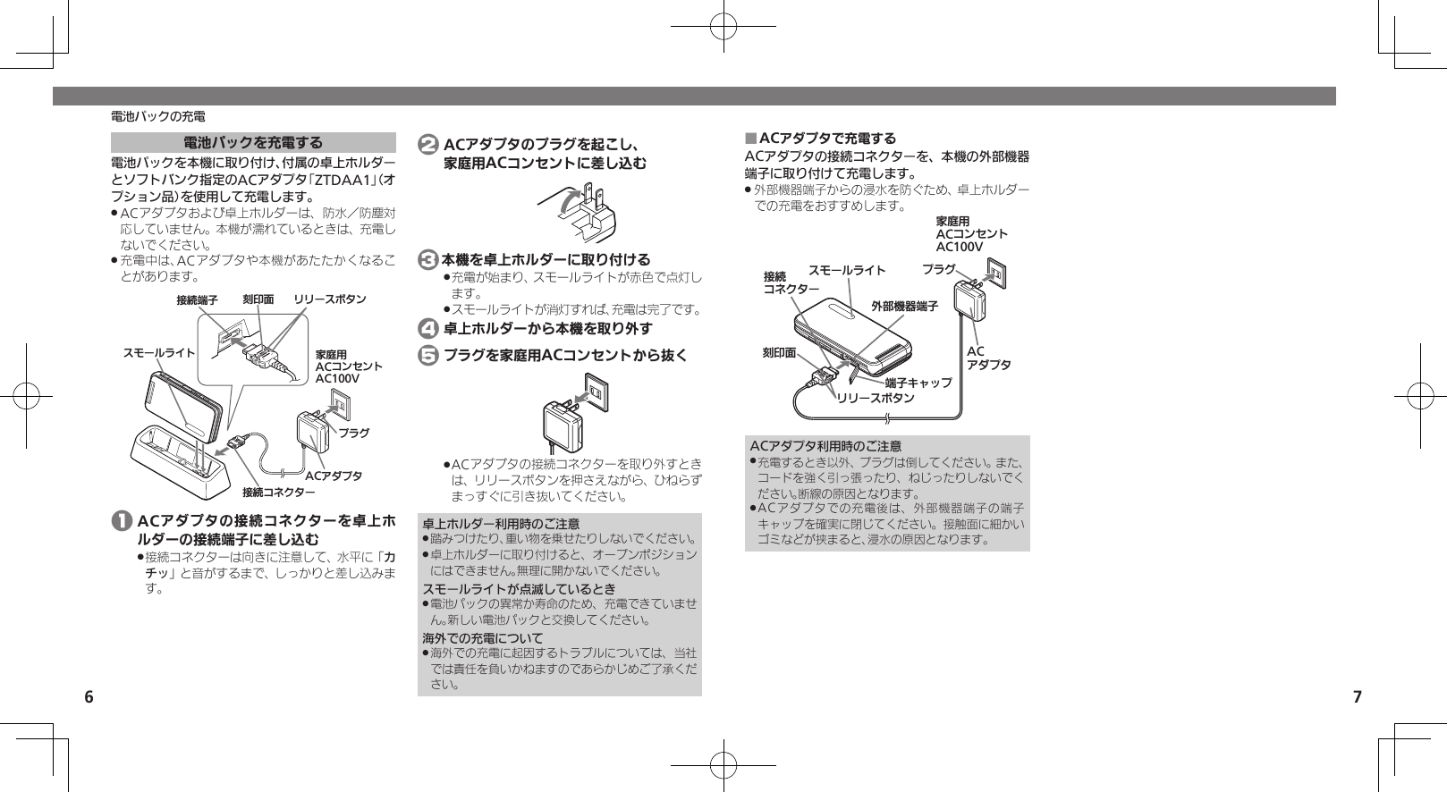 6 7電池パックの充電ACアダプタで充電する ■ACアダプタの接続コネクターを、本機の外部機器端子に取り付けて充電します。外部機器端子からの浸水を防ぐため、卓上ホルダー .での充電をおすすめします。ૐಖ᧸ACȻɻɃɻɐAC100Vঋ⤴ᑿࠔᴻ੿ᴻ੿ȵɫɋɟACȪɈɟɇɁɪʀɳɱȬɐယỮȻɕȷɇʀ֢ڇⰢɲɲʀɁɤɇɻɟɱȸACアダプタ利用時のご注意充電するとき以外、プラグは倒してください。また、 .コードを強く引っ張ったり、ねじったりしないでください。断線の原因となります。ACアダプタでの充電後は、外部機器端子の端子 .キャップを確実に閉じてください。接触面に細かいゴミなどが挟まると、浸水の原因となります。電池パックを充電する電池パックを本機に取り付け、付属の卓上ホルダーとソフトバンク指定のACアダプタ「ZTDAA1」（オプション品）を使用して充電します。ACアダプタおよび卓上ホルダーは、防水／防塵対 .応していません。本機が濡れているときは、充電しないでください。充電中は、ACアダプタや本機があたたかくなるこ .とがあります。ယỮᴻ੿ ֢ڇⰢ ɲɲʀɁɤɇɻɁɪʀɳɱȬɐ ૐಖ᧸ACȻɻɃɻɐAC100VယỮȻɕȷɇʀACȪɈɟɇɟɱȸ 1 ACアダプタの接続コネクターを卓上ホルダーの接続端子に差し込む接続コネクターは向きに注意して、水平に「 .カチッ」と音がするまで、しっかりと差し込みます。 2 ACアダプタのプラグを起こし、   家庭用ACコンセントに差し込む 3本機を卓上ホルダーに取り付ける充電が始まり、スモールライトが赤色で点灯し .ます。スモールライトが消灯すれば、充電は完了です。 . 4 卓上ホルダーから本機を取り外す 5 プラグを家庭用ACコンセントから抜くACアダプタの接続コネクターを取り外すとき .は、リリースボタンを押さえながら、ひねらずまっすぐに引き抜いてください。卓上ホルダー利用時のご注意踏みつけたり、重い物を乗せたりしないでください。 .卓上ホルダーに取り付けると、オープンポジション .にはできません。無理に開かないでください。スモールライトが点滅しているとき電池パックの異常か寿命のため、充電できていませ .ん。新しい電池パックと交換してください。海外での充電について海外での充電に起因するトラブルについては、当社 .では責任を負いかねますのであらかじめご了承ください。