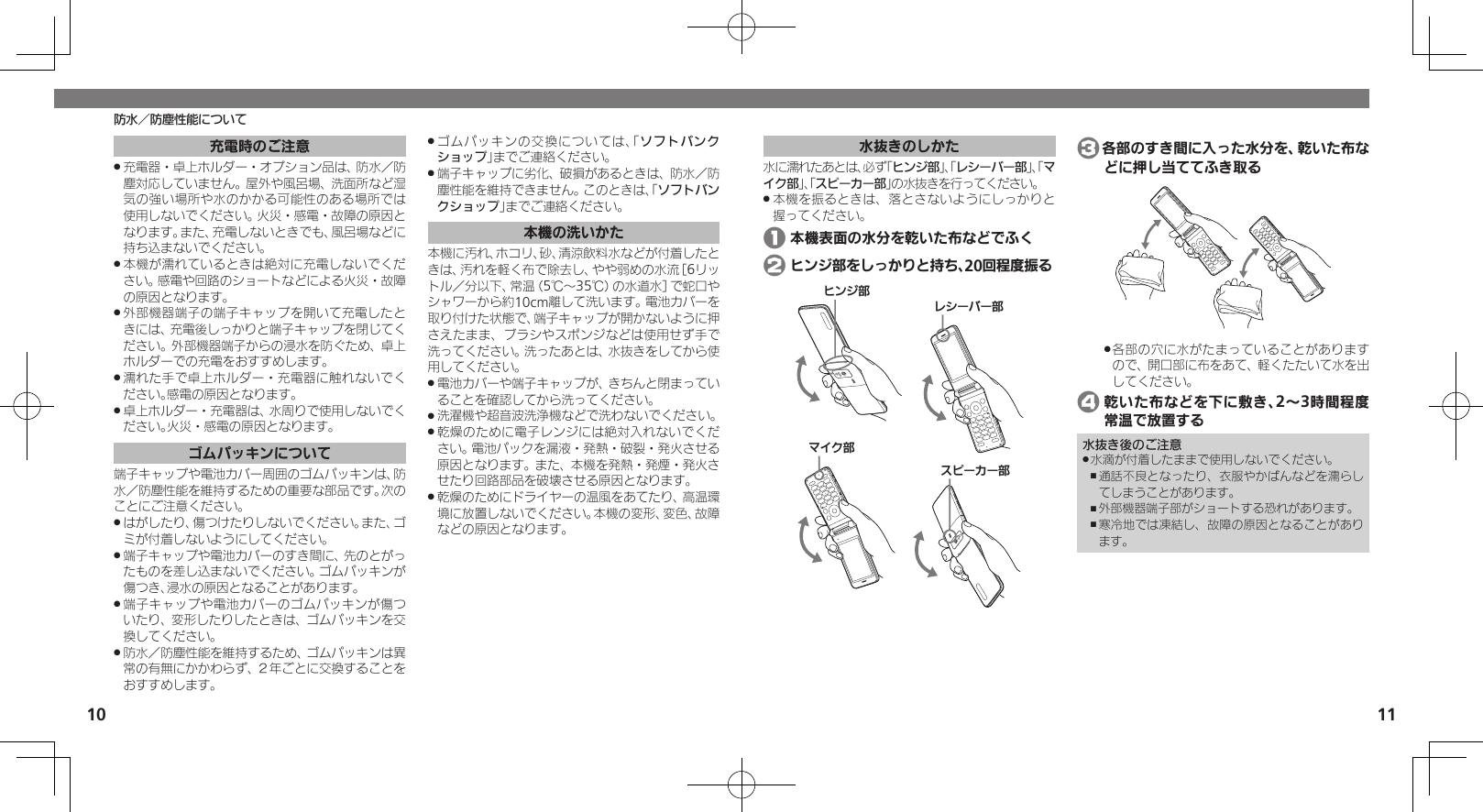 10 11防水／防塵性能について水抜きのしかた水に濡れたあとは、必ず「ヒンジ部」、「レシーバー部」、「マイク部」、「スピーカー部」の水抜きを行ってください。本機を振るときは、落とさないようにしっかりと .握ってください。 1 本機表面の水分を乾いた布などでふく 2 ヒンジ部をしっかりと持ち、20回程度振るɚɻɀ⤴Ɂɜʀȳʀ⤴ɦȬȷ⤴ɴȿʀɘʀ⤴ 3各部のすき間に入った水分を、乾いた布などに押し当ててふき取る各部の穴に水がたまっていることがあります .ので、開口部に布をあて、軽くたたいて水を出してください。 4 乾いた布などを下に敷き、2～3時間程度常温で放置する水抜き後のご注意水滴が付着したままで使用しないでください。 .通話不良となったり、衣服やかばんなどを濡らし ,てしまうことがあります。外部機器端子部がショートする恐れがあります。 ,寒冷地では凍結し、故障の原因となることがあり ,ます。充電時のご注意充電器・卓上ホルダー・オプション品は、防水／防 .塵対応していません。屋外や風呂場、洗面所など湿気の強い場所や水のかかる可能性のある場所では使用しないでください。火災・感電・故障の原因となります。また、充電しないときでも、風呂場などに持ち込まないでください。本機が濡れているときは絶対に充電しないでくだ .さい。感電や回路のショートなどによる火災・故障の原因となります。外部機器端子の端子キャップを開いて充電したと .きには、充電後しっかりと端子キャップを閉じてください。外部機器端子からの浸水を防ぐため、卓上ホルダーでの充電をおすすめします。濡れた手で卓上ホルダー・充電器に触れないでく .ださい。感電の原因となります。卓上ホルダー・充電器は、水周りで使用しないでく .ださい。火災・感電の原因となります。ゴムパッキンについて端子キャップや電池カバー周囲のゴムパッキンは、防水／防塵性能を維持するための重要な部品です。次のことにご注意ください。はがしたり、傷つけたりしないでください。また、ゴ .ミが付着しないようにしてください。端子キャップや電池カバーのすき間に、先のとがっ .たものを差し込まないでください。ゴムパッキンが傷つき、浸水の原因となることがあります。端子キャップや電池カバーのゴムパッキンが傷つ .いたり、変形したりしたときは、ゴムパッキンを交換してください。防水／防塵性能を維持するため、ゴムパッキンは異 .常の有無にかかわらず、２年ごとに交換することをおすすめします。ゴムパッキンの交換については、「 .ソフトバンクショップ」までご連絡ください。端子キャップに劣化、破損があるときは、防水／防 .塵性能を維持できません。このときは、「ソフトバンクショップ」までご連絡ください。本機の洗いかた本機に汚れ、ホコリ、砂、清涼飲料水などが付着したときは、汚れを軽く布で除去し、やや弱めの水流［6リットル／分以下、常温（5℃～35℃）の水道水］で蛇口やシャワーから約10cm離して洗います。電池カバーを取り付けた状態で、端子キャップが開かないように押さえたまま、ブラシやスポンジなどは使用せず手で洗ってください。洗ったあとは、水抜きをしてから使用してください。電池カバーや端子キャップが、きちんと閉まってい .ることを確認してから洗ってください。洗濯機や超音波洗浄機などで洗わないでください。 .乾燥のために電子レンジには絶対入れないでくだ .さい。電池パックを漏液・発熱・破裂・発火させる原因となります。また、本機を発熱・発煙・発火させたり回路部品を破壊させる原因となります。乾燥のためにドライヤーの温風をあてたり、高温環 .境に放置しないでください。本機の変形、変色、故障などの原因となります。