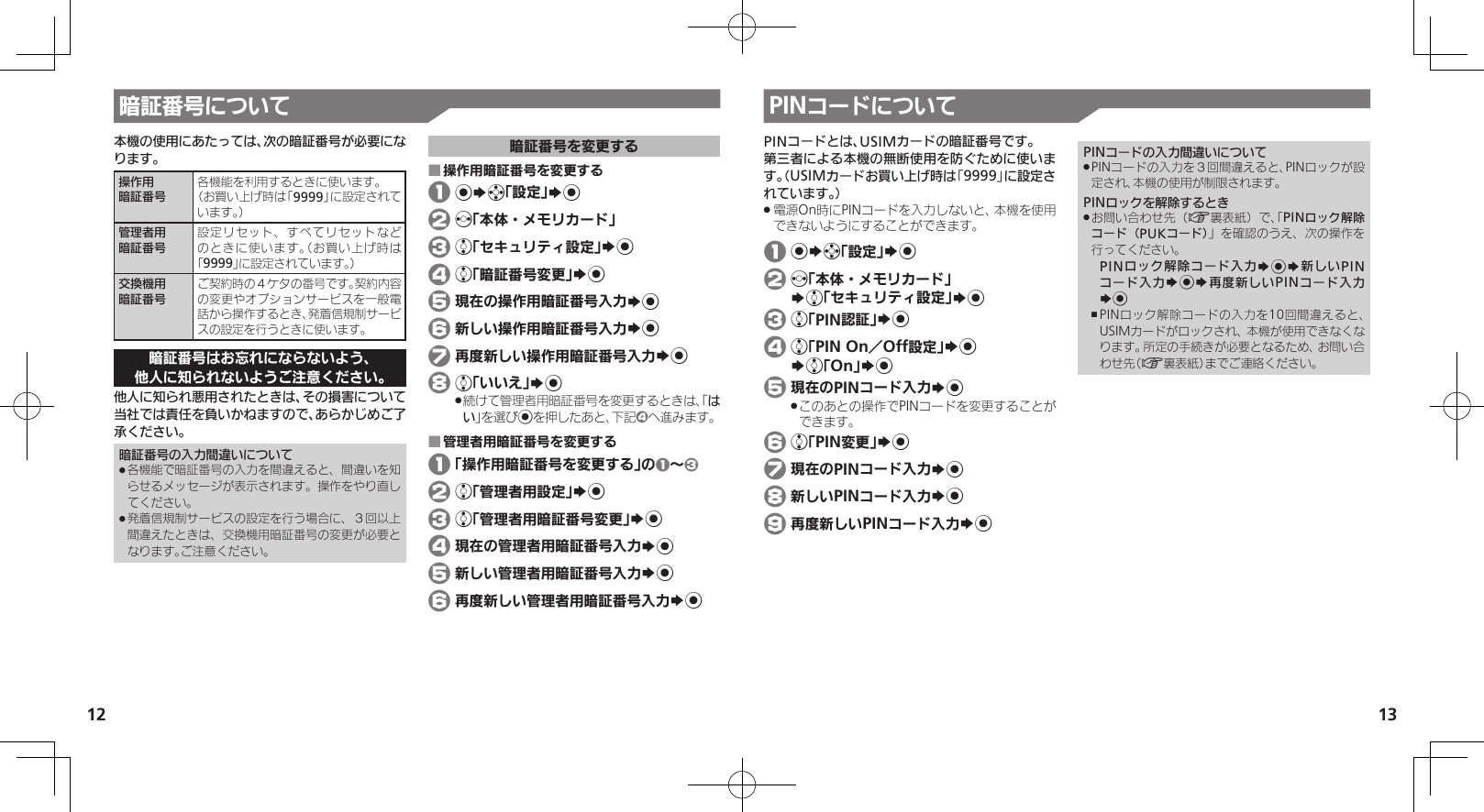 1213暗証番号について本機の使用にあたっては、次の暗証番号が必要になります。操作用暗証番号各機能を利用するときに使います。（お買い上げ時は「9999」に設定されています。）管理者用暗証番号設定リセット、すべてリセットなどのときに使います。（お買い上げ時は「9999」に設定されています。）交換機用暗証番号ご契約時の４ケタの番号です。契約内容の変更やオプションサービスを一般電話から操作するとき、発着信規制サービスの設定を行うときに使います。暗証番号はお忘れにならないよう、他人に知られないようご注意ください。他人に知られ悪用されたときは、その損害について当社では責任を負いかねますので、あらかじめご了承ください。暗証番号の入力間違いについて各機能で暗証番号の入力を間違えると、間違いを知 .らせるメッセージが表示されます。操作をやり直してください。発着信規制サービスの設定を行う場合に、３回以上 .間違えたときは、交換機用暗証番号の変更が必要となります。ご注意ください。暗証番号を変更する操作用暗証番号を変更する ■ 1 %Sg「設定」S% 2 f「本体・メモリカード」 3 e「セキュリティ設定」S% 4 e「暗証番号変更」S% 5 現在の操作用暗証番号入力S% 6 新しい操作用暗証番号入力S% 7 再度新しい操作用暗証番号入力S% 8 e「いいえ」S%続けて管理者用暗証番号を変更するときは、「 .はい」を選び%を押したあと、下記4へ進みます。管理者用暗証番号を変更する ■ 1 「操作用暗証番号を変更する」の1～3 2 e「管理者用設定」S% 3 e「管理者用暗証番号変更」S% 4 現在の管理者用暗証番号入力S% 5 新しい管理者用暗証番号入力S% 6 再度新しい管理者用暗証番号入力S%PINコードについてPINコードとは、USIMカードの暗証番号です。第三者による本機の無断使用を防ぐために使います。（USIMカードお買い上げ時は「9999」に設定されています。）電源On時にPINコードを入力しないと、本機を使用 .できないようにすることができます。 1 %Sg「設定」S% 2 f「本体・メモリカード」   Se「セキュリティ設定」S% 3 e「PIN認証」S% 4 e「PIN On／Off設定」S%   Se「On」S% 5 現在のPINコード入力S%このあとの操作でPINコードを変更することが .できます。 6 e「PIN変更」S% 7 現在のPINコード入力S% 8 新しいPINコード入力S% 9 再度新しいPINコード入力S%PINコードの入力間違いについてPINコードの入力を３回間違えると、PINロックが設 .定され、本機の使用が制限されます。PINロックを解除するときお問い合わせ先（ .A裏表紙）で、「PINロック解除コード（PUKコード）」を確認のうえ、次の操作を行ってください。PINロック解除コード入力S%S新しいPINコード入力S%S再度新しいPINコード入力S%PINロック解除コードの入力を10回間違えると、 ,USIMカードがロックされ、本機が使用できなくなります。所定の手続きが必要となるため、お問い合わせ先（A裏表紙）までご連絡ください。