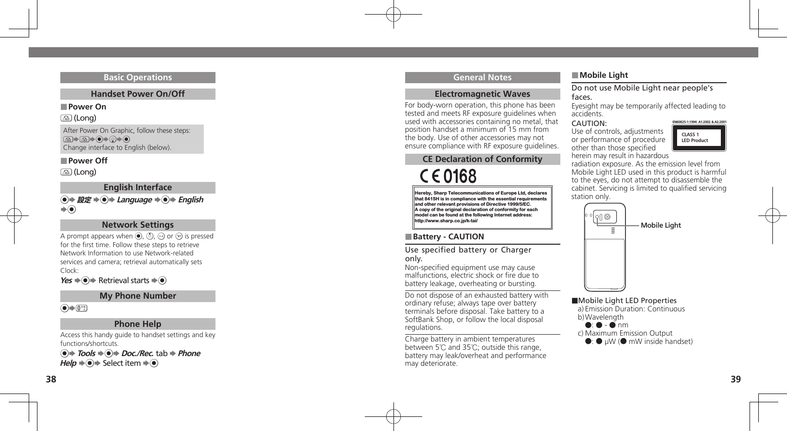 3839General NotesElectromagnetic WavesFor body-worn operation, this phone has been tested and meets RF exposure guidelines when used with accessories containing no metal, that position handset a minimum of 15 mm from the body. Use of other accessories may not ensure compliance with RF exposure guidelines.CE Declaration of ConformityHereby, Sharp Telecommunications of Europe Ltd, declaresthat 841SH is in compliance with the essential requirements and other relevant provisions of Directive 1999/5/EC.A copy of the original declaration of conformity for each model can be found at the following Internet address:http://www.sharp.co.jp/k-tai/Battery - CAUTION ■Use specified battery or Charger only.Non-speciﬁed equipment use may cause malfunctions, electric shock or ﬁre due to battery leakage, overheating or bursting.Do not dispose of an exhausted battery with ordinary refuse; always tape over battery terminals before disposal. Take battery to a SoftBank Shop, or follow the local disposal regulations.Charge battery in ambient temperatures between 5℃ and 35℃; outside this range, battery may leak/overheat and performance may deteriorate.Mobile Light ■Do not use Mobile Light near people&apos;s faces.Eyesight may be temporarily affected leading to accidents.CAUTION:CLASS 1LED ProductEN60825-1:1994  A1:2002 &amp; A2:2001Use of controls, adjustments or performance of procedure other than those speciﬁed herein may result in hazardous radiation exposure. As the emission level from Mobile Light LED used in this product is harmful to the eyes, do not attempt to disassemble the cabinet. Servicing is limited to qualiﬁed servicing station only.Mobile Light■Mobile Light LED Propertiesa) Emission Duration: Continuousb) Wavelength ●: ● - ● nmc) Maximum Emission Output ●: ● µW (● mW inside handset)Basic OperationsHandset Power On/OffPower On ■&quot; (Long)After Power On Graphic, follow these steps:&quot;S&quot;S%SbS%Change interface to English (below).Power Off ■&quot; (Long)English Interface%S 設定 S%S Language S%S English S%Network SettingsA prompt appears when %, a, B or A is pressed for the ﬁrst time. Follow these steps to retrieve Network Information to use Network-related services and camera; retrieval automatically sets Clock:Yes S%S Retrieval starts S%My Phone Number%S0 Phone HelpAccess this handy guide to handset settings and key functions/shortcuts.%S Tools S%S Doc./Rec. tab S Phone Help S%S Select item S%