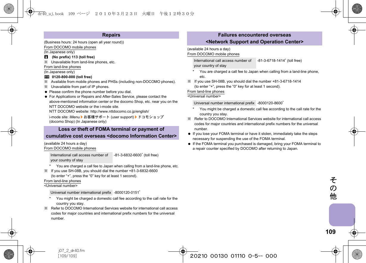 109j07_2_dr40.fm[109/109] ~~~~~~~~~~~~~~~~~~~~ ~~~その他(Business hours: 24 hours (open all year round))From DOCOMO mobile phones(In Japanese only)r(No prefix) 113 (toll free)※Unavailable from land-line phones, etc.From land-line phones(In Japanese only)s0120-800-000 (toll free)※Available from mobile phones and PHSs (including non-DOCOMO phones).※Unavailable from part of IP phones. Please confirm the phone number before you dial. For Applications or Repairs and After-Sales Service, please contact the above-mentioned information center or the docomo Shop, etc. near you on the NTT DOCOMO website or the i-mode site.NTT DOCOMO website: http://www.nttdocomo.co.jp/english/i-mode site: iMenu/お客様サポート (user support)/ドコモショップ (docomo Shop) (In Japanese only)(available 24 hours a day)From DOCOMO mobile phones*You are charged a call fee to Japan when calling from a land-line phone, etc.※If you use SH-08B, you should dial the number +81-3-6832-6600 (to enter “+”, press the “0” key for at least 1 second).From land-line phones&lt;Universal number&gt;* You might be charged a domestic call fee according to the call rate for the country you stay.※Refer to DOCOMO International Services website for international call access codes for major countries and international prefix numbers for the universal number.(available 24 hours a day)From DOCOMO mobile phones* You are charged a call fee to Japan when calling from a land-line phone, etc.※If you use SH-08B, you should dial the number +81-3-6718-1414 (to enter “+”, press the “0” key for at least 1 second).From land-line phones&lt;Universal number&gt;* You might be charged a domestic call fee according to the call rate for the country you stay.※Refer to DOCOMO International Services website for international call access codes for major countries and international prefix numbers for the universal number. If you lose your FOMA terminal or have it stolen, immediately take the steps necessary for suspending the use of the FOMA terminal. If the FOMA terminal you purchased is damaged, bring your FOMA terminal to a repair counter specified by DOCOMO after returning to Japan.RepairsLoss or theft of FOMA terminal or payment of cumulative cost overseas &lt;docomo Information Center&gt;International call access number of your country of stay-81-3-6832-6600* (toll free)Universal number international prefix -8000120-0151*Failures encountered overseas&lt;Network Support and Operation Center&gt;International call access number of your country of stay-81-3-6718-1414* (toll free)Universal number international prefix -8000120-8600*dr40_uj.book  109 ページ  ２０１０年３月２３日　火曜日　午後１２時３０分