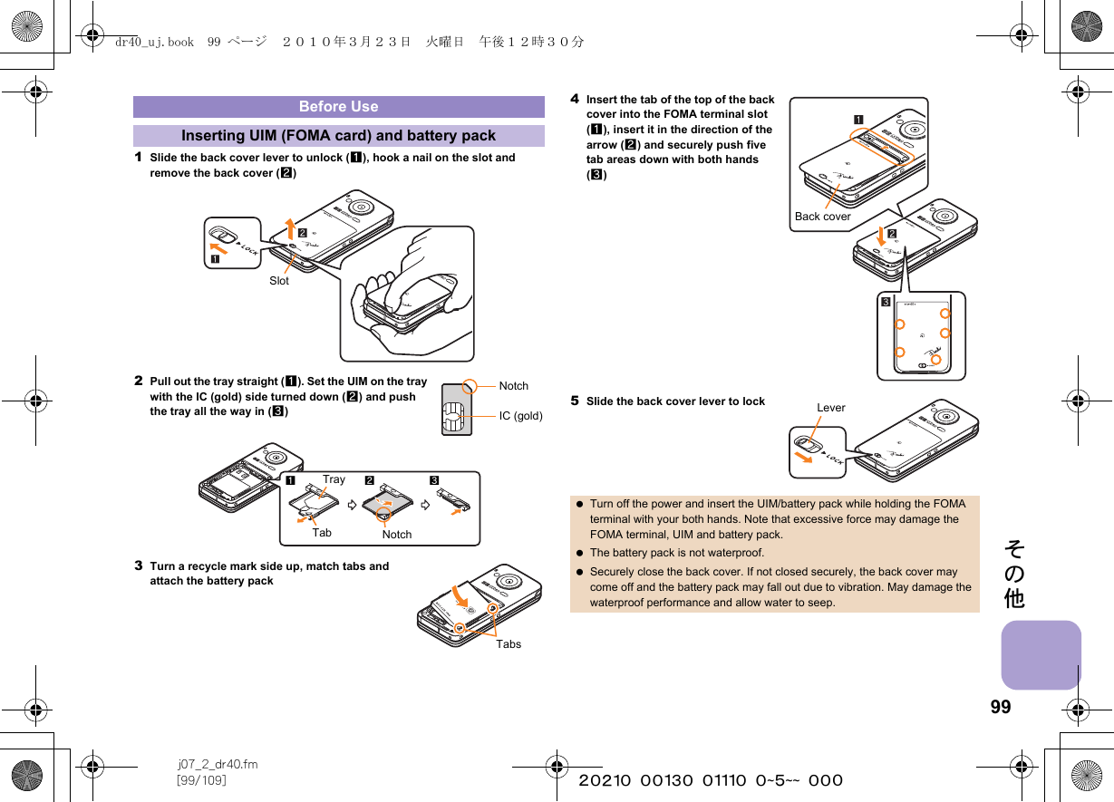 99j07_2_dr40.fm[99/109] ~~~~~~~~~~~~~~~~~~~~ ~~~その他1Slide the back cover lever to unlock (1), hook a nail on the slot and remove the back cover (2)2Pull out the tray straight (1). Set the UIM on the tray with the IC (gold) side turned down (2) and push the tray all the way in (3)3Turn a recycle mark side up, match tabs and attach the battery pack4Insert the tab of the top of the back cover into the FOMA terminal slot (1), insert it in the direction of the arrow (2) and securely push five tab areas down with both hands (3)5Slide the back cover lever to lockBefore UseInserting UIM (FOMA card) and battery packSlotNotchIC (gold)Tab123TrayNotchTabs Turn off the power and insert the UIM/battery pack while holding the FOMA terminal with your both hands. Note that excessive force may damage the FOMA terminal, UIM and battery pack. The battery pack is not waterproof. Securely close the back cover. If not closed securely, the back cover may come off and the battery pack may fall out due to vibration. May damage the waterproof performance and allow water to seep.Back coverLeverdr40_uj.book  99 ページ  ２０１０年３月２３日　火曜日　午後１２時３０分