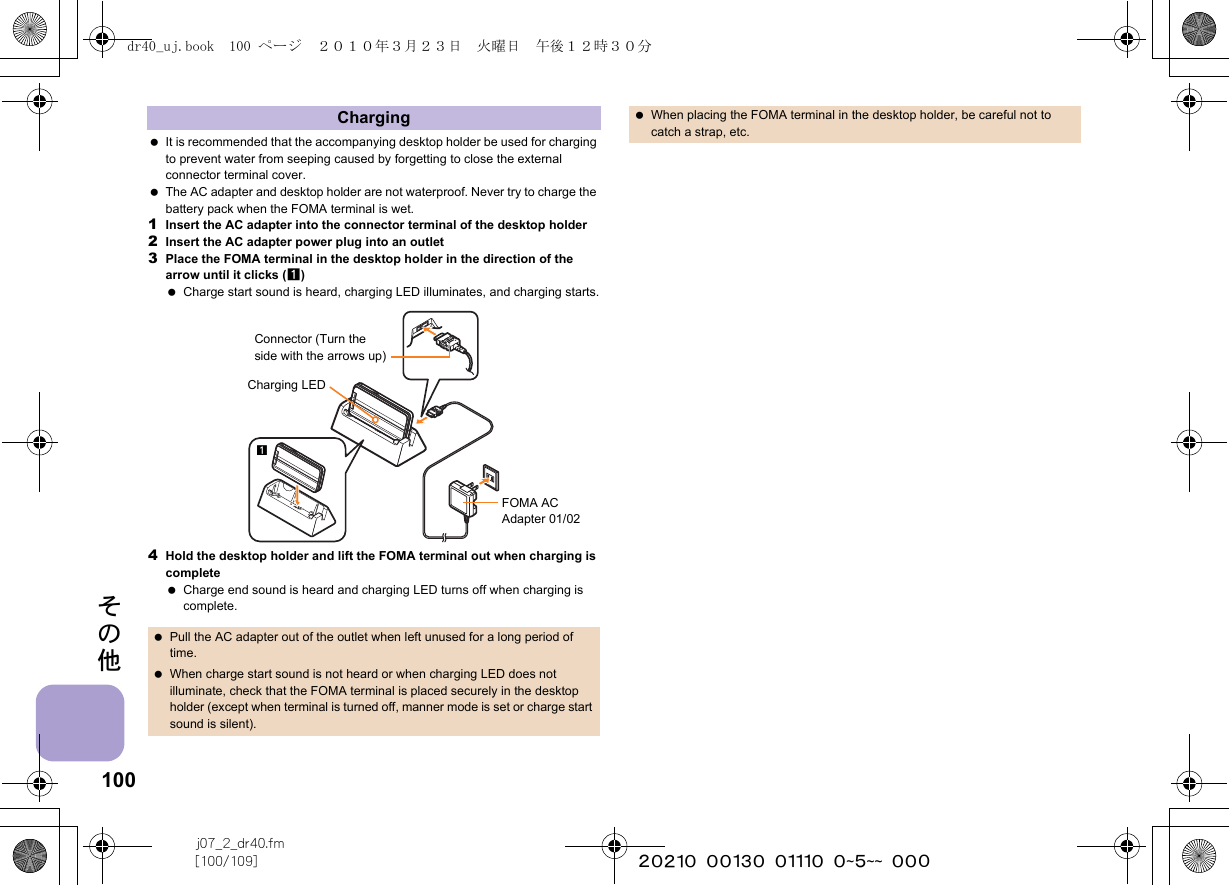 100j07_2_dr40.fm[100/109] ~~~~~~~~~~~~~~~~~~~~ ~~~その他 It is recommended that the accompanying desktop holder be used for charging to prevent water from seeping caused by forgetting to close the external connector terminal cover. The AC adapter and desktop holder are not waterproof. Never try to charge the battery pack when the FOMA terminal is wet.1Insert the AC adapter into the connector terminal of the desktop holder2Insert the AC adapter power plug into an outlet3Place the FOMA terminal in the desktop holder in the direction of the arrow until it clicks (1) Charge start sound is heard, charging LED illuminates, and charging starts.4Hold the desktop holder and lift the FOMA terminal out when charging is complete Charge end sound is heard and charging LED turns off when charging is complete.Charging Pull the AC adapter out of the outlet when left unused for a long period of time. When charge start sound is not heard or when charging LED does not illuminate, check that the FOMA terminal is placed securely in the desktop holder (except when terminal is turned off, manner mode is set or charge start sound is silent).Connector (Turn the side with the arrows up)FOMA AC Adapter 01/02Charging LED1 When placing the FOMA terminal in the desktop holder, be careful not to catch a strap, etc.dr40_uj.book  100 ページ  ２０１０年３月２３日　火曜日　午後１２時３０分