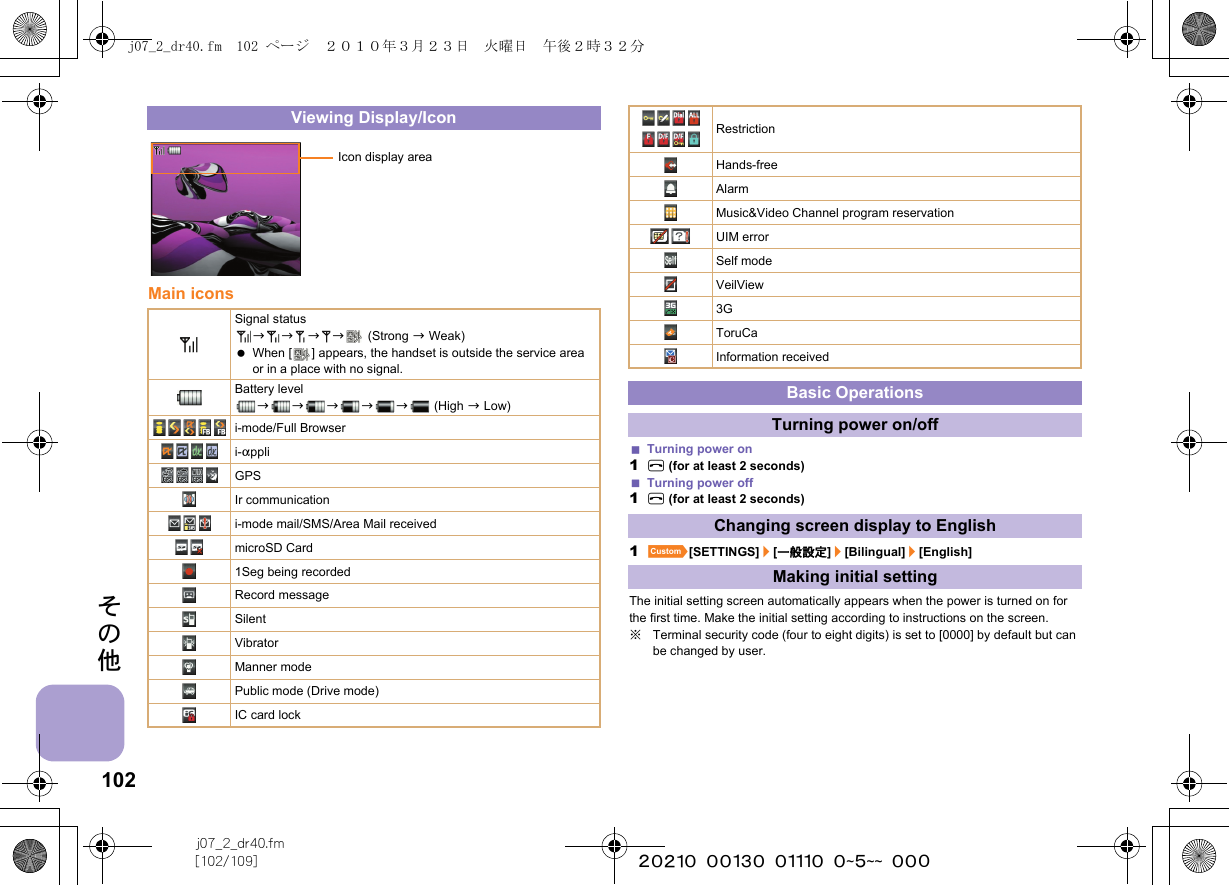 102j07_2_dr40.fm[102/109] ~~~~~~~~~~~~~~~~~~~~ ~~~その他Main iconsTurning power on1H (for at least 2 seconds)Turning power off1H (for at least 2 seconds)1][SETTINGS]/[一般設定]/[Bilingual]/[English]The initial setting screen automatically appears when the power is turned on for the first time. Make the initial setting according to instructions on the screen.※Terminal security code (four to eight digits) is set to [0000] by default but can be changed by user.Viewing Display/IconSignal statusbbbb  (Strong b Weak) When [ ] appears, the handset is outside the service area or in a place with no signal. Battery levelbbbbb (High b Low)i-mode/Full Browseri-appliGPSIr communicationi-mode mail/SMS/Area Mail receivedmicroSD Card1Seg being recordedRecord messageSilentVibratorManner modePublic mode (Drive mode)IC card lockIcon display areaRestrictionHands-freeAlarmMusic&amp;Video Channel program reservationUIM errorSelf modeVeilView3GToruCaInformation receivedBasic OperationsTurning power on/offChanging screen display to EnglishMaking initial settingj07_2_dr40.fm  102 ページ  ２０１０年３月２３日　火曜日　午後２時３２分