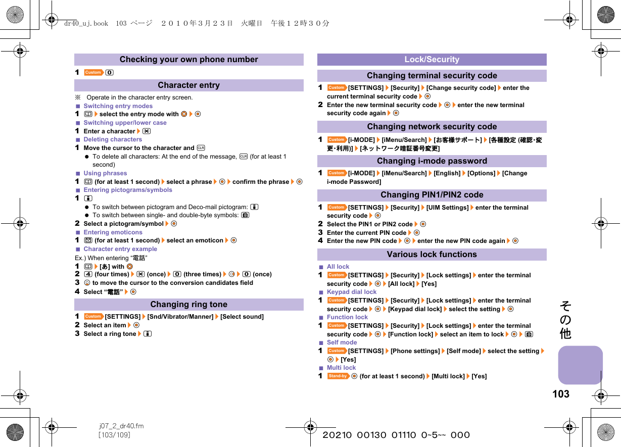 103j07_2_dr40.fm[103/109] ~~~~~~~~~~~~~~~~~~~~ ~~~その他1]0※Operate in the character entry screen.Switching entry modes1a/select the entry mode with w&amp;/t&amp;Switching upper/lower case1Enter a character/*Deleting characters1Move the cursor to the character and c To delete all characters: At the end of the message, c (for at least 1 second)Using phrases1a (for at least 1 second)/select a phrase/t&amp;/confirm the phrase/t&amp;Entering pictograms/symbols1i To switch between pictogram and Deco-mail pictogram: i To switch between single- and double-byte symbols: C2Select a pictogram/symbol/t&amp;Entering emoticons1m (for at least 1 second)/select an emoticon/t&amp;Character entry exampleEx.) When entering “電話”1a/[あ] with w&amp;24 (four times)/* (once)/0 (three times)/r&amp;/0 (once)3p&amp; to move the cursor to the conversion candidates field4Select “電話”/t&amp;1][SETTINGS]/[Snd/Vibrator/Manner]/[Select sound]2Select an item/t&amp;3Select a ring tone/i1][SETTINGS]/[Security]/[Change security code]/enter the current terminal security code/t&amp;2Enter the new terminal security code/t&amp;/enter the new terminal security code again/t&amp;1][i-MODE]/[iMenu/Search]/[お客様サポート]/[各種設定 (確 認・変更・利 用 )]/[ネットワーク暗証番号変更] 1][i-MODE]/[iMenu/Search]/[English]/[Options]/[Change i-mode Password]1][SETTINGS]/[Security]/[UIM Settings]/enter the terminal security code/t&amp;2Select the PIN1 or PIN2 code/t&amp;3Enter the current PIN code/t&amp;4Enter the new PIN code/t&amp;/enter the new PIN code again/t&amp;All lock1][SETTINGS]/[Security]/[Lock settings]/enter the terminal security code/t&amp;/[All lock]/[Yes]Keypad dial lock1][SETTINGS]/[Security]/[Lock settings]/enter the terminal security code/t&amp;/[Keypad dial lock]/select the setting/t&amp;Function lock1][SETTINGS]/[Security]/[Lock settings]/enter the terminal security code/t&amp;/[Function lock]/select an item to lock/t&amp;/CSelf mode1][SETTINGS]/[Phone settings]/[Self mode]/select the setting/t&amp;/[Yes]Multi lock1^t&amp; (for at least 1 second)/[Multi lock]/[Yes]Checking your own phone numberCharacter entryChanging ring toneLock/SecurityChanging terminal security codeChanging network security codeChanging i-mode passwordChanging PIN1/PIN2 codeVarious lock functionsdr40_uj.book  103 ページ  ２０１０年３月２３日　火曜日　午後１２時３０分