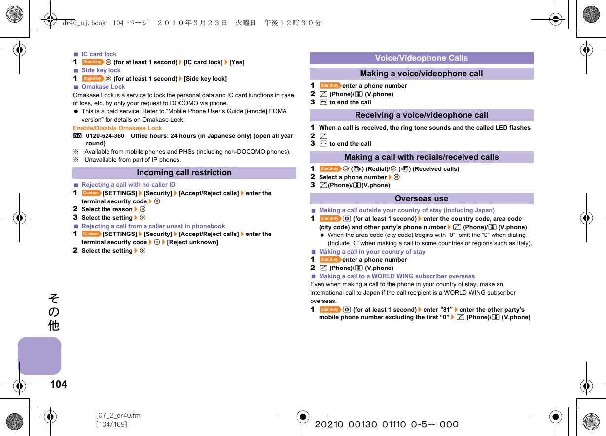104j07_2_dr40.fm[104/109] ~~~~~~~~~~~~~~~~~~~~ ~~~その他IC card lock1^t&amp; (for at least 1 second)/[IC card lock]/[Yes]Side key lock1^t&amp; (for at least 1 second)/[Side key lock]Omakase LockOmakase Lock is a service to lock the personal data and IC card functions in case of loss, etc. by only your request to DOCOMO via phone. This is a paid service. Refer to “Mobile Phone User’s Guide [i-mode] FOMA version” for details on Omakase Lock.Enable/Disable Omakase Locks0120-524-360　Office hours: 24 hours (in Japanese only) (open all year round)※Available from mobile phones and PHSs (including non-DOCOMO phones).※Unavailable from part of IP phones.Rejecting a call with no caller ID1][SETTINGS]/[Security]/[Accept/Reject calls]/enter the terminal security code/t&amp;2Select the reason/t&amp;3Select the setting/t&amp;Rejecting a call from a caller unset in phonebook1][SETTINGS]/[Security]/[Accept/Reject calls]/enter the terminal security code/t&amp;/[Reject unknown]2Select the setting/t&amp;1^enter a phone number2s (Phone)/i (V.phone)3H to end the call1When a call is received, the ring tone sounds and the called LED flashes2s3H to end the call1^r&amp; (I) (Redial)/q&amp; (M) (Received calls)2Select a phone number/t&amp;3s(Phone)/i(V.phone)Making a call outside your country of stay (including Japan)1^0 (for at least 1 second)/enter the country code, area code (city code) and other party’s phone number/s (Phone)/i (V.phone) When the area code (city code) begins with “0”, omit the “0” when dialing (Include “0” when making a call to some countries or regions such as Italy).Making a call in your country of stay1^enter a phone number2s (Phone)/i (V.phone)Making a call to a WORLD WING subscriber overseasEven when making a call to the phone in your country of stay, make an international call to Japan if the call recipient is a WORLD WING subscriber overseas.1^0 (for at least 1 second)/enter “81”/enter the other party’s mobile phone number excluding the first “0”/s (Phone)/i (V.phone)Incoming call restrictionVoice/Videophone CallsMaking a voice/videophone callReceiving a voice/videophone callMaking a call with redials/received callsOverseas usedr40_uj.book  104 ページ  ２０１０年３月２３日　火曜日　午後１２時３０分