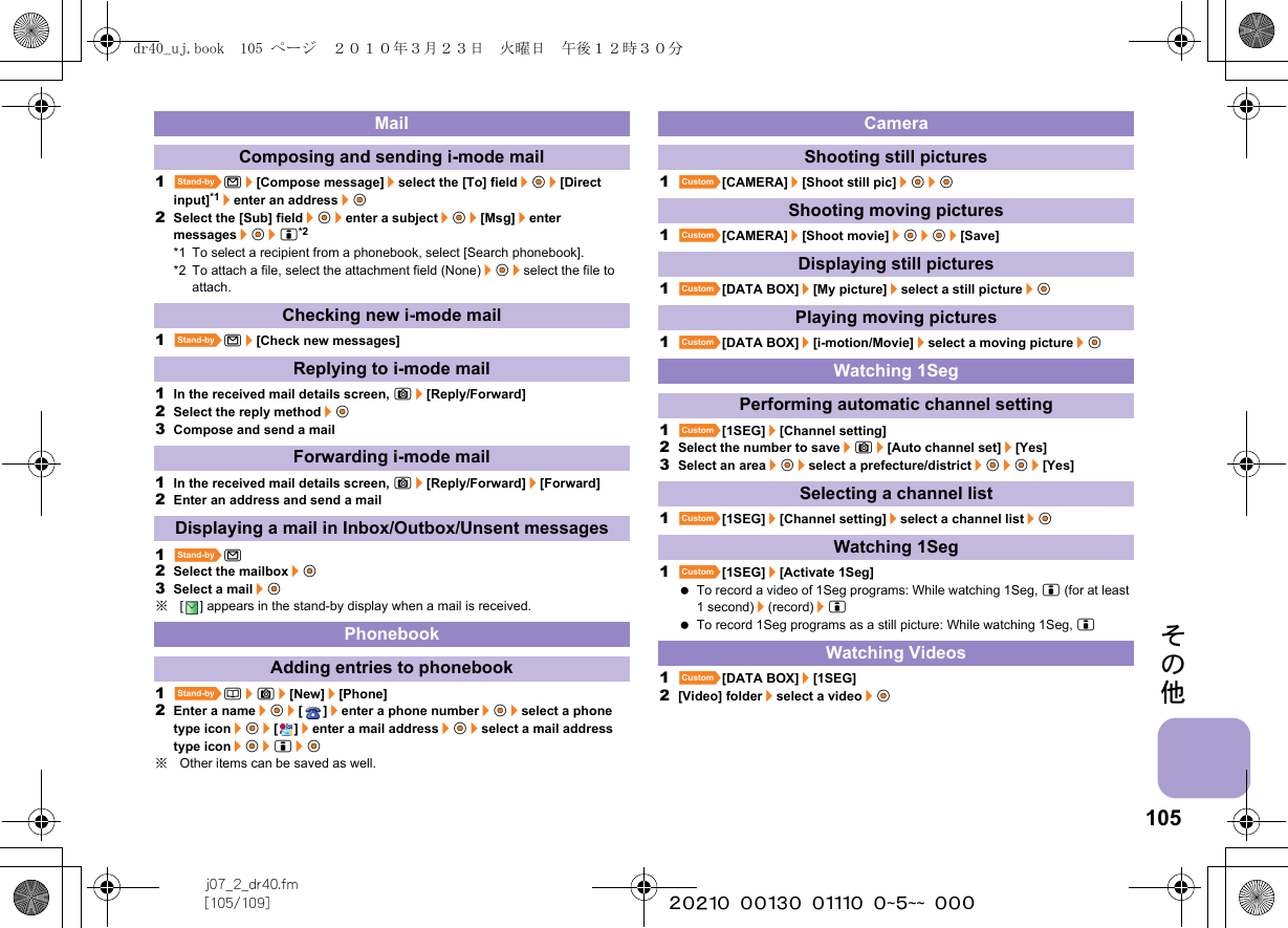 105j07_2_dr40.fm[105/109] ~~~~~~~~~~~~~~~~~~~~ ~~~その他1^m/[Compose message]/select the [To] field/t&amp;/[Direct input]*1/enter an address/t&amp;2Select the [Sub] field/t&amp;/enter a subject/t&amp;/[Msg]/enter messages/t&amp;/i*2*1 To select a recipient from a phonebook, select [Search phonebook].*2 To attach a file, select the attachment field (None)/t&amp;/select the file to attach.1^m/[Check new messages]1In the received mail details screen, C/[Reply/Forward]2Select the reply method/t&amp;3Compose and send a mail1In the received mail details screen, C/[Reply/Forward]/[Forward]2Enter an address and send a mail1^m2Select the mailbox/t&amp;3Select a mail/t&amp;※[ ] appears in the stand-by display when a mail is received.1^a/C/[New]/[Phone]2Enter a name/t&amp;/[]/enter a phone number/t&amp;/select a phone type icon/t&amp;/[]/enter a mail address/t&amp;/select a mail address type icon/t&amp;/i/t&amp;※Other items can be saved as well.1][CAMERA]/[Shoot still pic]/t&amp;/t&amp;1][CAMERA]/[Shoot movie]/t&amp;/t&amp;/[Save]1][DATA BOX]/[My picture]/select a still picture/t&amp;1][DATA BOX]/[i-motion/Movie]/select a moving picture/t&amp;1][1SEG]/[Channel setting]2Select the number to save/C/[Auto channel set]/[Yes]3Select an area/t&amp;/select a prefecture/district/t&amp;/t&amp;/[Yes]1][1SEG]/[Channel setting]/select a channel list/t&amp;1][1SEG]/[Activate 1Seg] To record a video of 1Seg programs: While watching 1Seg, i (for at least 1 second)/(record)/i To record 1Seg programs as a still picture: While watching 1Seg, i1][DATA BOX]/[1SEG]2[Video] folder/select a video/t&amp;MailComposing and sending i-mode mailChecking new i-mode mailReplying to i-mode mailForwarding i-mode mailDisplaying a mail in Inbox/Outbox/Unsent messagesPhonebookAdding entries to phonebookCameraShooting still picturesShooting moving picturesDisplaying still picturesPlaying moving picturesWatching 1SegPerforming automatic channel settingSelecting a channel listWatching 1SegWatching Videosdr40_uj.book  105 ページ  ２０１０年３月２３日　火曜日　午後１２時３０分