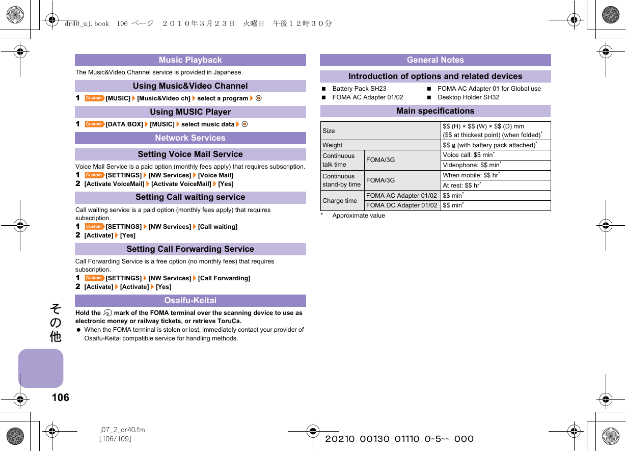 106j07_2_dr40.fm[106/109] ~~~~~~~~~~~~~~~~~~~~ ~~~その他The Music&amp;Video Channel service is provided in Japanese.1][MUSIC]/[Music&amp;Video ch]/select a program/t&amp;1][DATA BOX]/[MUSIC]/select music data/t&amp;Voice Mail Service is a paid option (monthly fees apply) that requires subscription.1][SETTINGS]/[NW Services]/[Voice Mail]2[Activate VoiceMail]/[Activate VoiceMail]/[Yes]Call waiting service is a paid option (monthly fees apply) that requires subscription.1][SETTINGS]/[NW Services]/[Call waiting]2[Activate]/[Yes]Call Forwarding Service is a free option (no monthly fees) that requires subscription.1][SETTINGS]/[NW Services]/[Call Forwarding]2[Activate]/[Activate]/[Yes]Hold the b mark of the FOMA terminal over the scanning device to use as electronic money or railway tickets, or retrieve ToruCa. When the FOMA terminal is stolen or lost, immediately contact your provider of Osaifu-Keitai compatible service for handling methods.Battery Pack SH23 FOMA AC Adapter 01 for Global useFOMA AC Adapter 01/02 Desktop Holder SH32* Approximate valueMusic PlaybackUsing Music&amp;Video ChannelUsing MUSIC PlayerNetwork ServicesSetting Voice Mail ServiceSetting Call waiting serviceSetting Call Forwarding ServiceOsaifu-KeitaiGeneral NotesIntroduction of options and related devicesMain specificationsSize $$ (H) × $$ (W) × $$ (D) mm($$ at thickest point) (when folded)*Weight $$ g (with battery pack attached)*Continuous talk time FOMA/3G Voice call: $$ min*Videophone: $$ min*Continuous stand-by time FOMA/3G When mobile: $$ hr*At rest: $$ hr*Charge time FOMA AC Adapter 01/02 $$ min*FOMA DC Adapter 01/02 $$ min*dr40_uj.book  106 ページ  ２０１０年３月２３日　火曜日　午後１２時３０分