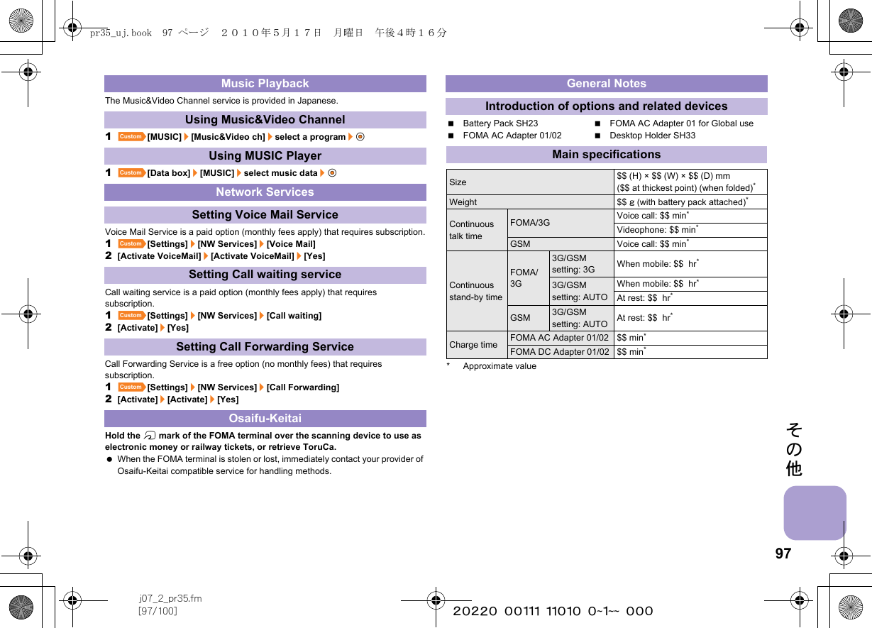 97j07_2_pr35.fm[97/100] ~~~~~~~~~~~~~~~~~~~~ ~~~その他The Music&amp;Video Channel service is provided in Japanese.1][MUSIC]/[Music&amp;Video ch]/select a program/t&amp;1][Data box]/[MUSIC]/select music data/t&amp;Voice Mail Service is a paid option (monthly fees apply) that requires subscription.1][Settings]/[NW Services]/[Voice Mail]2[Activate VoiceMail]/[Activate VoiceMail]/[Yes]Call waiting service is a paid option (monthly fees apply) that requires subscription.1][Settings]/[NW Services]/[Call waiting]2[Activate]/[Yes]Call Forwarding Service is a free option (no monthly fees) that requires subscription.1][Settings]/[NW Services]/[Call Forwarding]2[Activate]/[Activate]/[Yes]Hold the b mark of the FOMA terminal over the scanning device to use as electronic money or railway tickets, or retrieve ToruCa. When the FOMA terminal is stolen or lost, immediately contact your provider of Osaifu-Keitai compatible service for handling methods.Battery Pack SH23 FOMA AC Adapter 01 for Global useFOMA AC Adapter 01/02 Desktop Holder SH33* Approximate valueMusic PlaybackUsing Music&amp;Video ChannelUsing MUSIC PlayerNetwork ServicesSetting Voice Mail ServiceSetting Call waiting serviceSetting Call Forwarding ServiceOsaifu-KeitaiGeneral NotesIntroduction of options and related devicesMain specificationsSize $$ (H) × $$ (W) × $$ (D) mm($$ at thickest point) (when folded)*Weight $$ g (with battery pack attached)*Continuous talk timeFOMA/3G Voice call: $$ min*Videophone: $$ min*GSM Voice call: $$ min*Continuous stand-by timeFOMA/3G3G/GSM setting: 3G When mobile: $$  hr*3G/GSM setting: AUTOWhen mobile: $$  hr*At rest: $$  hr*GSM 3G/GSM setting: AUTO At rest: $$  hr*Charge time FOMA AC Adapter 01/02 $$ min*FOMA DC Adapter 01/02 $$ min*pr35_uj.book  97 ページ  ２０１０年５月１７日　月曜日　午後４時１６分