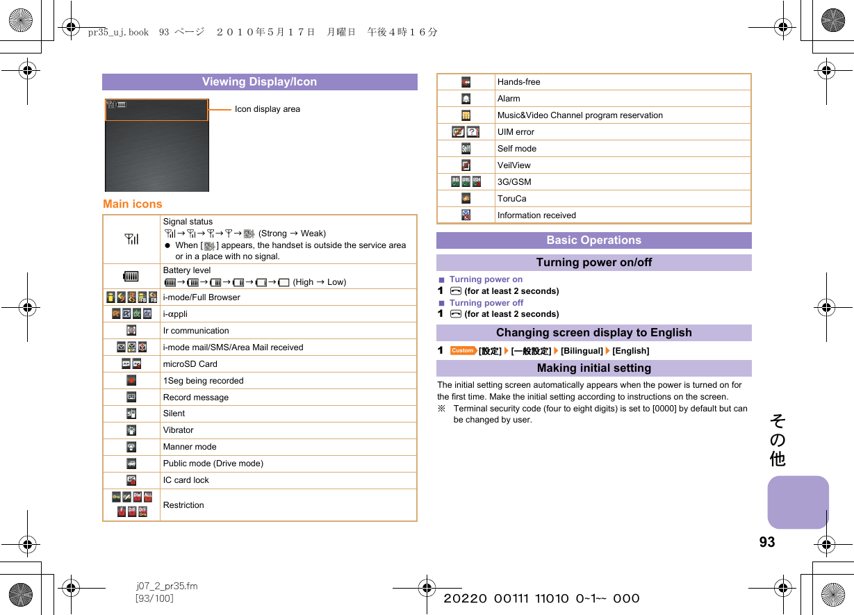 93j07_2_pr35.fm[93/100] ~~~~~~~~~~~~~~~~~~~~ ~~~その他Main iconsTurning power on1H (for at least 2 seconds)Turning power off1H (for at least 2 seconds)1][設定]/[一般設定]/[Bilingual]/[English]The initial setting screen automatically appears when the power is turned on for the first time. Make the initial setting according to instructions on the screen.※Terminal security code (four to eight digits) is set to [0000] by default but can be changed by user.Viewing Display/IconSignal statusbbbb  (Strong b Weak) When [ ] appears, the handset is outside the service area or in a place with no signal. Battery levelbbbbb (High b Low)i-mode/Full Browseri-appliIr communicationi-mode mail/SMS/Area Mail receivedmicroSD Card1Seg being recordedRecord messageSilentVibratorManner modePublic mode (Drive mode)IC card lockRestrictionIcon display areaHands-freeAlarmMusic&amp;Video Channel program reservationUIM errorSelf modeVeilView3G/GSMToruCaInformation receivedBasic OperationsTurning power on/offChanging screen display to EnglishMaking initial settingpr35_uj.book  93 ページ  ２０１０年５月１７日　月曜日　午後４時１６分