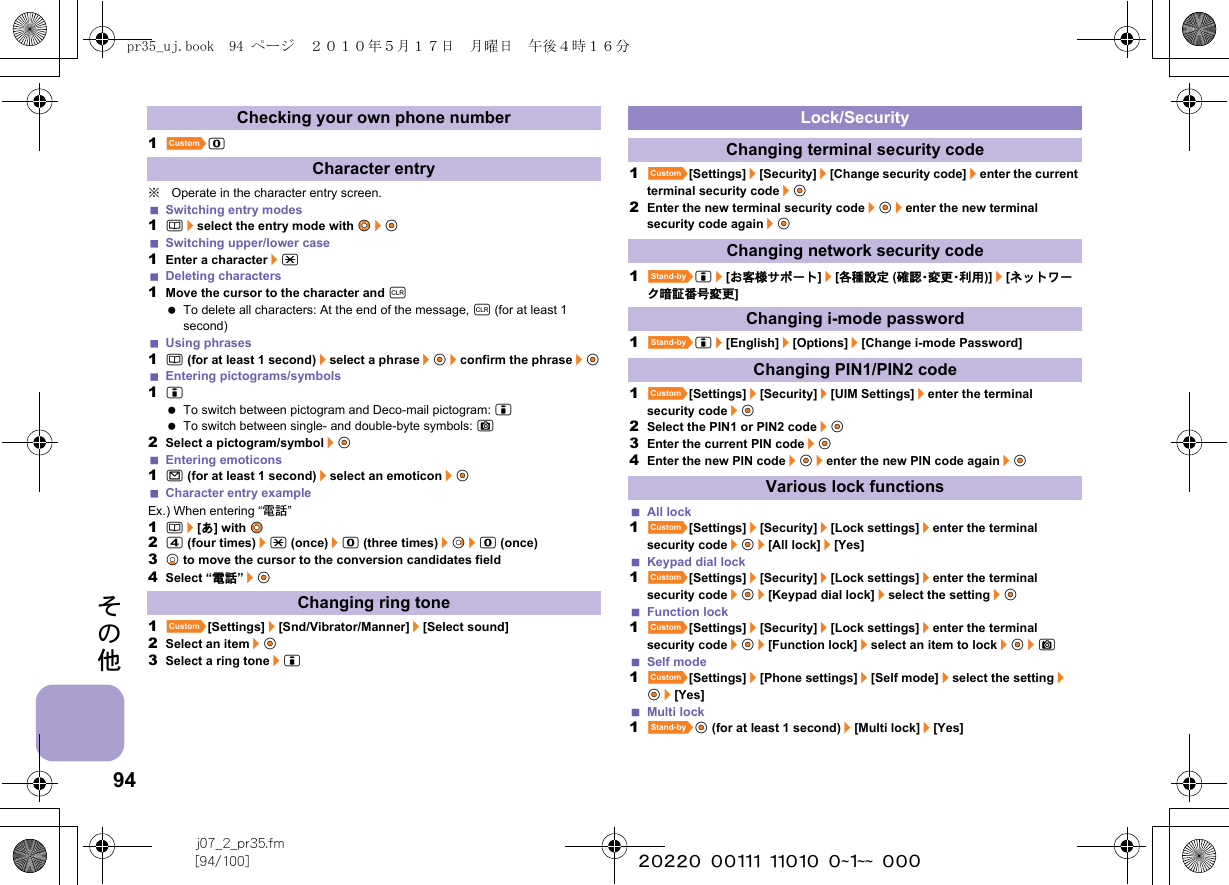 94j07_2_pr35.fm[94/100] ~~~~~~~~~~~~~~~~~~~~ ~~~その他1]0※Operate in the character entry screen.Switching entry modes1a/select the entry mode with w&amp;/t&amp;Switching upper/lower case1Enter a character/*Deleting characters1Move the cursor to the character and c To delete all characters: At the end of the message, c (for at least 1 second)Using phrases1a (for at least 1 second)/select a phrase/t&amp;/confirm the phrase/t&amp;Entering pictograms/symbols1i To switch between pictogram and Deco-mail pictogram: i To switch between single- and double-byte symbols: C2Select a pictogram/symbol/t&amp;Entering emoticons1m (for at least 1 second)/select an emoticon/t&amp;Character entry exampleEx.) When entering “電話”1a/[あ] with w&amp;24 (four times)/* (once)/0 (three times)/r&amp;/0 (once)3p&amp; to move the cursor to the conversion candidates field4Select “電話”/t&amp;1][Settings]/[Snd/Vibrator/Manner]/[Select sound]2Select an item/t&amp;3Select a ring tone/i1][Settings]/[Security]/[Change security code]/enter the current terminal security code/t&amp;2Enter the new terminal security code/t&amp;/enter the new terminal security code again/t&amp;1^i/[お客様サポート]/[各種設定 (確 認・変 更・利 用 )]/[ネットワーク暗証番号変更] 1^i/[English]/[Options]/[Change i-mode Password]1][Settings]/[Security]/[UIM Settings]/enter the terminal security code/t&amp;2Select the PIN1 or PIN2 code/t&amp;3Enter the current PIN code/t&amp;4Enter the new PIN code/t&amp;/enter the new PIN code again/t&amp;All lock1][Settings]/[Security]/[Lock settings]/enter the terminal security code/t&amp;/[All lock]/[Yes]Keypad dial lock1][Settings]/[Security]/[Lock settings]/enter the terminal security code/t&amp;/[Keypad dial lock]/select the setting/t&amp;Function lock1][Settings]/[Security]/[Lock settings]/enter the terminal security code/t&amp;/[Function lock]/select an item to lock/t&amp;/CSelf mode1][Settings]/[Phone settings]/[Self mode]/select the setting/t&amp;/[Yes]Multi lock1^t&amp; (for at least 1 second)/[Multi lock]/[Yes]Checking your own phone numberCharacter entryChanging ring toneLock/SecurityChanging terminal security codeChanging network security codeChanging i-mode passwordChanging PIN1/PIN2 codeVarious lock functionspr35_uj.book  94 ページ  ２０１０年５月１７日　月曜日　午後４時１６分
