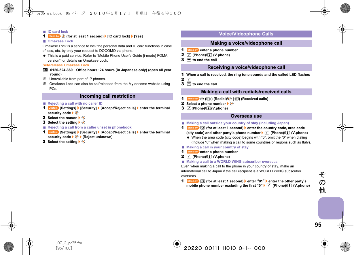 95j07_2_pr35.fm[95/100] ~~~~~~~~~~~~~~~~~~~~ ~~~その他IC card lock1^t&amp; (for at least 1 second)/[IC card lock]/[Yes]Omakase LockOmakase Lock is a service to lock the personal data and IC card functions in case of loss, etc. by only your request to DOCOMO via phone. This is a paid service. Refer to “Mobile Phone User’s Guide [i-mode] FOMA version” for details on Omakase Lock.Set/Release Omakase Locks0120-524-360　Office hours: 24 hours (in Japanese only) (open all year round)※Unavailable from part of IP phones.※Omakase Lock can also be set/released from the My docomo website using PCs.Rejecting a call with no caller ID1][Settings]/[Security]/[Accept/Reject calls]/enter the terminal security code/t&amp;2Select the reason/t&amp;3Select the setting/t&amp;Rejecting a call from a caller unset in phonebook1][Settings]/[Security]/[Accept/Reject calls]/enter the terminal security code/t&amp;/[Reject unknown]2Select the setting/t&amp;1^enter a phone number2s (Phone)/i (V.phone)3H to end the call1When a call is received, the ring tone sounds and the called LED flashes2s3H to end the call1^r&amp; (I) (Redial)/q&amp; (M) (Received calls)2Select a phone number/t&amp;3s(Phone)/i(V.phone)Making a call outside your country of stay (including Japan)1^0 (for at least 1 second)/enter the country code, area code (city code) and other party’s phone number/s (Phone)/i (V.phone) When the area code (city code) begins with “0”, omit the “0” when dialing (Include “0” when making a call to some countries or regions such as Italy).Making a call in your country of stay1^enter a phone number2s (Phone)/i (V.phone)Making a call to a WORLD WING subscriber overseasEven when making a call to the phone in your country of stay, make an international call to Japan if the call recipient is a WORLD WING subscriber overseas.1^0 (for at least 1 second)/enter “81”/enter the other party’s mobile phone number excluding the first “0”/s (Phone)/i (V.phone)Incoming call restrictionVoice/Videophone CallsMaking a voice/videophone callReceiving a voice/videophone callMaking a call with redials/received callsOverseas usepr35_uj.book  95 ページ  ２０１０年５月１７日　月曜日　午後４時１６分