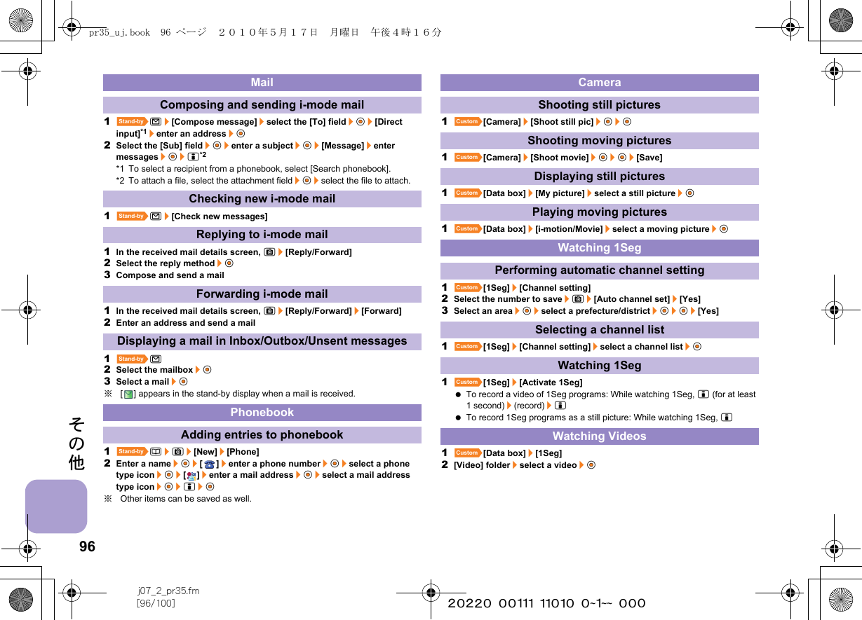 96j07_2_pr35.fm[96/100] ~~~~~~~~~~~~~~~~~~~~ ~~~その他1^m/[Compose message]/select the [To] field/t&amp;/[Direct input]*1/enter an address/t&amp;2Select the [Sub] field/t&amp;/enter a subject/t&amp;/[Message]/enter messages/t&amp;/i*2*1 To select a recipient from a phonebook, select [Search phonebook].*2 To attach a file, select the attachment field/t&amp;/select the file to attach.1^m/[Check new messages]1In the received mail details screen, C/[Reply/Forward]2Select the reply method/t&amp;3Compose and send a mail1In the received mail details screen, C/[Reply/Forward]/[Forward]2Enter an address and send a mail1^m2Select the mailbox/t&amp;3Select a mail/t&amp;※[ ] appears in the stand-by display when a mail is received.1^a/C/[New]/[Phone]2Enter a name/t&amp;/[]/enter a phone number/t&amp;/select a phone type icon/t&amp;/[]/enter a mail address/t&amp;/select a mail address type icon/t&amp;/i/t&amp;※Other items can be saved as well.1][Camera]/[Shoot still pic]/t&amp;/t&amp;1][Camera]/[Shoot movie]/t&amp;/t&amp;/[Save]1][Data box]/[My picture]/select a still picture/t&amp;1][Data box]/[i-motion/Movie]/select a moving picture/t&amp;1][1Seg]/[Channel setting]2Select the number to save/C/[Auto channel set]/[Yes]3Select an area/t&amp;/select a prefecture/district/t&amp;/t&amp;/[Yes]1][1Seg]/[Channel setting]/select a channel list/t&amp;1][1Seg]/[Activate 1Seg] To record a video of 1Seg programs: While watching 1Seg, i (for at least 1 second)/(record)/i To record 1Seg programs as a still picture: While watching 1Seg, i1][Data box]/[1Seg]2[Video] folder/select a video/t&amp;MailComposing and sending i-mode mailChecking new i-mode mailReplying to i-mode mailForwarding i-mode mailDisplaying a mail in Inbox/Outbox/Unsent messagesPhonebookAdding entries to phonebookCameraShooting still picturesShooting moving picturesDisplaying still picturesPlaying moving picturesWatching 1SegPerforming automatic channel settingSelecting a channel listWatching 1SegWatching Videospr35_uj.book  96 ページ  ２０１０年５月１７日　月曜日　午後４時１６分