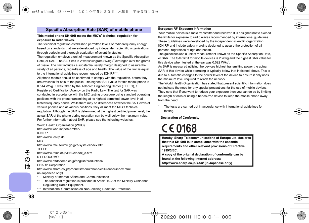 98j07_2_pr35.fm[98/100] ~~~~~~~~~~~~~~~~~~~~ ~~~その他This model phone SH-09B meets the MIC’s* technical regulation for exposure to radio waves.The technical regulation established permitted levels of radio frequency energy, based on standards that were developed by independent scientific organizations through periodic and thorough evaluation of scientific studies.The regulation employs a unit of measurement known as the Specific Absorption Rate, or SAR. The SAR limit is 2 watts/kilogram (W/kg)** averaged over ten grams of tissue. The limit includes a substantial safety margin designed to assure the safety of all persons, regardless of age and health. The value of the limit is equal to the international guidelines recommended by ICNIRP***.All phone models should be confirmed to comply with the regulation, before they are available for sale to the public. The highest SAR value for this model phone is 0.514 W/kg. It was taken by the Telecom Engineering Center (TELEC), a Registered Certification Agency on the Radio Law. The test for SAR was conducted in accordance with the MIC testing procedure using standard operating positions with the phone transmitting at its highest permitted power level in all tested frequency bands. While there may be differences between the SAR levels of various phones and at various positions, they all meet the MIC’s technical regulation. Although the SAR is determined at the highest certified power level, the actual SAR of the phone during operation can be well below the maximum value.For further information about SAR, please see the following websites:* The tests are carried out in accordance with international guidelines for testing.Specific Absorption Rate (SAR) of mobile phoneWorld Health Organization (WHO)http://www.who.int/peh-emf/en/ICNIRPhttp://www.icnirp.de/MIChttp://www.tele.soumu.go.jp/e/sys/ele/index.htmTELEChttp://www.telec.or.jp/ENG/Index_e.htmNTT DOCOMOhttp://www.nttdocomo.co.jp/english/product/sar/SHARP Corporationhttp://www.sharp.co.jp/products/menu/phone/cellular/sar/index.html (in Japanese only)* Ministry of Internal Affairs and Communications** The technical regulation is provided in Article 14-2 of the Ministry Ordinance Regulating Radio Equipment.*** International Commission on Non-Ionizing Radiation ProtectionEuropean RF Exposure InformationYour mobile device is a radio transmitter and receiver. It is designed not to exceed the limits for exposure to radio waves recommended by international guidelines. These guidelines were developed by the independent scientific organization ICNIRP and include safety margins designed to assure the protection of all persons, regardless of age and health.The guidelines use a unit of measurement known as the Specific Absorption Rate, or SAR. The SAR limit for mobile devices is 2 W/kg and the highest SAR value for this device when tested at the ear was 0.592 W/kg*.As SAR is measured utilizing the devices highest transmitting power the actual SAR of this device while operating is typically below that indicated above. This is due to automatic changes to the power level of the device to ensure it only uses the minimum level required to reach the network.The World Health Organization has stated that present scientific information does not indicate the need for any special precautions for the use of mobile devices. They note that if you want to reduce your exposure then you can do so by limiting the length of calls or using a hands-free device to keep the mobile phone away from the head.Hereby, Sharp Telecommunications of Europe Ltd, declaresthat this SH-09B is in compliance with the essentialrequirements and other relevant provisions of Directive1999/5/EC.A copy of the original declaration of conformity can befound at the following Internet address:http://www.sharp.co.jp/k-tai/ (in Japanese only)Declaration of Conformitypr35_uj.book  98 ページ  ２０１０年５月２０日　木曜日　午後３時１２分