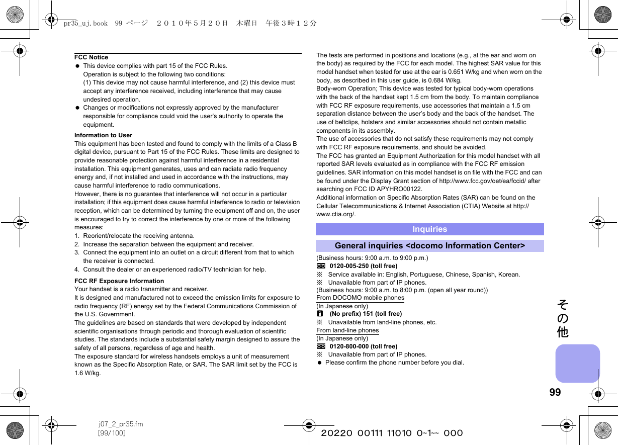 99j07_2_pr35.fm[99/100] ~~~~~~~~~~~~~~~~~~~~ ~~~その他Information to UserThis equipment has been tested and found to comply with the limits of a Class B digital device, pursuant to Part 15 of the FCC Rules. These limits are designed to provide reasonable protection against harmful interference in a residential installation. This equipment generates, uses and can radiate radio frequency energy and, if not installed and used in accordance with the instructions, may cause harmful interference to radio communications.However, there is no guarantee that interference will not occur in a particular installation; if this equipment does cause harmful interference to radio or television reception, which can be determined by turning the equipment off and on, the user is encouraged to try to correct the interference by one or more of the following measures:1. Reorient/relocate the receiving antenna.2. Increase the separation between the equipment and receiver.3. Connect the equipment into an outlet on a circuit different from that to which the receiver is connected.4. Consult the dealer or an experienced radio/TV technician for help.FCC RF Exposure InformationYour handset is a radio transmitter and receiver.It is designed and manufactured not to exceed the emission limits for exposure to radio frequency (RF) energy set by the Federal Communications Commission of the U.S. Government.The guidelines are based on standards that were developed by independent scientific organisations through periodic and thorough evaluation of scientific studies. The standards include a substantial safety margin designed to assure the safety of all persons, regardless of age and health.The exposure standard for wireless handsets employs a unit of measurement known as the Specific Absorption Rate, or SAR. The SAR limit set by the FCC is 1.6 W/kg.The tests are performed in positions and locations (e.g., at the ear and worn on the body) as required by the FCC for each model. The highest SAR value for this model handset when tested for use at the ear is 0.651 W/kg and when worn on the body, as described in this user guide, is 0.684 W/kg.Body-worn Operation; This device was tested for typical body-worn operations with the back of the handset kept 1.5 cm from the body. To maintain compliance with FCC RF exposure requirements, use accessories that maintain a 1.5 cm separation distance between the user’s body and the back of the handset. The use of beltclips, holsters and similar accessories should not contain metallic components in its assembly.The use of accessories that do not satisfy these requirements may not comply with FCC RF exposure requirements, and should be avoided.The FCC has granted an Equipment Authorization for this model handset with all reported SAR levels evaluated as in compliance with the FCC RF emission guidelines. SAR information on this model handset is on file with the FCC and can be found under the Display Grant section of http://www.fcc.gov/oet/ea/fccid/ after searching on FCC ID APYHRO00122.Additional information on Specific Absorption Rates (SAR) can be found on the Cellular Telecommunications &amp; Internet Association (CTIA) Website at http://www.ctia.org/.(Business hours: 9:00 a.m. to 9:00 p.m.)s0120-005-250 (toll free)※Service available in: English, Portuguese, Chinese, Spanish, Korean.※Unavailable from part of IP phones.(Business hours: 9:00 a.m. to 8:00 p.m. (open all year round))From DOCOMO mobile phones(In Japanese only)r(No prefix) 151 (toll free)※Unavailable from land-line phones, etc.From land-line phones(In Japanese only)s0120-800-000 (toll free)※Unavailable from part of IP phones. Please confirm the phone number before you dial.FCC Notice This device complies with part 15 of the FCC Rules.Operation is subject to the following two conditions:(1) This device may not cause harmful interference, and (2) this device must accept any interference received, including interference that may cause undesired operation. Changes or modifications not expressly approved by the manufacturer responsible for compliance could void the user’s authority to operate the equipment.InquiriesGeneral inquiries &lt;docomo Information Center&gt;pr35_uj.book  99 ページ  ２０１０年５月２０日　木曜日　午後３時１２分