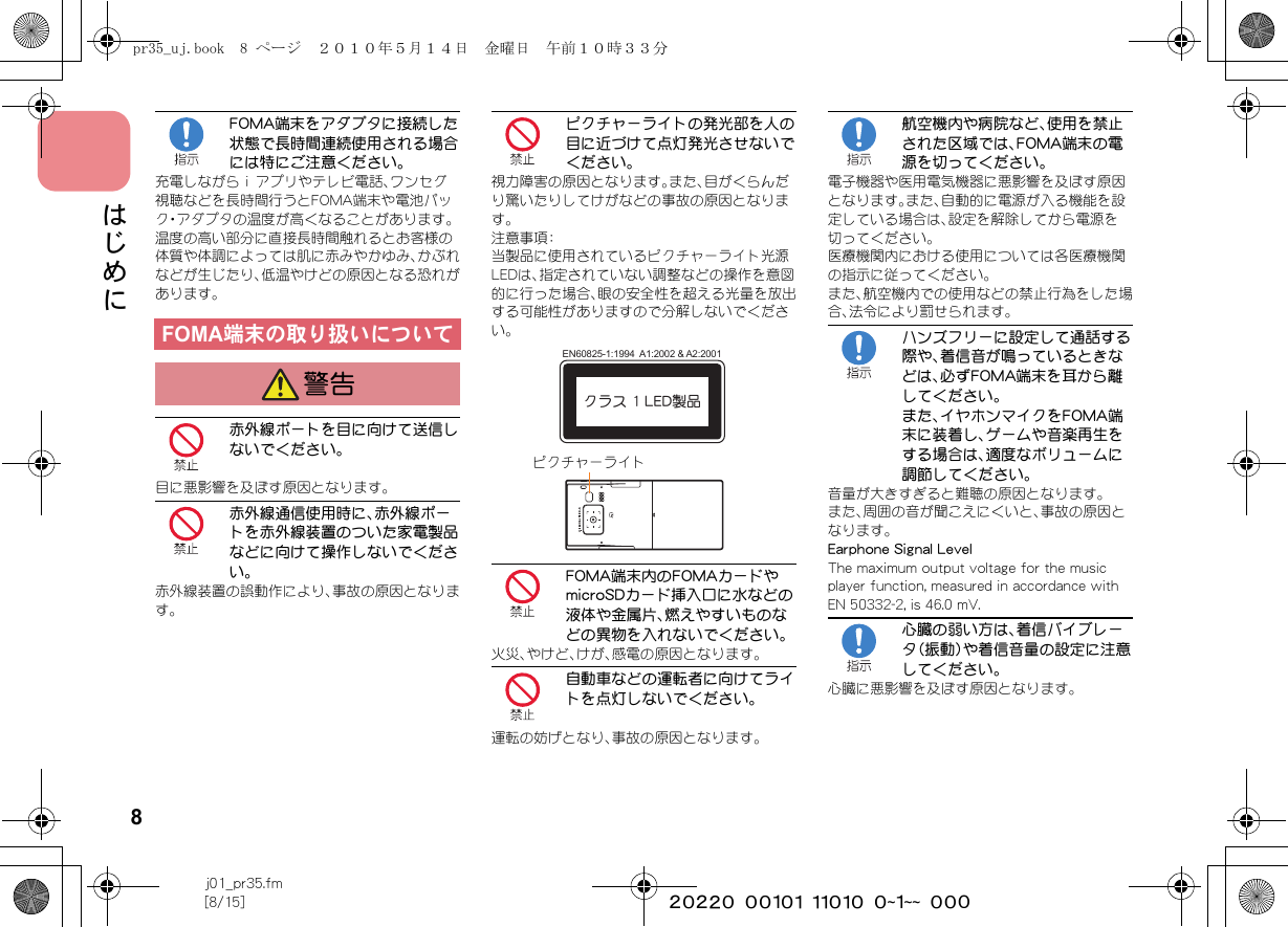 8j01_pr35.fm[8/15] ~~~~~~~~~~~~~~~~~~~~ ~~~はじめにFOMA端末をアダプタに接続した状態で長時間連続使用される場合には特にご注意ください。充電しながらｉアプリやテレビ電話、ワンセグ視聴などを長時間行うとFOMA端末や電池パック・アダプタの温度が高くなることがあります。温度の高い部分に直接長時間触れるとお客様の体質や体調によっては肌に赤みやかゆみ、かぶれなどが生じたり、低温やけどの原因となる恐れがあります。赤外線ポートを目に向けて送信しないでください。目に悪影響を及ぼす原因となります。赤外線通信使用時に、赤外線ポートを赤外線装置のついた家電製品などに向けて操作しないでください。赤外線装置の誤動作により、事故の原因となります。ピクチャーライトの発光部を人の目に近づけて点灯発光させないでください。視力障害の原因となります。また、目がくらんだり驚いたりしてけがなどの事故の原因となります。注意事項：当製品に使用されているピクチャーライト光源LEDは、指定されていない調整などの操作を意図的に行った場合、眼の安全性を超える光量を放出する可能性がありますので分解しないでください。FOMA端末内のFOMAカードやmicroSDカード挿入口に水などの液体や金属片、燃えやすいものなどの異物を入れないでください。火災、やけど、けが、感電の原因となります。自動車などの運転者に向けてライトを点灯しないでください。運転の妨げとなり、事故の原因となります。航空機内や病院など、使用を禁止された区域では、FOMA端末の電源を切ってください。電子機器や医用電気機器に悪影響を及ぼす原因となります。また、自動的に電源が入る機能を設定している場合は、設定を解除してから電源を切ってください。医療機関内における使用については各医療機関の指示に従ってください。また、航空機内での使用などの禁止行為をした場合、法令により罰せられます。ハンズフリーに設定して通話する際や、着信音が鳴っているときなどは、必ずFOMA端末を耳から離してください。また、イヤホンマイクをFOMA端末に装着し、ゲームや音楽再生をする場合は、適度なボリュームに調節してください。音量が大きすぎると難聴の原因となります。また、周囲の音が聞こえにくいと、事故の原因となります。Earphone Signal LevelThe maximum output voltage for the music player function, measured in accordance with EN 50332-2, is 46.0 mV.心臓の弱い方は、着信バイブレータ（振動）や着信音量の設定に注意してください。心臓に悪影響を及ぼす原因となります。FOMA端末の取り扱いについて警告クラス 1 LED製品EN60825-1:1994  A1:2002 &amp; A2:2001ピクチャーライトpr35_uj.book  8 ページ  ２０１０年５月１４日　金曜日　午前１０時３３分