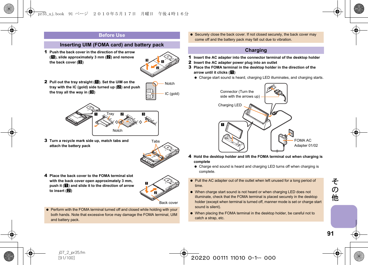 91j07_2_pr35.fm[91/100] ~~~~~~~~~~~~~~~~~~~~ ~~~その他1Push the back cover in the direction of the arrow (1), slide approximately 3 mm (2) and remove the back cover (3)2Pull out the tray straight (1). Set the UIM on the tray with the IC (gold) side turned up (2) and push the tray all the way in (3)3Turn a recycle mark side up, match tabs and attach the battery pack4Place the back cover to the FOMA terminal slot with the back cover open approximately 3 mm, push it (1) and slide it to the direction of arrow to insert (2)1Insert the AC adapter into the connector terminal of the desktop holder2Insert the AC adapter power plug into an outlet3Place the FOMA terminal in the desktop holder in the direction of the arrow until it clicks (1) Charge start sound is heard, charging LED illuminates, and charging starts.4Hold the desktop holder and lift the FOMA terminal out when charging is complete Charge end sound is heard and charging LED turns off when charging is complete.Before UseInserting UIM (FOMA card) and battery pack Perform with the FOMA terminal turned off and closed while holding with your both hands. Note that excessive force may damage the FOMA terminal, UIM and battery pack.NotchIC (gold)123TrayNotchTabsBack cover Securely close the back cover. If not closed securely, the back cover may come off and the battery pack may fall out due to vibration.Charging Pull the AC adapter out of the outlet when left unused for a long period of time. When charge start sound is not heard or when charging LED does not illuminate, check that the FOMA terminal is placed securely in the desktop holder (except when terminal is turned off, manner mode is set or charge start sound is silent). When placing the FOMA terminal in the desktop holder, be careful not to catch a strap, etc.Connector (Turn the side with the arrows up)FOMA AC Adapter 01/02Charging LED1pr35_uj.book  91 ページ  ２０１０年５月１７日　月曜日　午後４時１６分