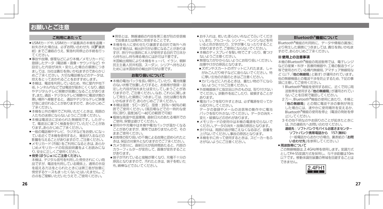 27お願いとご注意2626ご利用にあたってUSIMカードや、USIMカード装着済の本機を盗難・ .紛失された場合は、必ずお問い合わせ先（A裏表紙）までご連絡のうえ、緊急利用停止の手続を行ってください。事故や故障、修理などにより本機／メモリカードに .登録したデータ（電話帳・画像・サウンドなど）や設定した内容が消失・変化した場合の損害につきましては、当社は責任を負いかねますのであらかじめご了承ください。大切な電話帳などのデータは、控えをとっておかれることをおすすめします。本機は、電波を利用しているため、特に屋内や地下 .街、トンネル内などでは電波が届きにくくなり、通話やデジタルテレビ視聴が困難になることがあります。また、通話・デジタルテレビ視聴中に電波状態の悪い場所へ移動すると、通話やデジタルテレビ映像が急に途切れることがありますので、あらかじめご了承ください。本機を公共の場所でご利用いただくときは、周囲の .人たちの迷惑にならないようにご注意ください。本機は電波法に定められた無線局です。したがっ .て、電波法に基づく検査を受けていただくことがあります。あらかじめご了承ください。一般の電話機やテレビ、ラジオなどをお使いになっ .ている近くで本機を使用すると、雑音が入るなどの影響を与えることがありますので、ご注意ください。メモリカード（市販）をご利用になるときは、あらか .じめメモリカードの取扱説明書をよくお読みになり、安全に正しくご使用ください。傍受（ぼうじゅ）にご注意ください。 . 本機は、デジタル信号を利用した傍受されにくい商品ですが、電波を利用している関係上、通常の手段を超える方法をとられたときには第三者が故意に傍受するケースもまったくないとはいえません。この点をご理解いただいたうえで、ご使用ください。傍受とは、無線連絡の内容を第三者が別の受信機 ,で故意または偶然に受信することです。本機を他人に使わせたり譲渡する目的で海外へ持 .ち出す場合は、輸出許可が必要になることがありますが、旅行や出張時に本人が使用する目的で日本から持ち出し持ち帰る場合には許可は不要です。 米国輸出規制により本機をキューバ、イラン、朝鮮民主主義人民共和国、スーダン、シリアへ持ち込むためには米国政府の輸出許可が必要です。お取り扱いについて本機の電池パックを長い間外していたり、電池残量 .のない状態で放置したりすると、お客様が登録・設定した内容が消失または変化してしまうことがありますので、ご注意ください。なお、これらに関しまして発生した損害につきましては、当社は責任を負いかねますので、あらかじめご了承ください。本機は温度：5℃～35℃、湿度：35％～90％の範 .囲でご使用ください。（風呂場などでの一時的な使用に限り、温度36℃～40℃の範囲で可能）極端な高温や低温環境、直射日光のあたる場所での .ご使用、保管は避けてください。使用中や充電中は本機や電池パックが温かくなる .ことがありますが、異常ではありませんので、そのままご使用ください。お客様の取り扱いの不備による故障と認められたと .きは、保証の対象外となりますのでご了承ください。カメラ部分に、直射日光が長時間あたると、内部の .カラーフィルターが変色して、画像が変色することがあります。端子が汚れていると接触が悪くなり、充電不十分の .原因となりますので、汚れたときは、端子を乾いた布、綿棒などでふいてください。お手入れは、乾いた柔らかい布などでふいてくださ .い。また、アルコール、シンナー、ベンジンなどを用いると色があせたり、文字が薄くなったりすることがありますので、ご使用にならないでください。本機のディスプレイを堅い物でこすったり、傷つけ .ないようご注意ください。無理な力がかからないようにお取り扱いください。 .故障やけがの原因となります。ズボンやスカートのポケットに入れたまま、しゃ ,がみこんだり椅子などに座らないでください。特に厚い生地の衣服のときはご注意ください。カバンなどに入れるときは、重たい物の下になら ,ないように十分ご注意ください。外部機器端子に指定品以外のものは、取り付けない .でください。誤動作を起こしたり、破損することがあります。電池パックを取り外すときは、必ず電源を切ってか .ら取り外してください。     データの登録やメールの送信等の動作中に電池パックを取り外さないでください。データの消失・変化・破損などの恐れがあります。メモリカードの使用中は本機の電源を切らないで .ください。データの消失・故障の原因となります。歩行中は、周囲の音が聞こえなくなるほど、音量を .上げないでください。事故の原因となります。本機を手に持って使用するときは、スピーカーをふ .さがないようにご注意ください。Bluetooth®機能についてBluetooth®機能の利用時に、データや情報の漏洩により発生した損害につきましては、責任を負いかねますので、あらかじめご了承ください。使用上の注意事項 ■本機のBluetooth®機能の周波数帯では、電子レンジなどの産業・科学・医療用機器や、工場の製造ライン等で使用されている構内無線局、アマチュア無線局など（以下、「他の無線局」と略す）が運用されています。他の無線機器との電波干渉を防止するため、下記の事項に注意してご使用ください。１ Bluetooth®機能を使用する前に、近くで同じ周波数帯を使用する「他の無線局」が運用されていないことを目視で確認してください。２ 万一、Bluetooth®機能の使用にあたり、本機と「他の無線局」との間に電波干渉の事例が発生した場合には、速やかに使用場所を変えるか、Bluetooth®機能の使用を停止（電波の発射を停止）してください。３ その他不明な点やお困りのことが起きたときには、次の連絡先へお問い合わせください。 連絡先：ソフトバンクモバイルお客さまセンターソフトバンク携帯電話から　157（無料）（一般電話からおかけの場合、裏表紙の「お問い合わせ先」を参照してください。）周波数帯について .この無線機器は、2.4GHz帯を使用します。変調方式としてFH-SS変調方式を採用し、与干渉距離は10m以下です。移動体識別装置の帯域を回避することはできません。