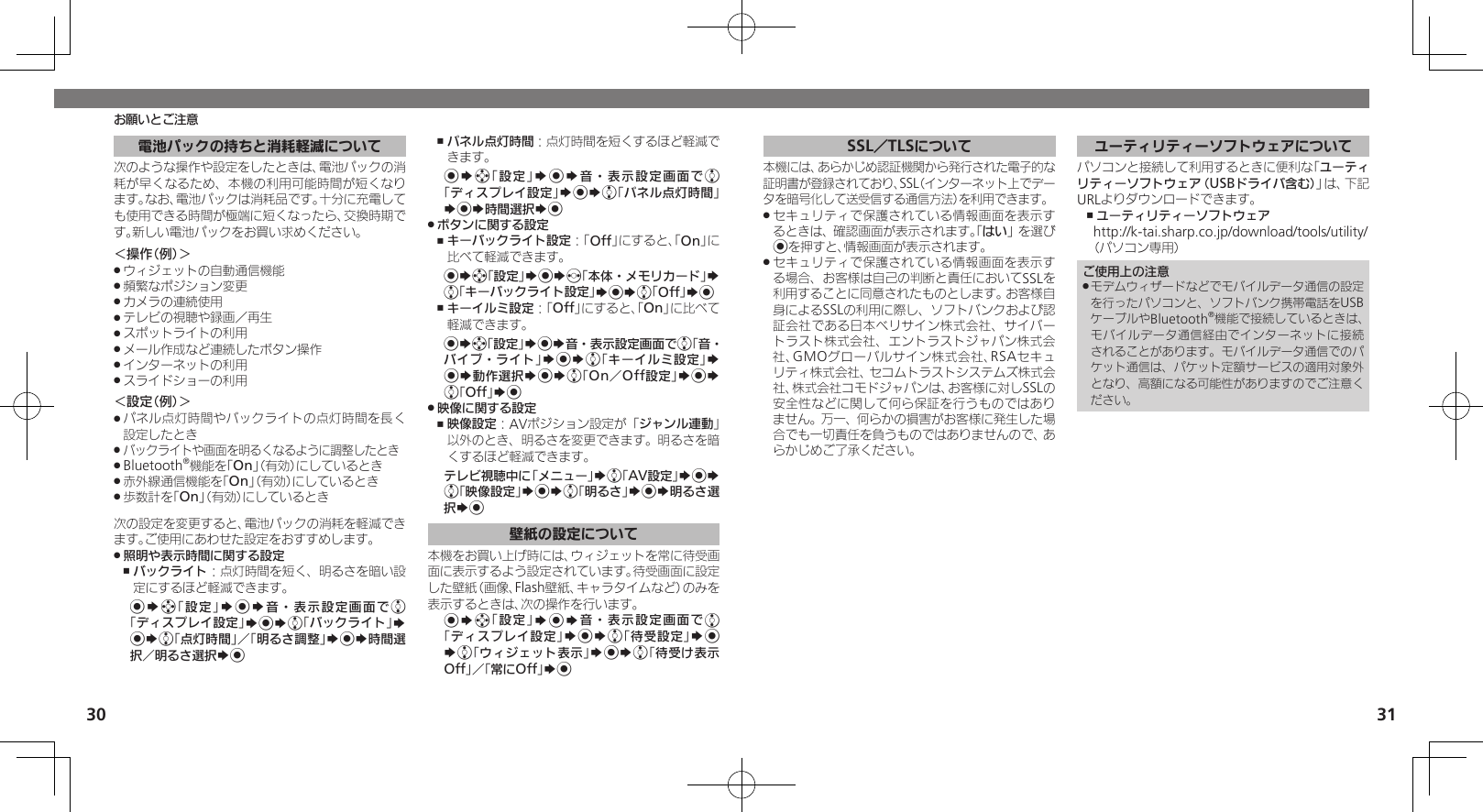 30 31お願いとご注意電池パックの持ちと消耗軽減について次のような操作や設定をしたときは、電池パックの消耗が早くなるため、本機の利用可能時間が短くなります。なお、電池パックは消耗品です。十分に充電しても使用できる時間が極端に短くなったら、交換時期です。新しい電池パックをお買い求めください。＜操作（例）＞ウィジェットの自動通信機能 .頻繁なポジション変更 .カメラの連続使用 .テレビの視聴や録画／再生 .スポットライトの利用 .メール作成など連続したボタン操作 .インターネットの利用 .スライドショーの利用 .＜設定（例）＞パネル点灯時間やバックライトの点灯時間を長く .設定したときバックライトや画面を明るくなるように調整したとき .Bluetooth .®機能を「On」（有効）にしているとき赤外線通信機能を「 .On」（有効）にしているとき歩数計を「 .On」（有効）にしているとき次の設定を変更すると、電池パックの消耗を軽減できます。ご使用にあわせた設定をおすすめします。照明や表示時間に関する設定 .バックライト ,：点灯時間を短く、明るさを暗い設定にするほど軽減できます。%Sg「設定」S%S音・表示設定画面でe「ディスプレイ設定」S%Se「バックライト」S %Se「点灯時間」／「明るさ調整」S%S時間選択／明るさ選択S%パネル点灯時間 ,：点灯時間を短くするほど軽減できます。%Sg「設定」S%S音・表示設定画面でe「ディスプレイ設定」S%Se「パネル点灯時間」S%S時間選択S%ボタンに関する設定 .キーバックライト設定 ,：「Off」にすると、「On」に比べて軽減できます。%Sg「設定」S%Sf「本体・メモリカード」S e「キーバックライト設定」S%Se「Off」S%キーイルミ設定 ,：「Off」にすると、「On」に比べて軽減できます。%Sg「設定」S%S音・表示設定画面でe「音・バイブ・ライト」S%Se「キーイルミ設定」S %S動作選択S%Se「On／Off設定」S%S e「Off」S%映像に関する設定 .映像設定 ,：AVポジション設定が「ジャンル連動」以外のとき、明るさを変更できます。明るさを暗くするほど軽減できます。テレビ視聴中に「メニュー」Se「AV設定」S%S e「映像設定」S%Se「明るさ」S%S明るさ選択S%壁紙の設定について本機をお買い上げ時には、ウィジェットを常に待受画面に表示するよう設定されています。待受画面に設定した壁紙（画像、Flash壁紙、キャラタイムなど）のみを表示するときは、次の操作を行います。%Sg「設定」S%S音・表示設定画面でe「ディスプレイ設定」S%Se「待受設定」S% Se「ウィジェット表示」S%Se「待受け表示Off」／「常にOff」S%SSL／TLSについて本機には、あらかじめ認証機関から発行された電子的な証明書が登録されており、SSL（インターネット上でデータを暗号化して送受信する通信方法）を利用できます。セキュリティで保護されている情報画面を表示す .るときは、確認画面が表示されます。「はい」を選び%を押すと、情報画面が表示されます。セキュリティで保護されている情報画面を表示す .る場合、お客様は自己の判断と責任においてSSLを利用することに同意されたものとします。お客様自身によるSSLの利用に際し、ソフトバンクおよび認証会社である日本ベリサイン株式会社、サイバートラスト株式会社、エントラストジャパン株式会社、GMOグローバルサイン株式会社、RSAセキュリティ株式会社、セコムトラストシステムズ株式会社、株式会社コモドジャパンは、お客様に対しSSLの安全性などに関して何ら保証を行うものではありません。万一、何らかの損害がお客様に発生した場合でも一切責任を負うものではありませんので、あらかじめご了承ください。ユーティリティーソフトウェアについてパソコンと接続して利用するときに便利な「ユーティリティーソフトウェア（USBドライバ含む）」は、下記URLよりダウンロードできます。ユーティリティーソフトウェア ,http://k-tai.sharp.co.jp/download/tools/utility/（パソコン専用）ご使用上の注意モデムウィザードなどでモバイルデータ通信の設定 .を行ったパソコンと、ソフトバンク携帯電話をUSBケーブルやBluetooth®機能で接続しているときは、モバイルデータ通信経由でインターネットに接続されることがあります。モバイルデータ通信でのパケット通信は、パケット定額サービスの適用対象外となり、高額になる可能性がありますのでご注意ください。