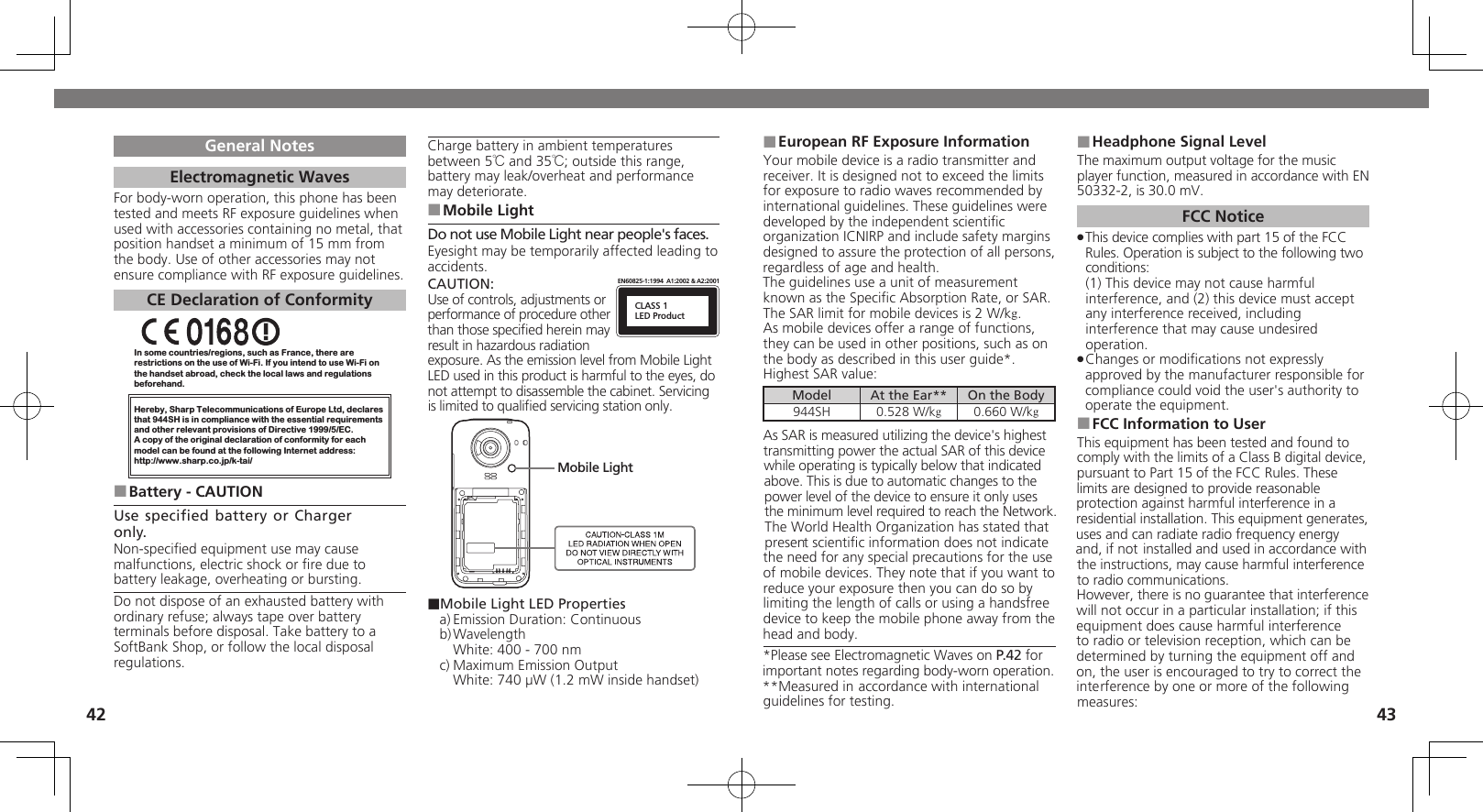 4243General NotesElectromagnetic WavesFor body-worn operation, this phone has been tested and meets RF exposure guidelines when used with accessories containing no metal, that position handset a minimum of 15 mm from the body. Use of other accessories may not ensure compliance with RF exposure guidelines.CE Declaration of ConformityIn some countries/regions, such as France, there are restrictions on the use of Wi-Fi. If you intend to use Wi-Fi on the handset abroad, check the local laws and regulations beforehand.Hereby, Sharp Telecommunications of Europe Ltd, declaresthat 944SH is in compliance with the essential requirements and other relevant provisions of Directive 1999/5/EC.A copy of the original declaration of conformity for each model can be found at the following Internet address:http://www.sharp.co.jp/k-tai/Battery - CAUTION ■Use specified battery or Charger only.Non-speciﬁed equipment use may cause malfunctions, electric shock or ﬁre due to battery leakage, overheating or bursting.Do not dispose of an exhausted battery with ordinary refuse; always tape over battery terminals before disposal. Take battery to a SoftBank Shop, or follow the local disposal regulations.Charge battery in ambient temperatures between 5℃ and 35℃; outside this range, battery may leak/overheat and performance may deteriorate.Mobile Light ■Do not use Mobile Light near people&apos;s faces.Eyesight may be temporarily affected leading to accidents.CAUTION:CLASS 1LED ProductEN60825-1:1994  A1:2002 &amp; A2:2001Use of controls, adjustments or performance of procedure other than those speciﬁed herein may result in hazardous radiation exposure. As the emission level from Mobile Light LED used in this product is harmful to the eyes, do not attempt to disassemble the cabinet. Servicing is limited to qualiﬁed servicing station only.Mobile Light■Mobile Light LED Propertiesa) Emission Duration: Continuousb) Wavelength  White: 400 - 700 nmc) Maximum Emission Output  White: 740 µW (1.2 mW inside handset)European RF Exposure Information ■Your mobile device is a radio transmitter and receiver. It is designed not to exceed the limits for exposure to radio waves recommended by international guidelines. These guidelines were  developed by the independent scientiﬁc organization ICNIRP and include safety margins designed to assure the protection of all persons, regardless of age and health.The guidelines use a unit of measurement known as the Speciﬁc Absorption Rate, or SAR. The SAR limit for mobile devices is 2 W/kg.As mobile devices offer a range of functions, they can be used in other positions, such as on the body as described in this user guide*.Highest SAR value:Model At the Ear** On the Body944SH 0.528 W/kg0.660 W/kgAs SAR is measured utilizing the device&apos;s highest transmitting power the actual SAR of this device while operating is typically below that indicated above. This is due to automatic changes to the power level of the device to ensure it only uses  the minimum level required to reach the Network. The World Health Organization has stated that present scientiﬁc information does not indicate the need for any special precautions for the use of mobile devices. They note that if you want to reduce your exposure then you can do so by limiting the length of calls or using a handsfree  device to keep the mobile phone away from the head and body. *Please see Electromagnetic Waves on P.42 for important notes regarding body-worn operation.**Measured in accordance with international guidelines for testing.Headphone Signal Level ■The maximum output voltage for the music player function, measured in accordance with EN 50332-2, is 30.0 mV.FCC NoticeThis device complies with part 15 of the FCC  .Rules. Operation is subject to the following two conditions: (1) This device may not cause harmful interference, and (2) this device must accept  any interference received, including interference that may cause undesired operation.Changes or modiﬁcations not expressly  .approved by the manufacturer responsible for compliance could void the user&apos;s authority to operate the equipment.FCC Information to User ■This equipment has been tested and found to comply with the limits of a Class B digital device, pursuant to Part 15 of the FCC Rules. These limits are designed to provide reasonable protection against harmful interference in a residential installation. This equipment generates, uses and can radiate radio frequency energy and, if not installed and used in accordance with the instructions, may cause harmful interference to radio communications.However, there is no guarantee that interference will not occur in a particular installation; if this equipment does cause harmful interference to radio or television reception, which can be determined by turning the equipment off and on, the user is encouraged to try to correct the interference by one or more of the following measures: