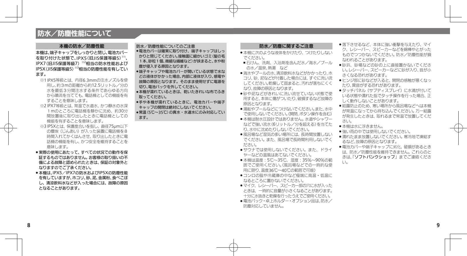 98防水／防塵性能について本機の防水／防塵性能本機は、端子キャップをしっかりと閉じ、電池カバー を取り付けた状態で、IPX5（旧JIS保護等級5）※1、 IPX7（旧JIS保護等級7）※2相当の防水性能およびIP5X（JIS保護等級5）※3相当の防塵性能を有しています。1※ IPX5等級とは、内径6.3mmの注水ノズルを使用し、約３mの距離から約12.5リットル／分の水を最低３分間注水する条件であらゆる方向から噴流を当てても、電話機としての機能を有することを意味します。2※ IPX7等級とは、常温で水道水、かつ静水の水深１mのところに電話機を静かに沈め、約30分間放置後に取り出したときに電話機としての機能を有することを意味します。3※ IP5Xとは、保護度合いを指し、直径75µm以下の塵埃（じんあい）が入った装置に電話機を８時間入れてかくはんさせ、取り出したときに電話機の機能を有し、かつ安全を維持することを意味します。実際の使用にあたって、すべての状況での動作を保 .証するものではありません。お客様の取り扱いの不備による故障と認められたときは、保証の対象外となりますのでご了承ください。本機は、IPX5／IPX7の防水およびIP5Xの防塵性能 .を有していますが、ホコリ、砂、泥、金属粉、食べこぼし、清涼飲料水などが入った場合には、故障の原因となることがあります。防水／防塵性能についてのご注意電池カバーは確実に取り付け、端子キャップはしっ .かりと閉じてください。接触面に細かいゴミ（髪の毛１本、砂粒１個、微細な繊維など）が挟まると、水や粉塵が侵入する原因となります。端子キャップや電池カバーが開いている状態で水な .どの液体がかかった場合、内部に液体が入り、感電や故障の原因となります。そのまま使用せずに電源を切り、電池パックを外してください。本機が濡れているときは、乾いたきれいな布でふき .取ってください。手や本機が濡れているときに、電池カバーや端子 .キャップの開閉は絶対にしないでください。常温（5℃～35℃）の真水・水道水にのみ対応してい .ます。防水／防塵に関するご注意本機に次のような液体をかけたり、つけたりしない .でください。石けん、洗剤、入浴剤を含んだ水／海水／プール ,の水／温泉、熱湯　など海水やプールの水、清涼飲料水などがかかったり、ホ .コリ、砂、泥などが付着した場合には、すぐに洗い流してください。乾燥して固まると、汚れが落ちにくくなり、故障の原因となります。砂や泥などがきれいに洗い流せていない状態で使 .用すると、本体に傷がついたり、破損するなど故障の原因となります。湯船やプールなどにつけないでください。また、水中 .で使用しないでください。（開閉、ボタン操作を含む）本機は耐水圧設計ではありません。水道やシャワー .などで強い流水（6リットル／分を超える）を当てたり、水中に沈めたりしないでください。風呂場など湿気の多い場所には、長時間放置しない .でください。また、風呂場で長時間利用しないでください。サウナでは使用しないでください。また、ドライ .ヤーなどの温風はあてないでください。本機は温度：5℃～35℃、湿度：35％～90％の範 .囲でご使用ください。（風呂場などでの一時的な使用に限り、温度36℃～40℃の範囲で可能）コンロの脇や冷蔵庫の中など極端に高温・低温に .なるところに置かないでください。マイク、レシーバー、スピーカー部の穴に水が入った .ときは、一時的に音量が小さくなることがあります。十分に水抜きと乾燥を行ったうえでご使用ください。電池パック・卓上ホルダー・オプション品は、防水／  .防塵対応していません。落下させるなど、本体に強い衝撃を与えたり、マイ .ク、レシーバー、スピー力ーなどを綿棒やとがったものでつつかないでください。防水／防塵性能が損なわれることがあります。砂浜、砂場などの砂の上に直接置かないでくださ .い。レシーバー、スピーカーなどに砂が入り、音が小さくなる恐れがあります。ヒンジ部に砂などが入ると、開閉の感触が悪くなっ .たり、異音がする恐れがあります。タッチパネル（サブディスプレイ）に水滴が付いて .いる状態や濡れた指でタッチ操作を行った場合、正しく動作しないことがあります。結露防止のため、寒い場所から風呂場などへは本機 .が常温になってから持ち込んでください。万一結露が発生したときは、取れるまで常温で放置してください。本機は水に浮きません。 .強い雨の中では使用しないでください。 .濡れたまま放置しないでください。寒冷地で凍結す .るなど、故障の原因となります。電池カバーや端子キャップに劣化、破損があるとき .は、防水／防塵性能を維持できません。これらのときは、「ソフトバンクショップ」までご連絡ください。