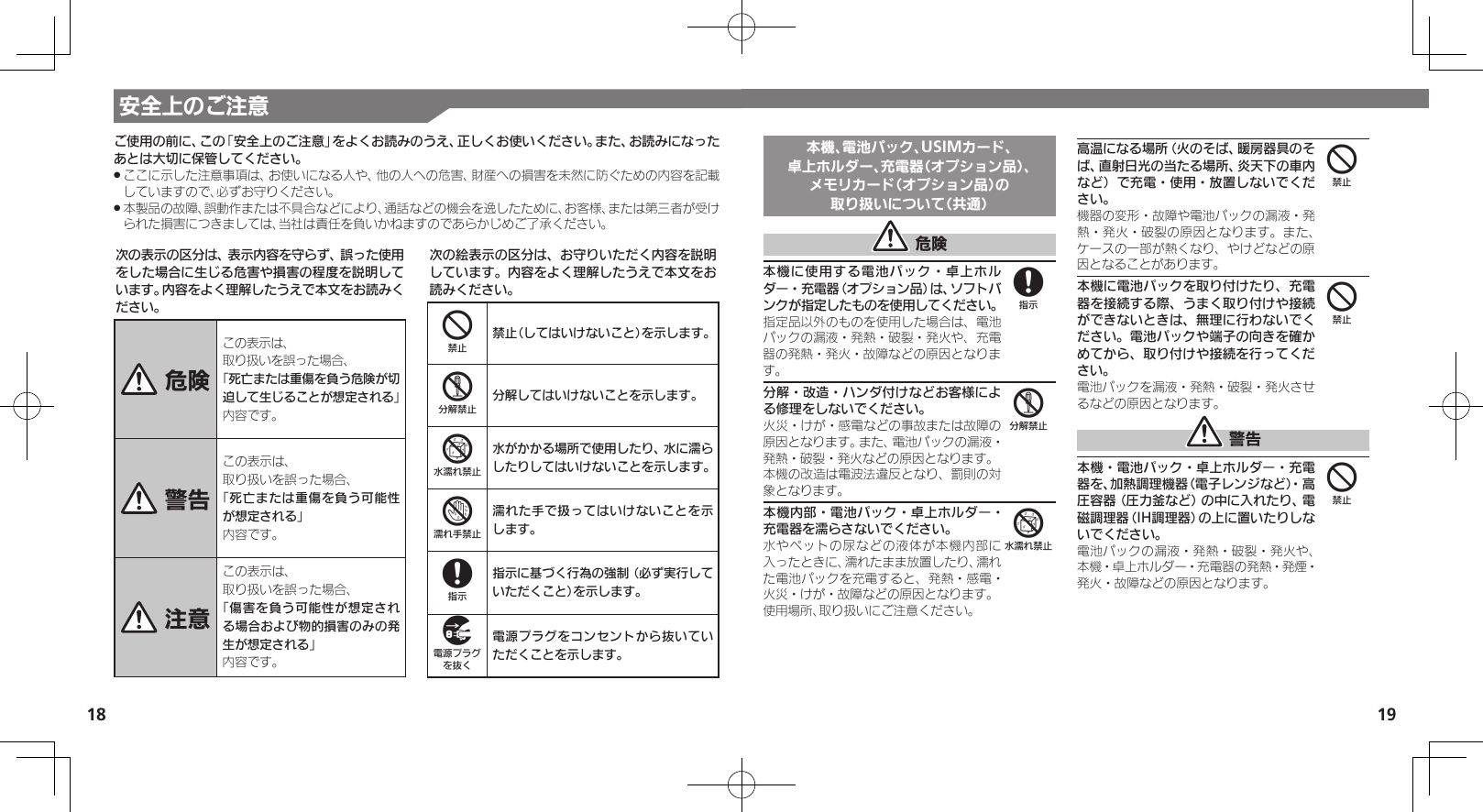 18 19安全上のご注意次の表示の区分は、表示内容を守らず、誤った使用をした場合に生じる危害や損害の程度を説明しています。内容をよく理解したうえで本文をお読みください。 危険この表示は、取り扱いを誤った場合、「死亡または重傷を負う危険が切迫して生じることが想定される」 内容です。 警告この表示は、取り扱いを誤った場合、「死亡または重傷を負う可能性が想定される」内容です。 注意この表示は、取り扱いを誤った場合、「傷害を負う可能性が想定される場合および物的損害のみの発生が想定される」内容です。次の絵表示の区分は、お守りいただく内容を説明しています。内容をよく理解したうえで本文をお読みください。4禁止（してはいけないこと）を示します。5分解してはいけないことを示します。6水がかかる場所で使用したり、水に濡らしたりしてはいけないことを示します。7濡れた手で扱ってはいけないことを示します。8指示に基づく行為の強制（必ず実行していただくこと）を示します。9電源プラグをコンセントから抜いていただくことを示します。ご使用の前に、この「安全上のご注意」をよくお読みのうえ、正しくお使いください。また、お読みになったあとは大切に保管してください。ここに示した注意事項は、お使いになる人や、他の人への危害、財産への損害を未然に防ぐための内容を記載 .していますので、必ずお守りください。本製品の故障、誤動作または不具合などにより、通話などの機会を逸したために、お客様、または第三者が受け .られた損害につきましては、当社は責任を負いかねますのであらかじめご了承ください。本機、電池パック、USIMカード、卓上ホルダー、充電器（オプション品）、メモリカード（オプション品）の取り扱いについて（共通） 危険本機に使用する電池パック・卓上ホルダー・充電器（オプション品）は、ソフトバンクが指定したものを使用してください。指定品以外のものを使用した場合は、電池パックの漏液・発熱・破裂・発火や、充電器の発熱・発火・故障などの原因となります。分解・改造・ハンダ付けなどお客様による修理をしないでください。火災・けが・感電などの事故または故障の原因となります。また、電池パックの漏液・発熱・破裂・発火などの原因となります。本機の改造は電波法違反となり、罰則の対象となります。本機内部・電池パック・卓上ホルダー・充電器を濡らさないでください。水やペットの尿などの液体が本機内部に入ったときに、濡れたまま放置したり、濡れた電池パックを充電すると、発熱・感電・火災・けが・故障などの原因となります。使用場所、取り扱いにご注意ください。高温になる場所（火のそば、暖房器具のそば、直射日光の当たる場所、炎天下の車内など）で充電・使用・放置しないでください。機器の変形・故障や電池パックの漏液・発熱・発火・破裂の原因となります。また、ケースの一部が熱くなり、やけどなどの原因となることがあります。本機に電池パックを取り付けたり、充電器を接続する際、うまく取り付けや接続ができないときは、無理に行わないでください。電池パックや端子の向きを確かめてから、取り付けや接続を行ってください。電池パックを漏液・発熱・破裂・発火させるなどの原因となります。 警告本機・電池パック・卓上ホルダー・充電器を、加熱調理機器（電子レンジなど）・高圧容器（圧力釜など）の中に入れたり、電磁調理器（IH調理器）の上に置いたりしないでください。電池パックの漏液・発熱・破裂・発火や、本機・卓上ホルダー・充電器の発熱・発煙・発火・故障などの原因となります。856444