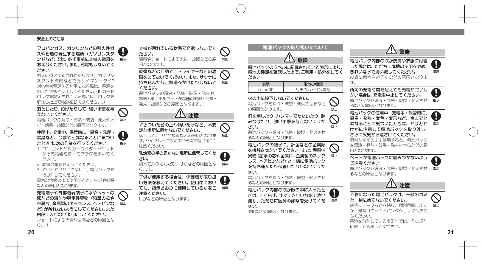 2021安全上のご注意プロパンガス、ガソリンなどの引火性ガスや粉塵の発生する場所（ガソリンスタンドなど）では、必ず事前に本機の電源をお切りください。また、充電もしないでください。 ガスに引火する恐れがあります。ガソリンスタンド構内などでおサイフケータイ®対応携帯電話をご利用になる際は、電源を切った状態で使用してください。（ICカードロックを設定されている場合は、ロックを解除した上で電源をお切りください。）落としたり、投げたりして、強い衝撃を与えないでください。電池パックの漏液・発熱・破裂・発火や火災・感電・故障などの原因となります。使用中、充電中、保管時に、異音・発煙・異臭など、今までと異なることに気づいたときは、次の作業を行ってください。1. コンセントやシガーライターソケットから充電器を持ってプラグを抜いてください。2. 本機の電源を切ってください。3. やけどやけがに注意して、電池パックを取り外してください。異常な状態のまま使用すると、火災や感電などの原因となります。充電端子や外部機器端子に水やペットの尿などの液体や導電性異物（鉛筆の芯や金属片、金属製のネックレス、ヘアピンなど）が触れないようにしてください。また内部に入れないようにしてください。ショートによる火災や故障などの原因となります。本機が濡れている状態で充電しないでください。感電やショートによる火災・故障などの原因となります。乾燥などの目的で、ドライヤーなどの温風をあてないでください。また、サウナに持ち込んだり、熱湯をかけたりしないでください。電池パックの漏液・発熱・破裂・発火や、本機・卓上ホルダー・充電器の発熱・発煙・発火・故障などの原因となります。 注意ぐらついた台の上や傾いた所など、不安定な場所に置かないでください。落下して、けがや故障などの原因となります。バイブレータ設定中や充電中は、特にご注意ください。乳幼児の手の届かない場所に保管してください。誤って飲み込んだり、けがなどの原因となります。子供が使用する場合は、保護者が取り扱い方法を教えてください。使用中においても、指示どおりに使用しているかをご注意ください。けがなどの原因となります。848444488電池パックの取り扱いについて 危険電池パックのラベルに記載されている表示により、電池の種類を確認した上で、ご利用・処分をしてください。表示 電池の種類Li-ion00 リチウムイオン電池火の中に投下しないでください。電池パックを漏液・破裂・発火させるなどの原因となります。釘を刺したり、ハンマーでたたいたり、踏みつけたり、強い衝撃を与えないでください。電池パックを漏液・発熱・破裂・発火させるなどの原因となります。電池パックの端子に、針金などの金属類を接触させないでください。また、導電性異物（鉛筆の芯や金属片、金属製のネックレス、ヘアピンなど）と一緒に電池パックを持ち運んだり保管したりしないでください。電池パックを漏液・発熱・破裂・発火させるなどの原因となります。電池パック内部の液が眼の中に入ったときは、こすらず、すぐにきれいな水で洗い流し、ただちに医師の診察を受けてください。失明などの原因となります。 警告電池パック内部の液が皮膚や衣服に付着した場合は、ただちに本機の使用をやめ、きれいな水で洗い流してください。皮膚に傷害を起こすなどの原因となります。所定の充電時間を超えても充電が完了しない場合は、充電を中止してください。電池パックを漏液・発熱・破裂・発火させるなどの原因となります。電池パックの使用中・充電中・保管時に、異臭・発熱・変色・変形など、今までと異なることに気づいたときは、やけどやけがに注意して電池パックを取り外し、さらに火気から遠ざけてください。異常な状態のまま使用すると、電池パックを漏液・発熱・破裂・発火させるなどの原因となります。ペットが電池パックに噛みつかないようご注意ください。電池パックを漏液・発熱・破裂・発火させるなどの原因となります。 注意不要になった電池パックは、一般のゴミと一緒に捨てないでください。端子にテープなどを貼り、個別回収に出すか、最寄りのソフトバンクショップへお持ちください。電池を分別している市町村では、その規則に従って処理してください。444888884