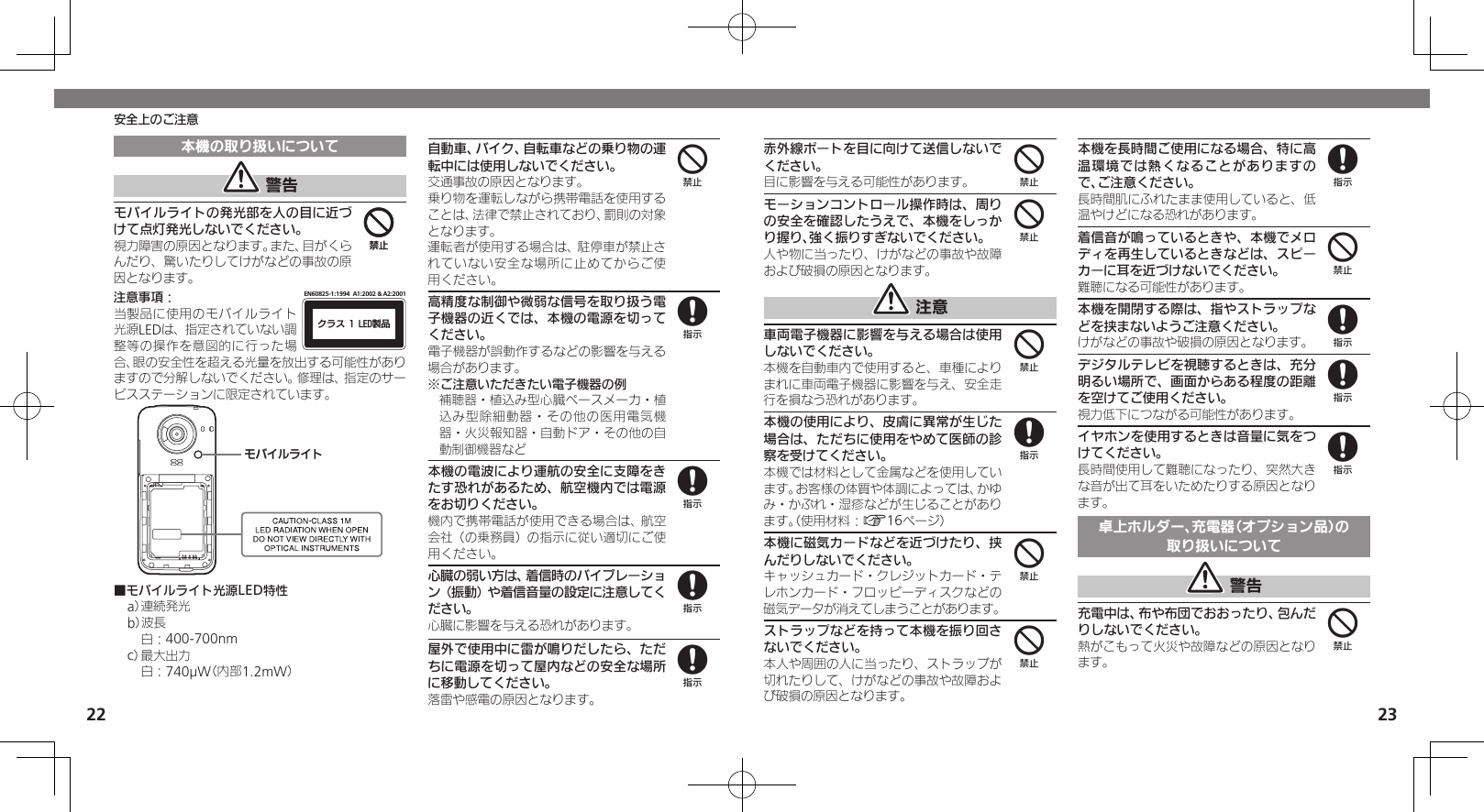 2223安全上のご注意本機の取り扱いについて 警告モバイルライトの発光部を人の目に近づけて点灯発光しないでください。視力障害の原因となります。また、目がくらんだり、驚いたりしてけがなどの事故の原因となります。注意事項：ΫϥεçøçēČċ੡඼EN60825-1:1994  A1:2002 &amp; A2:2001当製品に使用のモバイルライト光源LEDは、指定されていない調整等の操作を意図的に行った場合、眼の安全性を超える光量を放出する可能性がありますので分解しないでください。修理は、指定のサービスステーションに限定されています。ɪɘȬɳɱȬɐ■モバイルライト光源LED特性a） 連続発光b）波長 白：400-700nmc） 最大出力 白：740µW（内部1.2mW）自動車、バイク、自転車などの乗り物の運転中には使用しないでください。交通事故の原因となります。乗り物を運転しながら携帯電話を使用することは、法律で禁止されており、罰則の対象となります。運転者が使用する場合は、駐停車が禁止されていない安全な場所に止めてからご使用ください。高精度な制御や微弱な信号を取り扱う電子機器の近くでは、本機の電源を切ってください。電子機器が誤動作するなどの影響を与える場合があります。※ご注意いただきたい電子機器の例補聴器・植込み型心臓ペースメーカ・植込み型除細動器・その他の医用電気機器・火災報知器・自動ドア・その他の自動制御機器など本機の電波により運航の安全に支障をきたす恐れがあるため、航空機内では電源をお切りください。機内で携帯電話が使用できる場合は、航空会社（の乗務員）の指示に従い適切にご使用ください。心臓の弱い方は、着信時のバイブレーション（振動）や着信音量の設定に注意してください。心臓に影響を与える恐れがあります。屋外で使用中に雷が鳴りだしたら、ただちに電源を切って屋内などの安全な場所に移動してください。落雷や感電の原因となります。4448888赤外線ポートを目に向けて送信しないでください。目に影響を与える可能性があります。モーションコントロール操作時は、周りの安全を確認したうえで、本機をしっかり握り、強く振りすぎないでください。人や物に当ったり、けがなどの事故や故障および破損の原因となります。 注意車両電子機器に影響を与える場合は使用しないでください。本機を自動車内で使用すると、車種によりまれに車両電子機器に影響を与え、安全走行を損なう恐れがあります。本機の使用により、皮膚に異常が生じた場合は、ただちに使用をやめて医師の診察を受けてください。本機では材料として金属などを使用しています。お客様の体質や体調によっては、かゆみ・かぶれ・湿疹などが生じることがあります。（使用材料：A16ページ）本機に磁気カードなどを近づけたり、挟んだりしないでください。キャッシュカード・クレジットカード・テレホンカード・フロッピーディスクなどの磁気データが消えてしまうことがあります。ストラップなどを持って本機を振り回さないでください。本人や周囲の人に当ったり、ストラップが切れたりして、けがなどの事故や故障および破損の原因となります。本機を長時間ご使用になる場合、特に高温環境では熱くなることがありますので、ご注意ください。長時間肌にふれたまま使用していると、低温やけどになる恐れがあります。着信音が鳴っているときや、本機でメロディを再生しているときなどは、スピーカーに耳を近づけないでください。難聴になる可能性があります。本機を開閉する際は、指やストラップなどを挟まないようご注意ください。けがなどの事故や破損の原因となります。デジタルテレビを視聴するときは、充分明るい場所で、画面からある程度の距離を空けてご使用ください。視力低下につながる可能性があります。イヤホンを使用するときは音量に気をつけてください。長時間使用して難聴になったり、突然大きな音が出て耳をいためたりする原因となります。卓上ホルダー、充電器（オプション品）の取り扱いについて 警告充電中は、布や布団でおおったり、包んだりしないでください。熱がこもって火災や故障などの原因となります。444844848884