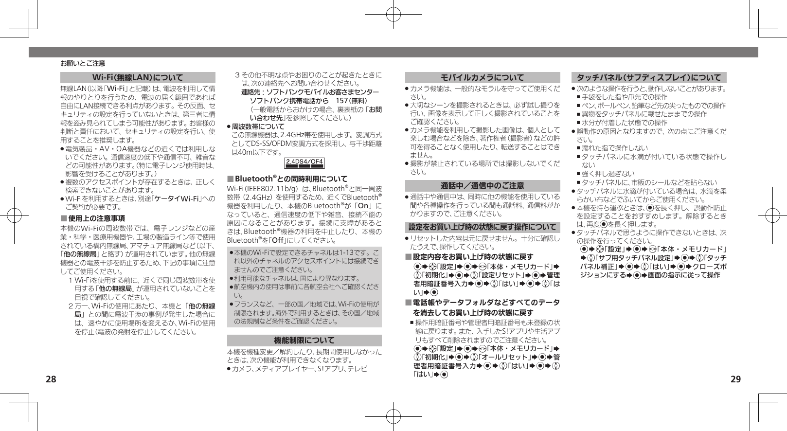 2829Wi-Fi（無線LAN）について無線LAN（以降「Wi-Fi」と記載）は、電波を利用して情報のやりとりを行うため、電波の届く範囲であれば自由にLAN接続できる利点があります。その反面、セキュリティの設定を行っていないときは、第三者に情報を盗み見られてしまう可能性があります。お客様の判断と責任において、セキュリティの設定を行い、使用することを推奨します。電気製品・AV・OA機器などの近くでは利用しな .いでください。通信速度の低下や通信不可、雑音などの可能性があります。（特に電子レンジ使用時は、影響を受けることがあります。）複数のアクセスポイントが存在するときは、正しく .検索できないことがあります。Wi-Fiを利用するときは、別途「 .ケータイWi-Fi」へのご契約が必要です。使用上の注意事項 ■本機のWi-Fiの周波数帯では、電子レンジなどの産業・科学・医療用機器や、工場の製造ライン等で使用されている構内無線局、アマチュア無線局など（以下、「他の無線局」と略す）が運用されています。他の無線機器との電波干渉を防止するため、下記の事項に注意してご使用ください。１ Wi-Fiを使用する前に、近くで同じ周波数帯を使用する「他の無線局」が運用されていないことを目視で確認してください。２ 万一、Wi-Fiの使用にあたり、本機と「他の無線局」との間に電波干渉の事例が発生した場合には、速やかに使用場所を変えるか、Wi-Fiの使用を停止（電波の発射を停止）してください。３ その他不明な点やお困りのことが起きたときには、次の連絡先へお問い合わせください。 連絡先：ソフトバンクモバイルお客さまセンターソフトバンク携帯電話から　157（無料）（一般電話からおかけの場合、裏表紙の「お問い合わせ先」を参照してください。）周波数帯について .この無線機器は、2.4GHz帯を使用します。変調方式としてDS-SS/OFDM変調方式を採用し、与干渉距離は40m以下です。Bluetooth ■®との同時利用についてWi-Fi（IEEE802.11b/g）は、Bluetooth®と同一周波数帯（2.4GHz）を使用するため、近くでBluetooth®機器を利用したり、本機のBluetooth®が「On」になっていると、通信速度の低下や雑音、接続不能の原因になることがあります。接続に支障があるときは、Bluetooth®機器の利用を中止したり、本機のBluetooth®を「Off」にしてください。本機のWi-Fiで設定できるチャネルは1-13です。こ .れ以外のチャネルのアクセスポイントには接続できませんのでご注意ください。利用可能なチャネルは、国により異なります。 .航空機内の使用は事前に各航空会社へご確認くださ .い。フランスなど、一部の国／地域では、Wi-Fiの使用が .制限されます。海外で利用するときは、その国／地域の法規制など条件をご確認ください。機能制限について本機を機種変更／解約したり、長期間使用しなかったときは、次の機能が利用できなくなります。カメラ、メディアプレイヤー、S!アプリ、テレビ .お願いとご注意モバイルカメラについてカメラ機能は、一般的なモラルを守ってご使用くだ .さい。大切なシーンを撮影されるときは、必ず試し撮りを .行い、画像を表示して正しく撮影されていることをご確認ください。カメラ機能を利用して撮影した画像は、個人として .楽しむ場合などを除き、著作権者（撮影者）などの許可を得ることなく使用したり、転送することはできません。撮影が禁止されている場所では撮影しないでくだ .さい。通話中／通信中のご注意通話中や通信中は、同時に他の機能を使用している .間や各種操作を行っている間も通話料、通信料がかかりますので、ご注意ください。設定をお買い上げ時の状態に戻す操作についてリセットした内容は元に戻せません。十分に確認し .たうえで、操作してください。設定内容をお買い上げ時の状態に戻す ■%Sg「設定」S%Sf「本体・メモリカード」S e「初期化」S%Se「設定リセット」S%S管理者用暗証番号入力S%Se「はい」S%Se「はい」S%電話帳やデータフォルダなどすべてのデータ ■を消去してお買い上げ時の状態に戻す操作用暗証番号や管理者用暗証番号も未登録の状 ,態に戻ります。また、入手したS!アプリや生活アプリもすべて削除されますのでご注意ください。%Sg「設定」S%Sf「本体・メモリカード」S e「初期化」S%Se「オールリセット」S%S管理者用暗証番号入力S%Se「はい」S%Se「はい」S%タッチパネル（サブディスプレイ）について次のような操作を行うと、動作しないことがあります。 .手袋をした指や爪先での操作 ,ペン、ボールペン、鉛筆など先の尖ったものでの操作 ,異物をタッチパネルに載せたままでの操作 ,水分が付着した状態での操作 ,誤動作の原因となりますので、次の点にご注意くだ .さい。濡れた指で操作しない ,タッチパネルに水滴が付いている状態で操作し ,ない強く押し過ぎない ,タッチパネルに、市販のシールなどを貼らない ,タッチパネルに水滴が付いている場合は、水滴を柔 .らかい布などでふいてからご使用ください。本機を持ち運ぶときは、 .%を長く押し、誤動作防止を設定することをおすすめします。解除するときは、再度%を長く押します。タッチパネルで思うように操作できないときは、次 .の操作を行ってください。%Sg「設定」S%Sf「本体・メモリカード」Se「サブ用タッチパネル設定」S%Se「タッチパネル補正」S%Se「はい」S%SクローズポジションにするS%S画面の指示に従って操作