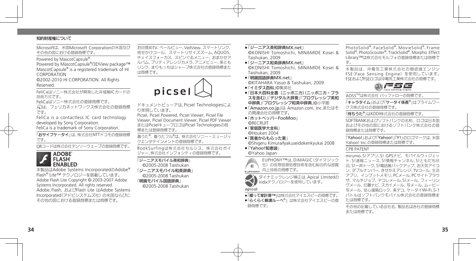 34 35知的財産権についてMicrosoftは、米国Microsoft Corporationの米国及びその他の国における登録商標です。Powered by MascotCapsule®Powered by MascotCapsule®/3DView package™ MascotCapsule® is a registered trademark of HI CORPORATION©2002-2010 HI CORPORATION. All Rights Reserved.FeliCaはソニー株式会社が開発した非接触ICカードの技術方式です。FeliCaはソニー株式会社の登録商標です。mは、フェリカネットワークス株式会社の登録商標です。FeliCa is a contactless IC card technology　 developed by Sony Corporation.　FeliCa is a trademark of Sony Corporation.　「おサイフケータイ」は、株式会社NTTドコモの登録商標です。QRコードは株式会社デンソーウェーブの登録商標です。本製品はAdobe Systems IncorporatedのAdobe® Flash® Lite™ テクノロジーを搭載しています。 Adobe Flash Lite Copyright © 2003-2007 Adobe Systems Incorporated. All rights reserved.Adobe、Flash、およびFlash Lite はAdobe Systems Incorporated（アドビシステムズ社）の米国ならびにその他の国における登録商標または商標です。お目覚めTV、ベールビュー、VeilView、スマートリンク、見せかけコール、スマートリサイズズーム、AQUOS、チェイスフォーカス、スピンぐるメニュー、おまかせアルバム、プリティアレンジカメラ、アニメビュー、楽ともリンク、まりもっちはシャープ株式会社の登録商標または商標です。ドキュメントビューアは、Picsel Technologiesにより実現しています。Picsel, Picsel Powered, Picsel Viewer, Picsel File Viewer, Picsel Document Viewer, Picsel PDF ViewerまたはPicselキューブロゴはPicsel Technologiesの商標または登録商標です。着うた®、着うたフル®は、株式会社ソニー・ミュージックエンタテインメントの登録商標です。BookSurfingは株式会社セルシス、株式会社ボイジャー、株式会社インフォシティの登録商標です。「ジーニアスモバイル英和辞典」©2005-2008 Taishukan「ジーニアスモバイル和英辞典」©2005-2008 Taishukan「明鏡モバイル国語辞典」©2005-2008 Taishukan「 .ジーニアス英和辞典MX.net」   ©KONISHI Tomoshichi, MINAMIDE Kosei &amp; Taishukan, 2009「 .ジーニアス和英辞典MX.net」   ©KONISHI Tomoshichi, MINAMIDE Kosei &amp; Taishukan, 2009「 .明鏡国語辞典MX.net」     ©KITAHARA Yasuo &amp; Taishukan, 2009「 .イミダス百科」©集英社「 .日本大百科全書（ニッポニカ）（ニッポニカ・プラスを含む）」「デジタル大辞泉」「プログレッシブ英和中辞典」「プログレッシブ和英中辞典」©小学館「 .Amazon.co.jp」は、Amazon.com, Inc.またはその関連会社の商標です。「 .ホットペッパーFooMoo」  ©RECRUIT「 .家庭医学大全科」  ©Houken 2004「 .医者からもらった薬」  ©Shigeru Kimura/Iyakuseidokenkyukai 2008「 .Yahoo!知恵袋」  ©Yahoo JapanEUPHONY™は、DiMAGIC（ダイマジック社）の仮想音源処理技術を含む総合的な音質向上技術の商標です。ダイナミックレンジ補正は、Apical Limitedのiridixテクノロジーを使用しています。「撮って家計簿™」 .は株式会社アイエスピーの商標です。「 .らくらく瞬漢ルーペ®」は株式会社アイエスピーの登録商標です。PhotoSolid®、FaceSolid®、MovieSolid®、Frame Solid®、PhotoScouter®、TrackSolid®、Morpho Effect Library™は株式会社モルフォの登録商標または商標です。本製品は、沖電気工業株式会社の顔認識エンジンFSE（Face Sensing Engine）を使用しています。 FSEおよびFSEロゴは沖電気工業株式会社の商標です。AOSSTMは株式会社 バッファローの商標です。「キャラタイム」および「ケータイ係長®」はプライムワークス株式会社の登録商標です。「待ちうた®」はKDDI株式会社の登録商標です。SOFTBANKおよびソフトバンクの名称、ロゴは日本国およびその他の国におけるソフトバンク株式会社の登録商標または商標です。「Yahoo!」および「Yahoo!」「Y!」のロゴマークは、米国Yahoo! Inc.の登録商標または商標です。CP8 PATENT　mirumo、S!アプリ、S! GPSナビ、モバイルウィジェット、S!速報ニュース、S!情報チャンネル、S!ともだち状況、S!一斉トーク、S!電話帳バックアップ、お天気アイコン、ダブルナンバー、きせかえアレンジ、TVコール、生活アプリ、インプットメモリ、PCメール、PCサイトブラウザ、マルチジョブ、デコレメール、S!メール、フィーリングメール、位置ナビ、スカイメール、写メール、ムービー写メール、安心遠隔ロック、楽デコ、ケータイWi-Fi、S-1バトルはソフトバンクモバイル株式会社の登録商標または商標です。その他の記載している会社名、製品名は各社の登録商標または商標です。