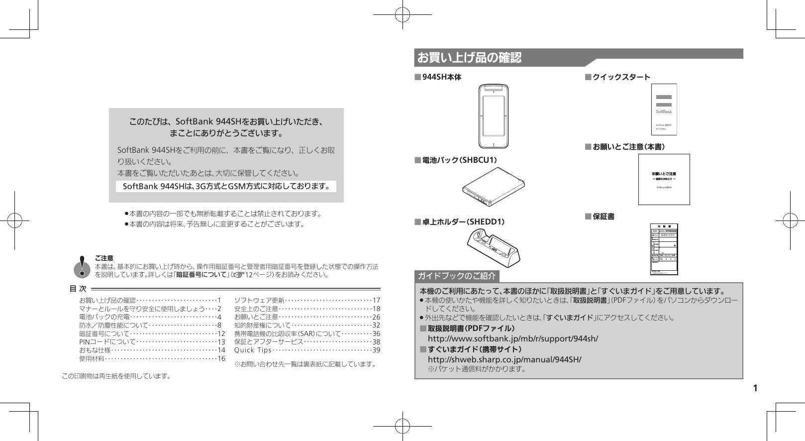 1お買い上げ品の確認このたびは、SoftBank 944SHをお買い上げいただき、まことにありがとうございます。SoftBank 944SHをご利用の前に、本書をご覧になり、正しくお取り扱いください。本書をご覧いただいたあとは、大切に保管してください。SoftBank 944SHは、3G方式とGSM方式に対応しております。本書の内容の一部でも無断転載することは禁止されております。 .本書の内容は将来、予告無しに変更することがございます。 .この印刷物は再生紙を使用しています。944SH本体 ■電池パック（SHBCU1） ■卓上ホルダー（SHEDD1） ■クイックスタート ■お願いとご注意（本書） ■保証書 ■本機のご利用にあたって、本書のほかに「取扱説明書」と「すぐいまガイド」をご用意しています。本機の使いかたや機能を詳しく知りたいときは、「 .取扱説明書」（PDFファイル）をパソコンからダウンロードしてください。外出先などで機能を確認したいときは、「 .すぐいまガイド」にアクセスしてください。取扱説明書（PDFファイル） ■http://www.softbank.jp/mb/r/support/944sh/すぐいまガイド（携帯サイト） ■http://shweb.sharp.co.jp/manual/944SH/※パケット通信料がかかります。ガイドブックのご紹介目 次お買い上げ品の確認‥‥‥‥‥‥‥‥‥‥‥‥‥1マナーとルールを守り安全に使用しましょう ‥‥2電池パックの充電 ‥‥‥‥‥‥‥‥‥‥‥‥‥‥4防水／防塵性能について‥‥‥‥‥‥‥‥‥‥‥8暗証番号について ‥‥‥‥‥‥‥‥‥‥‥‥‥‥12PINコードについて‥‥‥‥‥‥‥‥‥‥‥‥‥13おもな仕様 ‥‥‥‥‥‥‥‥‥‥‥‥‥‥‥‥‥14使用材料 ‥‥‥‥‥‥‥‥‥‥‥‥‥‥‥‥‥‥16ソフトウェア更新 ‥‥‥‥‥‥‥‥‥‥‥‥‥‥17安全上のご注意 ‥‥‥‥‥‥‥‥‥‥‥‥‥‥‥18お願いとご注意 ‥‥‥‥‥‥‥‥‥‥‥‥‥‥‥26知的財産権について‥‥‥‥‥‥‥‥‥‥‥‥‥32携帯電話機の比吸収率（SAR）について‥‥‥‥‥36保証とアフターサービス‥‥‥‥‥‥‥‥‥‥‥38Quick Tips ‥‥‥‥‥‥‥‥‥‥‥‥‥‥‥‥39※お問い合わせ先一覧は裏表紙に記載しています。ご注意本書は、基本的にお買い上げ時から、操作用暗証番号と管理者用暗証番号を登録した状態での操作方法を説明しています。詳しくは「暗証番号について」（A12ページ）をお読みください。