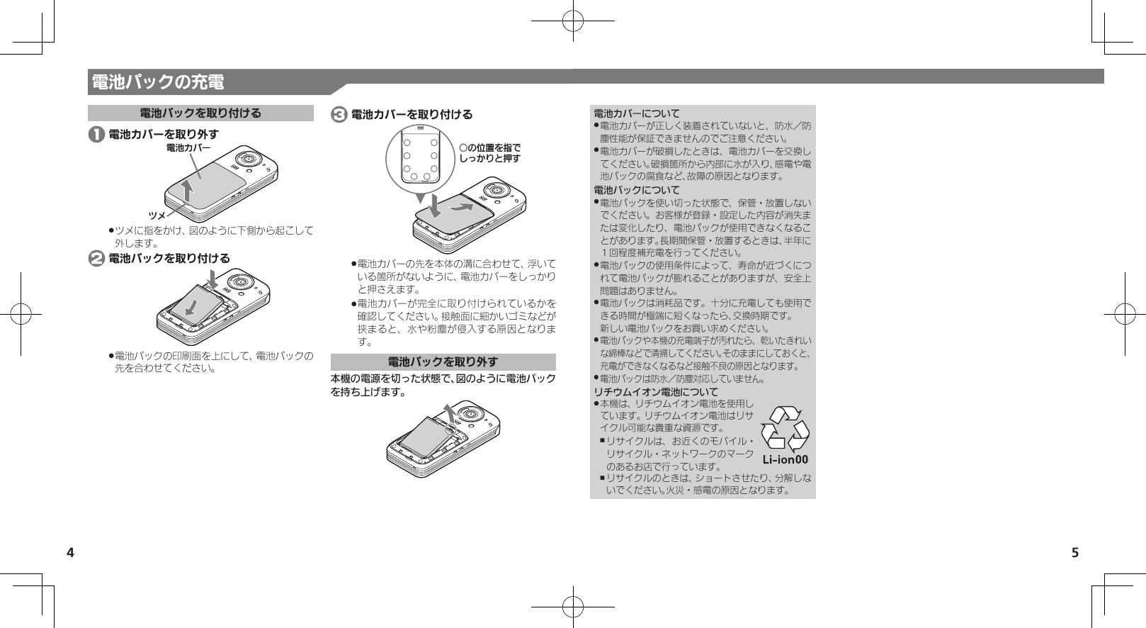 54電池カバーについて電池カバーが正しく装着されていないと、防水／防 .塵性能が保証できませんのでご注意ください。電池カバーが破損したときは、電池カバーを交換し .てください。破損箇所から内部に水が入り、感電や電池パックの腐食など、故障の原因となります。電池パックについて電池パックを使い切った状態で、保管・放置しない .でください。お客様が登録・設定した内容が消失または変化したり、電池パックが使用できなくなることがあります。長期間保管・放置するときは、半年に１回程度補充電を行ってください。電池パックの使用条件によって、寿命が近づくにつ .れて電池パックが膨れることがありますが、安全上問題はありません。電池パックは消耗品です。十分に充電しても使用で .きる時間が極端に短くなったら、交換時期です。 新しい電池パックをお買い求めください。電池パックや本機の充電端子が汚れたら、乾いたきれい .な綿棒などで清掃してください。そのままにしておくと、充電ができなくなるなど接触不良の原因となります。電池パックは防水／防塵対応していません。 .リチウムイオン電池について本機は、リチウムイオン電池を使用し .ています。リチウムイオン電池はリサイクル可能な貴重な資源です。リサイクルは、お近くのモバイル・ ,リサイクル・ネットワークのマークのあるお店で行っています。リサイクルのときは、ショートさせたり、分解しな ,いでください。火災・感電の原因となります。電池パックの充電電池パックを取り付ける 1 電池カバーを取り外す⯍ᖆȳɘʀɌɩツメに指をかけ、図のように下側から起こして .外します。 2 電池パックを取り付ける電池パックの印刷面を上にして、電池パックの .先を合わせてください。 3 電池カバーを取り付けるƦǽΡΈȡ࿀ǶǦǲǚșǷྍǨ電池カバーの先を本体の溝に合わせて、浮いて .いる箇所がないように、電池カバーをしっかりと押さえます。電池カバーが完全に取り付けられているかを .確認してください。接触面に細かいゴミなどが挟まると、水や粉塵が侵入する原因となります。電池パックを取り外す本機の電源を切った状態で、図のように電池パックを持ち上げます。