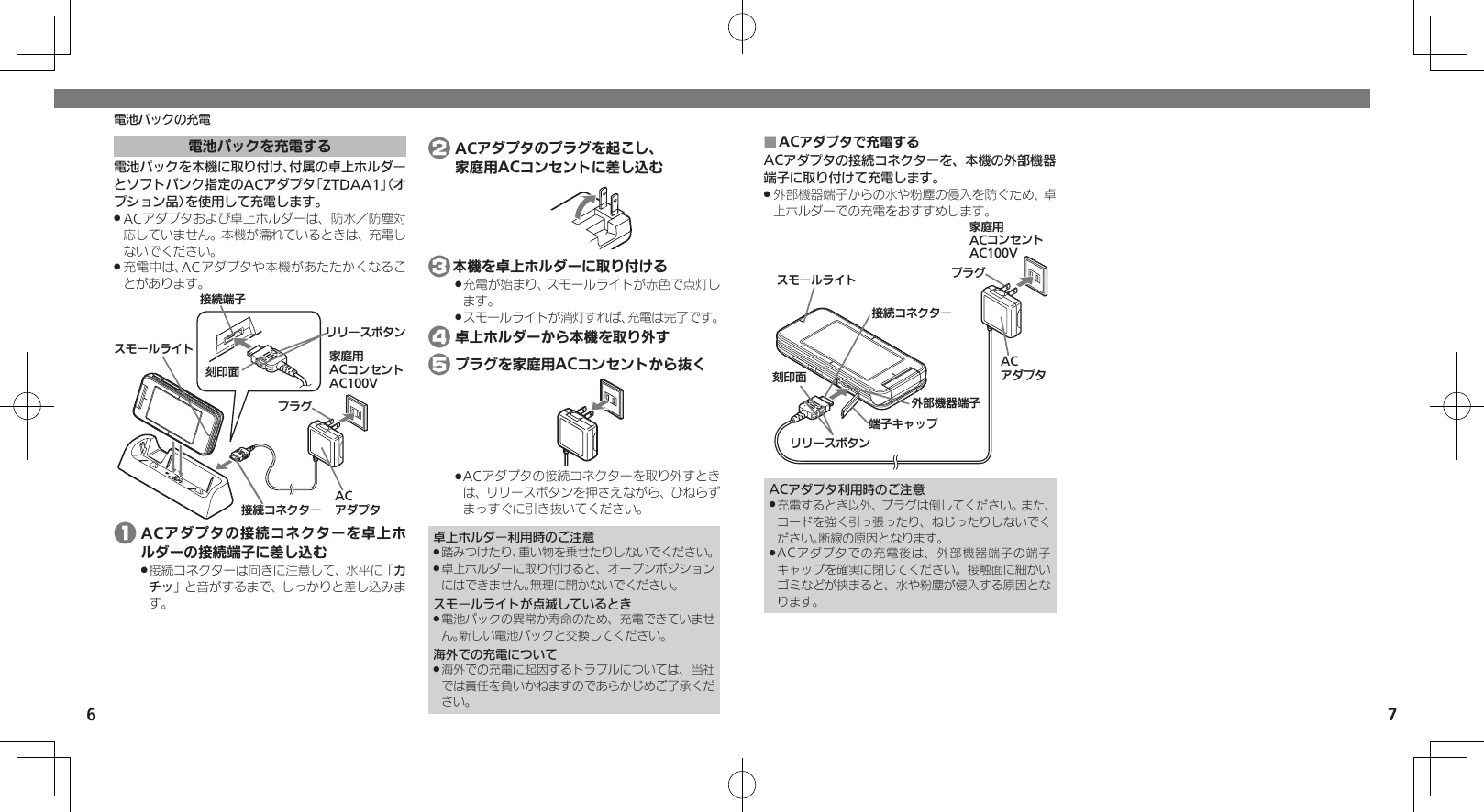 6 7電池パックの充電電池パックを充電する電池パックを本機に取り付け、付属の卓上ホルダーとソフトバンク指定のACアダプタ「ZTDAA1」（オプション品）を使用して充電します。ACアダプタおよび卓上ホルダーは、防水／防塵対 .応していません。本機が濡れているときは、充電しないでください。充電中は、ACアダプタや本機があたたかくなるこ .とがあります。ૐಖ᧸ACȻɻɃɻɐAC100VACȪɈɟɇɁɪʀɳɱȬɐယỮᴻ੿ယỮȻɕȷɇʀ֢ڇⰢɲɲʀɁɤɇɻɟɱȸ 1 ACアダプタの接続コネクターを卓上ホルダーの接続端子に差し込む接続コネクターは向きに注意して、水平に「 .カチッ」と音がするまで、しっかりと差し込みます。 2 ACアダプタのプラグを起こし、   家庭用ACコンセントに差し込む 3本機を卓上ホルダーに取り付ける充電が始まり、スモールライトが赤色で点灯し .ます。スモールライトが消灯すれば、充電は完了です。 . 4 卓上ホルダーから本機を取り外す 5 プラグを家庭用ACコンセントから抜くACアダプタの接続コネクターを取り外すとき .は、リリースボタンを押さえながら、ひねらずまっすぐに引き抜いてください。卓上ホルダー利用時のご注意踏みつけたり、重い物を乗せたりしないでください。 .卓上ホルダーに取り付けると、オープンポジション .にはできません。無理に開かないでください。スモールライトが点滅しているとき電池パックの異常か寿命のため、充電できていませ .ん。新しい電池パックと交換してください。海外での充電について海外での充電に起因するトラブルについては、当社 .では責任を負いかねますのであらかじめご了承ください。ACアダプタで充電する ■ACアダプタの接続コネクターを、本機の外部機器端子に取り付けて充電します。外部機器端子からの水や粉塵の侵入を防ぐため、卓 .上ホルダーでの充電をおすすめします。ૐಖ᧸ACȻɻɃɻɐAC100Vঋ⤴ᑿࠔᴻ੿ᴻ੿ȵɫɋɟACȪɈɟɇɁɪʀɳɱȬɐယỮȻɕȷɇʀ֢ڇⰢɲɲʀɁɤɇɻɟɱȸACアダプタ利用時のご注意充電するとき以外、プラグは倒してください。また、 .コードを強く引っ張ったり、ねじったりしないでください。断線の原因となります。ACアダプタでの充電後は、外部機器端子の端子 .キャップを確実に閉じてください。接触面に細かいゴミなどが挟まると、水や粉塵が侵入する原因となります。