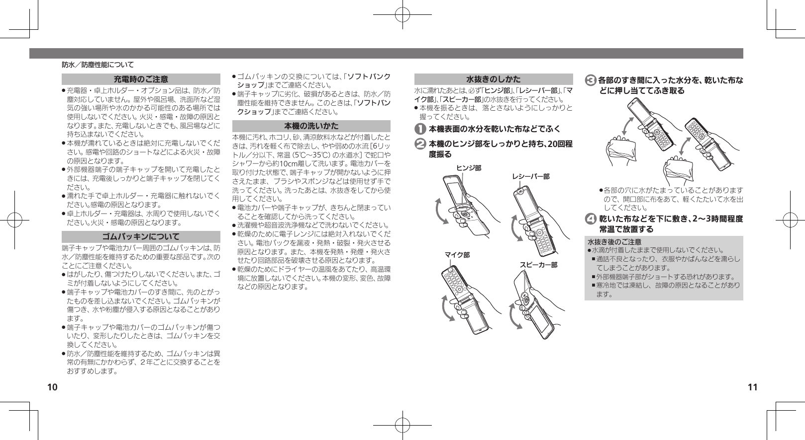 10 11水抜きのしかた水に濡れたあとは、必ず「ヒンジ部」、「レシーバー部」、「マイク部」、「スピーカー部」の水抜きを行ってください。本機を振るときは、落とさないようにしっかりと .握ってください。 1 本機表面の水分を乾いた布などでふく 2 本機のヒンジ部をしっかりと持ち、20回程度振るɚɻɀ⤴Ɂɜʀȳʀ⤴ɦȬȷ⤴ɴȿʀɘʀ⤴ 3各部のすき間に入った水分を、乾いた布などに押し当ててふき取る各部の穴に水がたまっていることがあります .ので、開口部に布をあて、軽くたたいて水を出してください。 4 乾いた布などを下に敷き、2～3時間程度常温で放置する水抜き後のご注意水滴が付着したままで使用しないでください。 .通話不良となったり、衣服やかばんなどを濡らし ,てしまうことがあります。外部機器端子部がショートする恐れがあります。 ,寒冷地では凍結し、故障の原因となることがあり ,ます。防水／防塵性能について充電時のご注意充電器・卓上ホルダー・オプション品は、防水／防 .塵対応していません。屋外や風呂場、洗面所など湿気の強い場所や水のかかる可能性のある場所では使用しないでください。火災・感電・故障の原因となります。また、充電しないときでも、風呂場などに持ち込まないでください。本機が濡れているときは絶対に充電しないでくだ .さい。感電や回路のショートなどによる火災・故障の原因となります。外部機器端子の端子キャップを開いて充電したと .きには、充電後しっかりと端子キャップを閉じてください。濡れた手で卓上ホルダー・充電器に触れないでく .ださい。感電の原因となります。卓上ホルダー・充電器は、水周りで使用しないでく .ださい。火災・感電の原因となります。ゴムパッキンについて端子キャップや電池カバー周囲のゴムパッキンは、防水／防塵性能を維持するための重要な部品です。次のことにご注意ください。はがしたり、傷つけたりしないでください。また、ゴ .ミが付着しないようにしてください。端子キャップや電池カバーのすき間に、先のとがっ .たものを差し込まないでください。ゴムパッキンが傷つき、水や粉塵が侵入する原因となることがあります。端子キャップや電池カバーのゴムパッキンが傷つ .いたり、変形したりしたときは、ゴムパッキンを交換してください。防水／防塵性能を維持するため、ゴムパッキンは異 .常の有無にかかわらず、２年ごとに交換することをおすすめします。ゴムパッキンの交換については、「 .ソフトバンクショップ」までご連絡ください。端子キャップに劣化、破損があるときは、防水／防 .塵性能を維持できません。このときは、「ソフトバンクショップ」までご連絡ください。本機の洗いかた本機に汚れ、ホコリ、砂、清涼飲料水などが付着したときは、汚れを軽く布で除去し、やや弱めの水流［6リットル／分以下、常温（5℃～35℃）の水道水］で蛇口やシャワーから約10cm離して洗います。電池カバーを取り付けた状態で、端子キャップが開かないように押さえたまま、ブラシやスポンジなどは使用せず手で洗ってください。洗ったあとは、水抜きをしてから使用してください。電池カバーや端子キャップが、きちんと閉まってい .ることを確認してから洗ってください。洗濯機や超音波洗浄機などで洗わないでください。 .乾燥のために電子レンジには絶対入れないでくだ .さい。電池パックを漏液・発熱・破裂・発火させる原因となります。また、本機を発熱・発煙・発火させたり回路部品を破壊させる原因となります。乾燥のためにドライヤーの温風をあてたり、高温環 .境に放置しないでください。本機の変形、変色、故障などの原因となります。